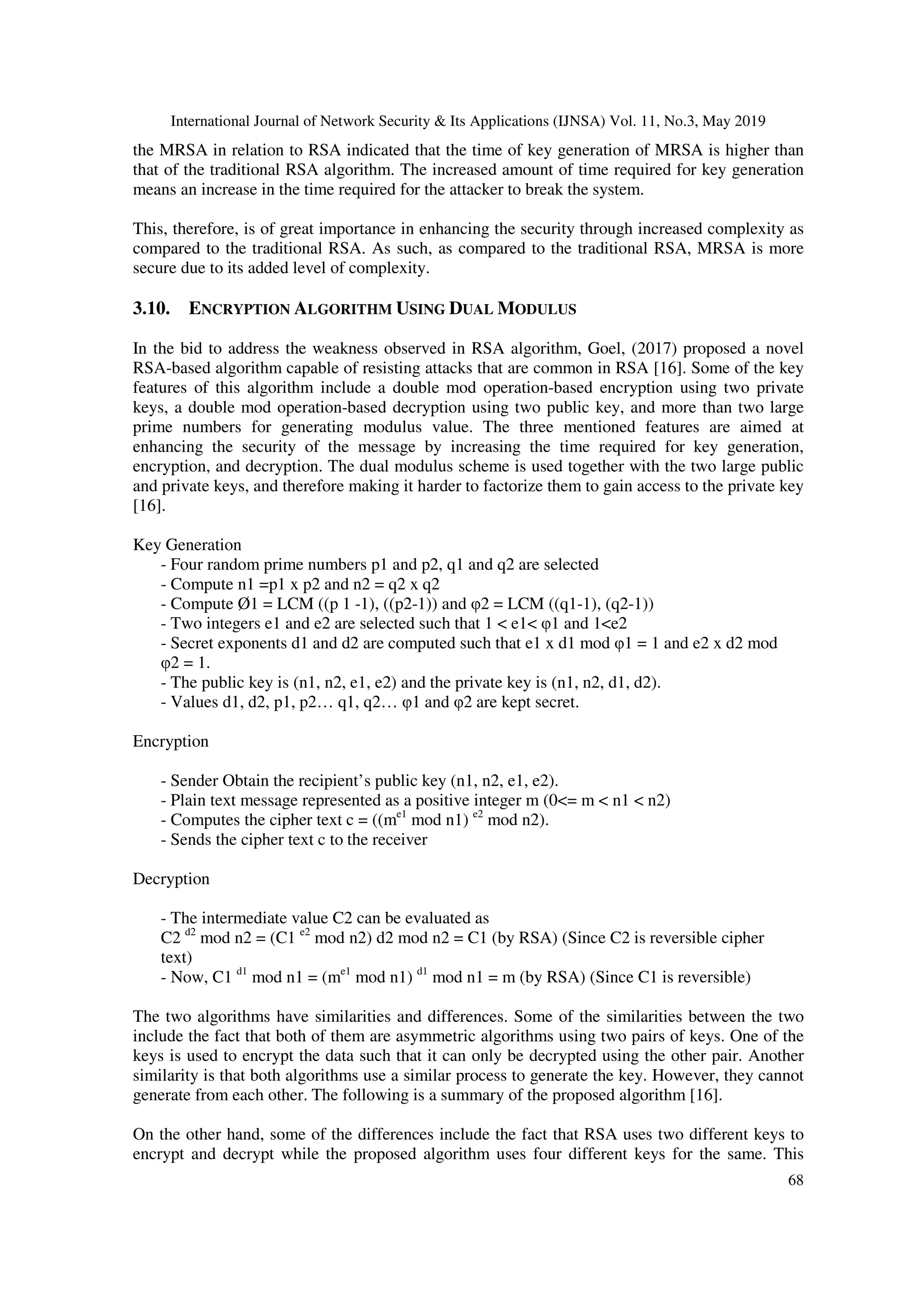 International Journal of Network Security & Its Applications (IJNSA) Vol. 11, No.3, May 2019 68 the MRSA in relation to RSA indicated that the time of key generation of MRSA is higher than that of the traditional RSA algorithm. The increased amount of time required for key generation means an increase in the time required for the attacker to break the system. This, therefore, is of great importance in enhancing the security through increased complexity as compared to the traditional RSA. As such, as compared to the traditional RSA, MRSA is more secure due to its added level of complexity. 3.10. ENCRYPTION ALGORITHM USING DUAL MODULUS In the bid to address the weakness observed in RSA algorithm, Goel, (2017) proposed a novel RSA-based algorithm capable of resisting attacks that are common in RSA [16]. Some of the key features of this algorithm include a double mod operation-based encryption using two private keys, a double mod operation-based decryption using two public key, and more than two large prime numbers for generating modulus value. The three mentioned features are aimed at enhancing the security of the message by increasing the time required for key generation, encryption, and decryption. The dual modulus scheme is used together with the two large public and private keys, and therefore making it harder to factorize them to gain access to the private key [16]. Key Generation - Four random prime numbers p1 and p2, q1 and q2 are selected - Compute n1 =p1 x p2 and n2 = q2 x q2 - Compute Ø1 = LCM ((p 1 -1), ((p2-1)) and φ2 = LCM ((q1-1), (q2-1)) - Two integers e1 and e2 are selected such that 1 < e1< φ1 and 1<e2 - Secret exponents d1 and d2 are computed such that e1 x d1 mod φ1 = 1 and e2 x d2 mod φ2 = 1. - The public key is (n1, n2, e1, e2) and the private key is (n1, n2, d1, d2). - Values d1, d2, p1, p2… q1, q2… φ1 and φ2 are kept secret. Encryption - Sender Obtain the recipient’s public key (n1, n2, e1, e2). - Plain text message represented as a positive integer m (0<= m < n1 < n2) - Computes the cipher text c = ((me1 mod n1) e2 mod n2). - Sends the cipher text c to the receiver Decryption - The intermediate value C2 can be evaluated as C2 d2 mod n2 = (C1 e2 mod n2) d2 mod n2 = C1 (by RSA) (Since C2 is reversible cipher text) - Now, C1 d1 mod n1 = (me1 mod n1) d1 mod n1 = m (by RSA) (Since C1 is reversible) The two algorithms have similarities and differences. Some of the similarities between the two include the fact that both of them are asymmetric algorithms using two pairs of keys. One of the keys is used to encrypt the data such that it can only be decrypted using the other pair. Another similarity is that both algorithms use a similar process to generate the key. However, they cannot generate from each other. The following is a summary of the proposed algorithm [16]. On the other hand, some of the differences include the fact that RSA uses two different keys to encrypt and decrypt while the proposed algorithm uses four different keys for the same. This 