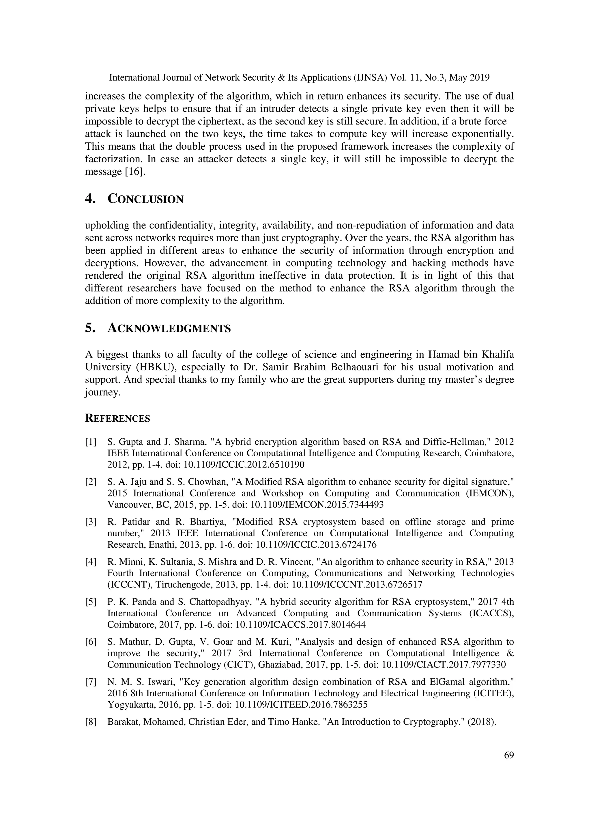 International Journal of Network Security & Its Applications (IJNSA) Vol. 11, No.3, May 2019 69 increases the complexity of the algorithm, which in return enhances its security. The use of dual private keys helps to ensure that if an intruder detects a single private key even then it will be impossible to decrypt the ciphertext, as the second key is still secure. In addition, if a brute force attack is launched on the two keys, the time takes to compute key will increase exponentially. This means that the double process used in the proposed framework increases the complexity of factorization. In case an attacker detects a single key, it will still be impossible to decrypt the message [16]. 4. CONCLUSION upholding the confidentiality, integrity, availability, and non-repudiation of information and data sent across networks requires more than just cryptography. Over the years, the RSA algorithm has been applied in different areas to enhance the security of information through encryption and decryptions. However, the advancement in computing technology and hacking methods have rendered the original RSA algorithm ineffective in data protection. It is in light of this that different researchers have focused on the method to enhance the RSA algorithm through the addition of more complexity to the algorithm. 5. ACKNOWLEDGMENTS A biggest thanks to all faculty of the college of science and engineering in Hamad bin Khalifa University (HBKU), especially to Dr. Samir Brahim Belhaouari for his usual motivation and support. And special thanks to my family who are the great supporters during my master’s degree journey. REFERENCES [1] S. Gupta and J. Sharma, "A hybrid encryption algorithm based on RSA and Diffie-Hellman," 2012 IEEE International Conference on Computational Intelligence and Computing Research, Coimbatore, 2012, pp. 1-4. doi: 10.1109/ICCIC.2012.6510190 [2] S. A. Jaju and S. S. Chowhan, "A Modified RSA algorithm to enhance security for digital signature," 2015 International Conference and Workshop on Computing and Communication (IEMCON), Vancouver, BC, 2015, pp. 1-5. doi: 10.1109/IEMCON.2015.7344493 [3] R. Patidar and R. Bhartiya, "Modified RSA cryptosystem based on offline storage and prime number," 2013 IEEE International Conference on Computational Intelligence and Computing Research, Enathi, 2013, pp. 1-6. doi: 10.1109/ICCIC.2013.6724176 [4] R. Minni, K. Sultania, S. Mishra and D. R. Vincent, "An algorithm to enhance security in RSA," 2013 Fourth International Conference on Computing, Communications and Networking Technologies (ICCCNT), Tiruchengode, 2013, pp. 1-4. doi: 10.1109/ICCCNT.2013.6726517 [5] P. K. Panda and S. Chattopadhyay, "A hybrid security algorithm for RSA cryptosystem," 2017 4th International Conference on Advanced Computing and Communication Systems (ICACCS), Coimbatore, 2017, pp. 1-6. doi: 10.1109/ICACCS.2017.8014644 [6] S. Mathur, D. Gupta, V. Goar and M. Kuri, "Analysis and design of enhanced RSA algorithm to improve the security," 2017 3rd International Conference on Computational Intelligence & Communication Technology (CICT), Ghaziabad, 2017, pp. 1-5. doi: 10.1109/CIACT.2017.7977330 [7] N. M. S. Iswari, "Key generation algorithm design combination of RSA and ElGamal algorithm," 2016 8th International Conference on Information Technology and Electrical Engineering (ICITEE), Yogyakarta, 2016, pp. 1-5. doi: 10.1109/ICITEED.2016.7863255 [8] Barakat, Mohamed, Christian Eder, and Timo Hanke. "An Introduction to Cryptography." (2018). 