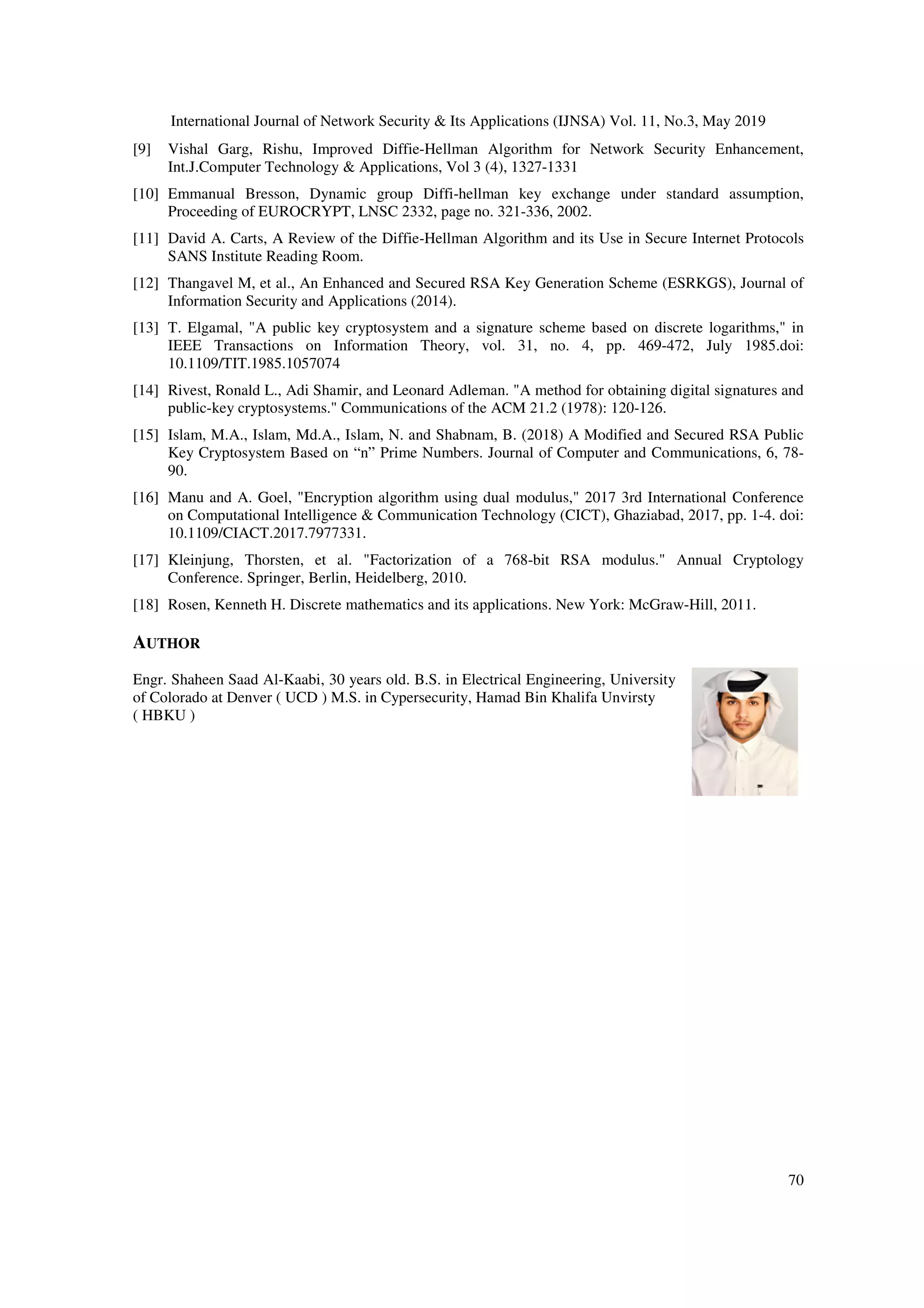 International Journal of Network Security & Its Applications (IJNSA) Vol. 11, No.3, May 2019 70 [9] Vishal Garg, Rishu, Improved Diffie-Hellman Algorithm for Network Security Enhancement, Int.J.Computer Technology & Applications, Vol 3 (4), 1327-1331 [10] Emmanual Bresson, Dynamic group Diffi-hellman key exchange under standard assumption, Proceeding of EUROCRYPT, LNSC 2332, page no. 321-336, 2002. [11] David A. Carts, A Review of the Diffie-Hellman Algorithm and its Use in Secure Internet Protocols SANS Institute Reading Room. [12] Thangavel M, et al., An Enhanced and Secured RSA Key Generation Scheme (ESRKGS), Journal of Information Security and Applications (2014). [13] T. Elgamal, "A public key cryptosystem and a signature scheme based on discrete logarithms," in IEEE Transactions on Information Theory, vol. 31, no. 4, pp. 469-472, July 1985.doi: 10.1109/TIT.1985.1057074 [14] Rivest, Ronald L., Adi Shamir, and Leonard Adleman. "A method for obtaining digital signatures and public-key cryptosystems." Communications of the ACM 21.2 (1978): 120-126. [15] Islam, M.A., Islam, Md.A., Islam, N. and Shabnam, B. (2018) A Modified and Secured RSA Public Key Cryptosystem Based on “n” Prime Numbers. Journal of Computer and Communications, 6, 78- 90. [16] Manu and A. Goel, "Encryption algorithm using dual modulus," 2017 3rd International Conference on Computational Intelligence & Communication Technology (CICT), Ghaziabad, 2017, pp. 1-4. doi: 10.1109/CIACT.2017.7977331. [17] Kleinjung, Thorsten, et al. "Factorization of a 768-bit RSA modulus." Annual Cryptology Conference. Springer, Berlin, Heidelberg, 2010. [18] Rosen, Kenneth H. Discrete mathematics and its applications. New York: McGraw-Hill, 2011. AUTHOR Engr. Shaheen Saad Al-Kaabi, 30 years old. B.S. in Electrical Engineering, University of Colorado at Denver ( UCD ) M.S. in Cypersecurity, Hamad Bin Khalifa Unvirsty ( HBKU ) 