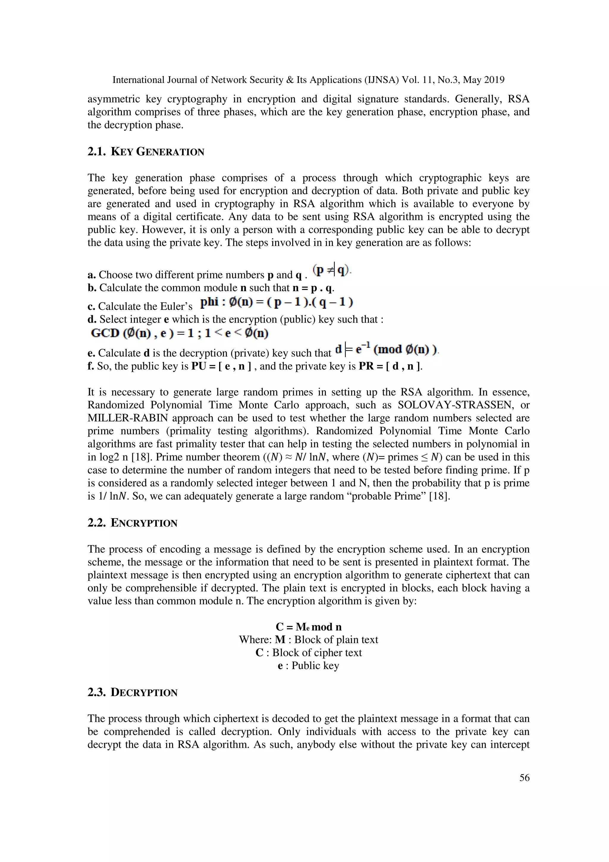 International Journal of Network Security & Its Applications (IJNSA) Vol. 11, No.3, May 2019 56 asymmetric key cryptography in encryption and digital signature standards. Generally, RSA algorithm comprises of three phases, which are the key generation phase, encryption phase, and the decryption phase. 2.1. KEY GENERATION The key generation phase comprises of a process through which cryptographic keys are generated, before being used for encryption and decryption of data. Both private and public key are generated and used in cryptography in RSA algorithm which is available to everyone by means of a digital certificate. Any data to be sent using RSA algorithm is encrypted using the public key. However, it is only a person with a corresponding public key can be able to decrypt the data using the private key. The steps involved in in key generation are as follows: a. Choose two different prime numbers p and q . b. Calculate the common module n such that n = p . q. c. Calculate the Euler’s d. Select integer e which is the encryption (public) key such that : e. Calculate d is the decryption (private) key such that f. So, the public key is PU = [ e , n ] , and the private key is PR = [ d , n ]. It is necessary to generate large random primes in setting up the RSA algorithm. In essence, Randomized Polynomial Time Monte Carlo approach, such as SOLOVAY-STRASSEN, or MILLER-RABIN approach can be used to test whether the large random numbers selected are prime numbers (primality testing algorithms). Randomized Polynomial Time Monte Carlo algorithms are fast primality tester that can help in testing the selected numbers in polynomial in in log2 n [18]. Prime number theorem (( ) ≈ / ln , where ( )= primes ≤ ) can be used in this case to determine the number of random integers that need to be tested before finding prime. If p is considered as a randomly selected integer between 1 and N, then the probability that p is prime is 1/ ln . So, we can adequately generate a large random “probable Prime” [18]. 2.2. ENCRYPTION The process of encoding a message is defined by the encryption scheme used. In an encryption scheme, the message or the information that need to be sent is presented in plaintext format. The plaintext message is then encrypted using an encryption algorithm to generate ciphertext that can only be comprehensible if decrypted. The plain text is encrypted in blocks, each block having a value less than common module n. The encryption algorithm is given by: C = Me mod n Where: M : Block of plain text C : Block of cipher text e : Public key 2.3. DECRYPTION The process through which ciphertext is decoded to get the plaintext message in a format that can be comprehended is called decryption. Only individuals with access to the private key can decrypt the data in RSA algorithm. As such, anybody else without the private key can intercept 