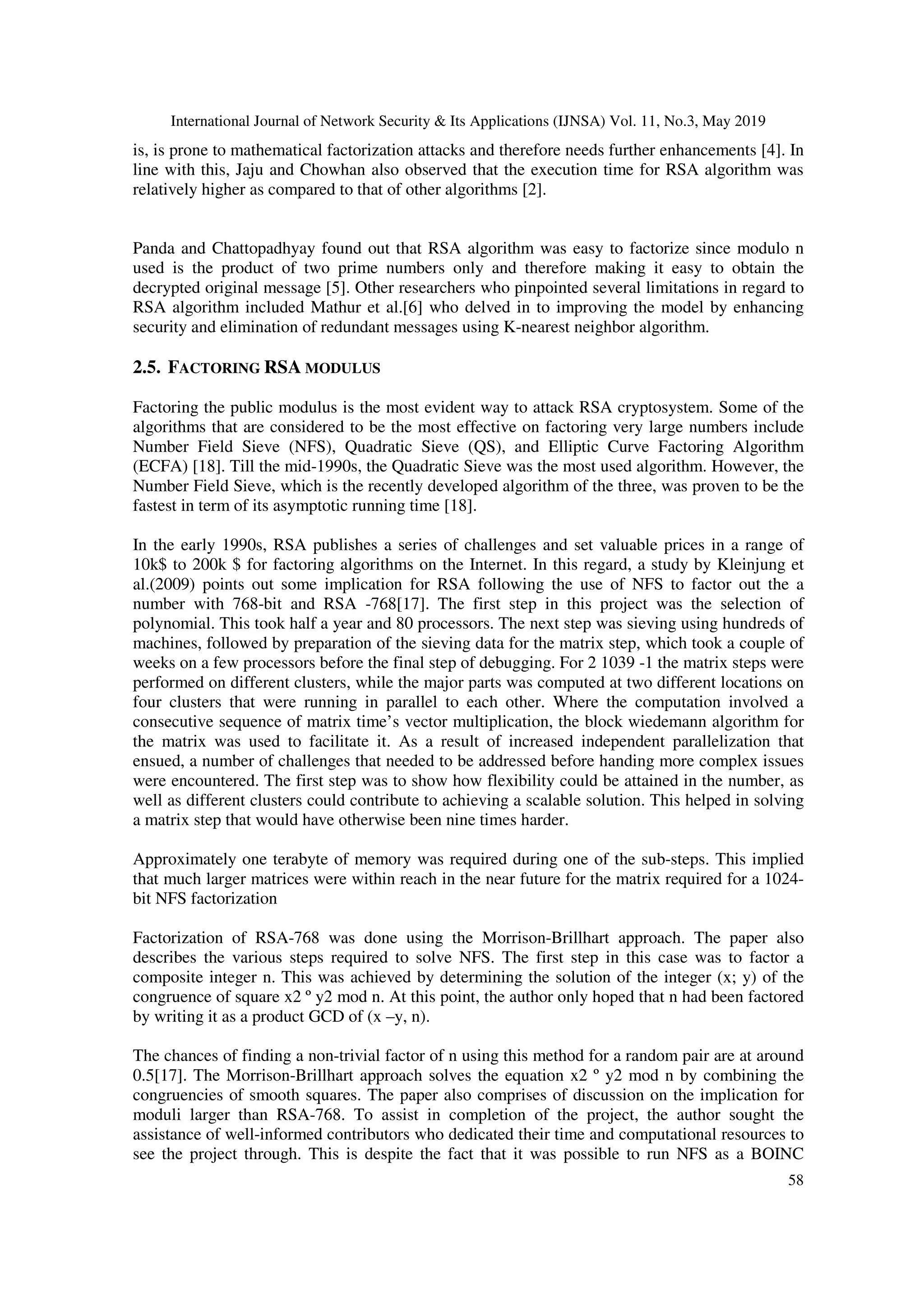 International Journal of Network Security & Its Applications (IJNSA) Vol. 11, No.3, May 2019 58 is, is prone to mathematical factorization attacks and therefore needs further enhancements [4]. In line with this, Jaju and Chowhan also observed that the execution time for RSA algorithm was relatively higher as compared to that of other algorithms [2]. Panda and Chattopadhyay found out that RSA algorithm was easy to factorize since modulo n used is the product of two prime numbers only and therefore making it easy to obtain the decrypted original message [5]. Other researchers who pinpointed several limitations in regard to RSA algorithm included Mathur et al.[6] who delved in to improving the model by enhancing security and elimination of redundant messages using K-nearest neighbor algorithm. 2.5. FACTORING RSA MODULUS Factoring the public modulus is the most evident way to attack RSA cryptosystem. Some of the algorithms that are considered to be the most effective on factoring very large numbers include Number Field Sieve (NFS), Quadratic Sieve (QS), and Elliptic Curve Factoring Algorithm (ECFA) [18]. Till the mid-1990s, the Quadratic Sieve was the most used algorithm. However, the Number Field Sieve, which is the recently developed algorithm of the three, was proven to be the fastest in term of its asymptotic running time [18]. In the early 1990s, RSA publishes a series of challenges and set valuable prices in a range of 10k$ to 200k $ for factoring algorithms on the Internet. In this regard, a study by Kleinjung et al.(2009) points out some implication for RSA following the use of NFS to factor out the a number with 768-bit and RSA -768[17]. The first step in this project was the selection of polynomial. This took half a year and 80 processors. The next step was sieving using hundreds of machines, followed by preparation of the sieving data for the matrix step, which took a couple of weeks on a few processors before the final step of debugging. For 2 1039 -1 the matrix steps were performed on different clusters, while the major parts was computed at two different locations on four clusters that were running in parallel to each other. Where the computation involved a consecutive sequence of matrix time’s vector multiplication, the block wiedemann algorithm for the matrix was used to facilitate it. As a result of increased independent parallelization that ensued, a number of challenges that needed to be addressed before handing more complex issues were encountered. The first step was to show how flexibility could be attained in the number, as well as different clusters could contribute to achieving a scalable solution. This helped in solving a matrix step that would have otherwise been nine times harder. Approximately one terabyte of memory was required during one of the sub-steps. This implied that much larger matrices were within reach in the near future for the matrix required for a 1024- bit NFS factorization Factorization of RSA-768 was done using the Morrison-Brillhart approach. The paper also describes the various steps required to solve NFS. The first step in this case was to factor a composite integer n. This was achieved by determining the solution of the integer (x; y) of the congruence of square x2 º y2 mod n. At this point, the author only hoped that n had been factored by writing it as a product GCD of (x –y, n). The chances of finding a non-trivial factor of n using this method for a random pair are at around 0.5[17]. The Morrison-Brillhart approach solves the equation x2 º y2 mod n by combining the congruencies of smooth squares. The paper also comprises of discussion on the implication for moduli larger than RSA-768. To assist in completion of the project, the author sought the assistance of well-informed contributors who dedicated their time and computational resources to see the project through. This is despite the fact that it was possible to run NFS as a BOINC 