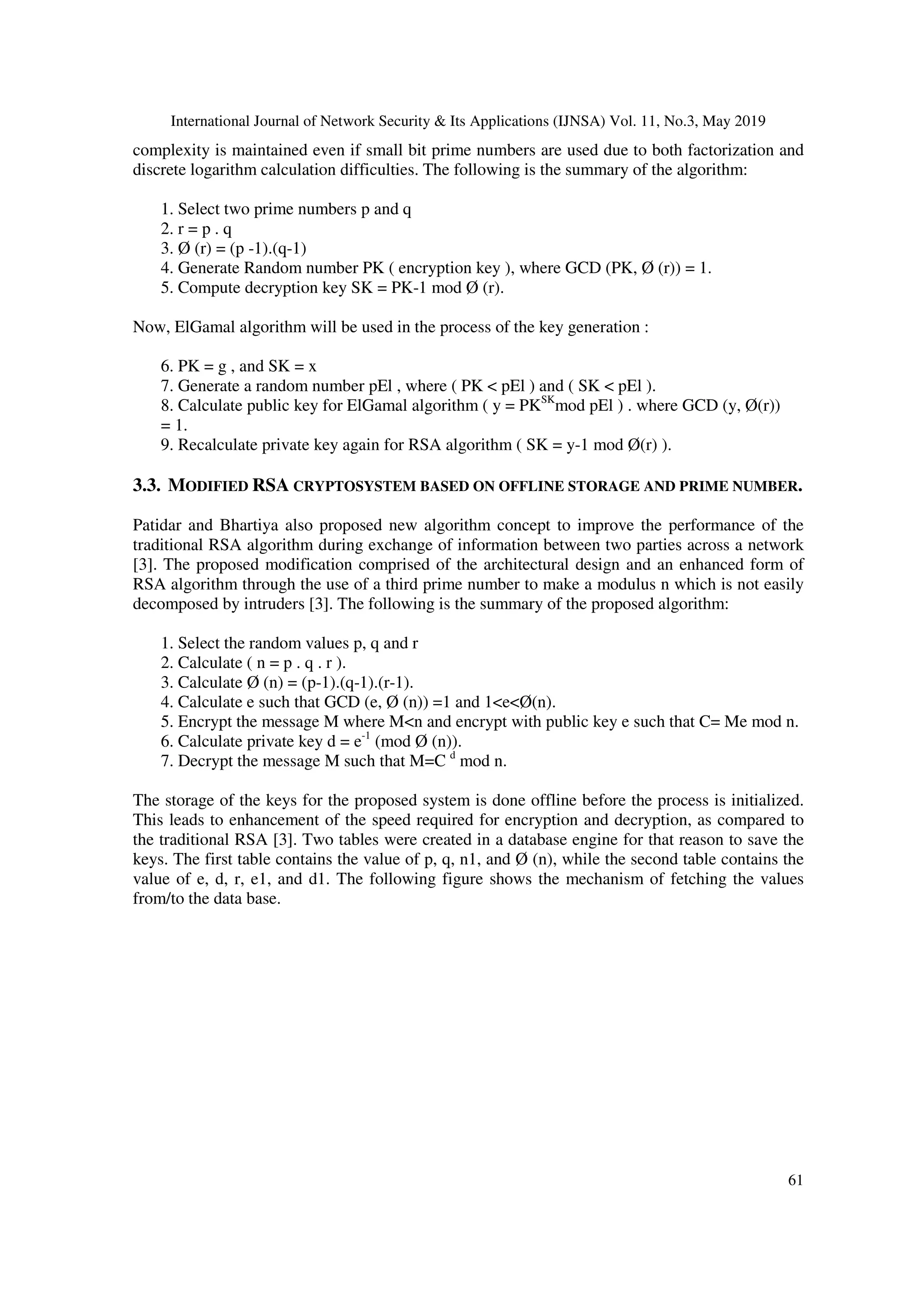 International Journal of Network Security & Its Applications (IJNSA) Vol. 11, No.3, May 2019 61 complexity is maintained even if small bit prime numbers are used due to both factorization and discrete logarithm calculation difficulties. The following is the summary of the algorithm: 1. Select two prime numbers p and q 2. r = p . q 3. Ø (r) = (p -1).(q-1) 4. Generate Random number PK ( encryption key ), where GCD (PK, Ø (r)) = 1. 5. Compute decryption key SK = PK-1 mod Ø (r). Now, ElGamal algorithm will be used in the process of the key generation : 6. PK = g , and SK = x 7. Generate a random number pEl , where ( PK < pEl ) and ( SK < pEl ). 8. Calculate public key for ElGamal algorithm ( y = PKSK mod pEl ) . where GCD (y, Ø(r)) = 1. 9. Recalculate private key again for RSA algorithm ( SK = y-1 mod Ø(r) ). 3.3. MODIFIED RSA CRYPTOSYSTEM BASED ON OFFLINE STORAGE AND PRIME NUMBER. Patidar and Bhartiya also proposed new algorithm concept to improve the performance of the traditional RSA algorithm during exchange of information between two parties across a network [3]. The proposed modification comprised of the architectural design and an enhanced form of RSA algorithm through the use of a third prime number to make a modulus n which is not easily decomposed by intruders [3]. The following is the summary of the proposed algorithm: 1. Select the random values p, q and r 2. Calculate ( n = p . q . r ). 3. Calculate Ø (n) = (p-1).(q-1).(r-1). 4. Calculate e such that GCD (e, Ø (n)) =1 and 1<e<Ø(n). 5. Encrypt the message M where M<n and encrypt with public key e such that C= Me mod n. 6. Calculate private key d = e-1 (mod Ø (n)). 7. Decrypt the message M such that M=C d mod n. The storage of the keys for the proposed system is done offline before the process is initialized. This leads to enhancement of the speed required for encryption and decryption, as compared to the traditional RSA [3]. Two tables were created in a database engine for that reason to save the keys. The first table contains the value of p, q, n1, and Ø (n), while the second table contains the value of e, d, r, e1, and d1. The following figure shows the mechanism of fetching the values from/to the data base. 