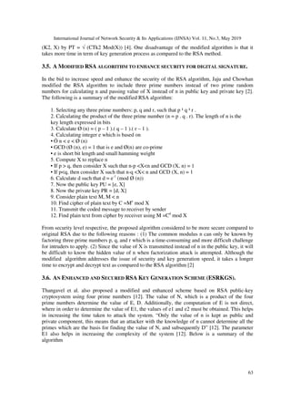 International Journal of Network Security & Its Applications (IJNSA) Vol. 11, No.3, May 2019
63
(K2, X) by PT = √ (CTk2 Mod(X)) [4]. One disadvantage of the modified algorithm is that it
takes more time in term of key generation process as compared to the RSA method.
3.5. A MODIFIED RSA ALGORITHM TO ENHANCE SECURITY FOR DIGITAL SIGNATURE.
In the bid to increase speed and enhance the security of the RSA algorithm, Jaju and Chowhan
modified the RSA algorithm to include three prime numbers instead of two prime random
numbers for calculating n and passing value of X instead of n in public key and private key [2].
The following is a summary of the modified RSA algorithm:
1. Selecting any three prime numbers: p, q and r, such that p ¹ q ¹ r .
2. Calculating the product of the three prime number (n = p . q . r). The length of n is the
key length expressed in bits
3. Calculate Ø (n) = ( p – 1 ).( q – 1 ).( r – 1 ).
4. Calculating integer e which is based on
• Ö n < e < Ø (n)
• GCD (Ø (n), e) = 1 that is e and Ø(n) are co-prime
• e is short bit length and small hamming weight
5. Compute X to replace n
• If p > q, then consider X such that n-p <X<n and GCD (X, n) = 1
• If p<q, then consider X such that n-q <X< n and GCD (X, n) = 1
6. Calculate d such that d = e-1
(mod Ø (n))
7. Now the public key PU = [e, X]
8. Now the private key PR = [d, X]
9. Consider plain text M, M < n
10. Find cipher of plain text by C =Me
mod X
11. Transmit the coded message to receiver by sender
12. Find plain text from cipher by receiver using M =Cd
mod X
From security level respective, the proposed algorithm considered to be more secure compared to
original RSA due to the following reasons : (1) The common modulus n can only be known by
factoring three prime numbers p, q, and r which is a time-consuming and more difficult challenge
for intruders to apply. (2) Since the value of X is transmitted instead of n in the public key, it will
be difficult to know the hidden value of n when factorization attack is attempted. Although the
modified algorithm addresses the issue of security and key generation speed, it takes a longer
time to encrypt and decrypt text as compared to the RSA algorithm [2]
3.6. AN ENHANCED AND SECURED RSA KEY GENERATION SCHEME (ESRKGS).
Thangavel et al. also proposed a modified and enhanced scheme based on RSA public-key
cryptosystem using four prime numbers [12]. The value of N, which is a product of the four
prime numbers determine the value of E, D. Additionally, the computation of E is not direct,
where in order to determine the value of E1, the values of e1 and e2 must be obtained. This helps
in increasing the time taken to attack the system. “Only the value of n is kept as public and
private component, this means that an attacker with the knowledge of n cannot determine all the
primes which are the basis for finding the value of N, and subsequently D” [12]. The parameter
E1 also helps in increasing the complexity of the system [12]. Below is a summary of the
algorithm
 