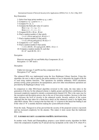 International Journal of Network Security & Its Applications (IJNSA) Vol. 11, No.3, May 2019
64
Key Generation
1- Select four large prime numbers p, q, r, and s
2- Compute n = p . q and m = r . s
3- Compute N = m . n
4- Compute the Euler phi value of n and m
Φ(n) = ( p – 1 ) . ( q – 1 )
Φ(m) = ( r – 1 ) . ( s – 1 )
5- Compute Φ (N) = Φ (n) . Φ (m)
6- Find a random number e1 that satisfy
1 < e1 < Φ (n) and gcd (e1, Φ (n)) = 1
7- Find a random number e2 that satisfy
1 < e2 < Φ (m) and gcd (e2, Φ (m)) = 1
8- Compute E1 = e1e2
mod N.
9- Find a random number E that satisfy
1 < E < (Φ (N) . E1) and gcd (E, (Φ(N) . E1)) = 1
10- Compute a random number D, such that
D = E-1
mod (Φ (N) . E1 )
Encryption
Plain text message M (<n) and Public Key Components {E, n}
Encryption : C = ME
mod n
Decryption
Cipher text message, C and Private Key component {D, n}
Decryption: P =CD
mod n
The enhanced RSA was implemented using the Java BigInteger Library function. Using this
algorithm, the user is able to specify the prime numbers to use or determine the length of the bit
to used using random functions. “The operations for modular arithmetic, GCD calculation,
primary testing, prime generation, bit manipulation, and a few other miscellaneous operations are
provided by the BigInteger Library” [12].
In comparison to other RSA-based algorithm reviewed in this study, the time taken in the
generation of the key for the enhanced scheme is slightly greater and therefore contributing to the
increased complexity required to intrude a communication channel [12]. This is the same case for
the encryption and decryption process due to the use of four prime numbers. Increase in the time
taken increases the level of security in the enhanced system. Security analysis of the system
indicated that the time taken for a brute-force attack on the enhanced system is far higher than
other RSA scheme. This is owing to the fact that only ‘n’ is known to the attack but finding E and
D the value of ‘N’ is needed, therefore making the system difficult to break.
From the study, Thangavel et al has proved that the security of the proposed system is top notch
and has increased complexity for the attacker. This makes it more secure than the traditional
RSA. [12].
3.7. A HYBRID SECURITY ALGORITHM FOR RSA CRYPTOSYSTEM.
In another work, Panda and Chattopadhyay propose a new hybrid security algorithm for RSA
where the computation of public key P and private key Q depends on the value of N, where N is
 