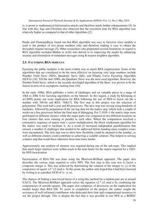 International Journal of Network Security & Its Applications (IJNSA) Vol. 11, No.3, May 2019
58
is, is prone to mathematical factorization attacks and therefore needs further enhancements [4]. In
line with this, Jaju and Chowhan also observed that the execution time for RSA algorithm was
relatively higher as compared to that of other algorithms [2].
Panda and Chattopadhyay found out that RSA algorithm was easy to factorize since modulo n
used is the product of two prime numbers only and therefore making it easy to obtain the
decrypted original message [5]. Other researchers who pinpointed several limitations in regard to
RSA algorithm included Mathur et al.[6] who delved in to improving the model by enhancing
security and elimination of redundant messages using K-nearest neighbor algorithm.
2.5. FACTORING RSA MODULUS
Factoring the public modulus is the most evident way to attack RSA cryptosystem. Some of the
algorithms that are considered to be the most effective on factoring very large numbers include
Number Field Sieve (NFS), Quadratic Sieve (QS), and Elliptic Curve Factoring Algorithm
(ECFA) [18]. Till the mid-1990s, the Quadratic Sieve was the most used algorithm. However, the
Number Field Sieve, which is the recently developed algorithm of the three, was proven to be the
fastest in term of its asymptotic running time [18].
In the early 1990s, RSA publishes a series of challenges and set valuable prices in a range of
10k$ to 200k $ for factoring algorithms on the Internet. In this regard, a study by Kleinjung et
al.(2009) points out some implication for RSA following the use of NFS to factor out the a
number with 768-bit and RSA -768[17]. The first step in this project was the selection of
polynomial. This took half a year and 80 processors. The next step was sieving using hundreds of
machines, followed by preparation of the sieving data for the matrix step, which took a couple of
weeks on a few processors before the final step of debugging. For 2 1039 -1 the matrix steps were
performed on different clusters, while the major parts was computed at two different locations on
four clusters that were running in parallel to each other. Where the computation involved a
consecutive sequence of matrix time’s vector multiplication, the block wiedemann algorithm for
the matrix was used to facilitate it. As a result of increased independent parallelization that
ensued, a number of challenges that needed to be addressed before handing more complex issues
were encountered. The first step was to show how flexibility could be attained in the number, as
well as different clusters could contribute to achieving a scalable solution. This helped in solving
a matrix step that would have otherwise been nine times harder.
Approximately one terabyte of memory was required during one of the sub-steps. This implied
that much larger matrices were within reach in the near future for the matrix required for a 1024-
bit NFS factorization
Factorization of RSA-768 was done using the Morrison-Brillhart approach. The paper also
describes the various steps required to solve NFS. The first step in this case was to factor a
composite integer n. This was achieved by determining the solution of the integer (x; y) of the
congruence of square x2 º y2 mod n. At this point, the author only hoped that n had been factored
by writing it as a product GCD of (x –y, n).
The chances of finding a non-trivial factor of n using this method for a random pair are at around
0.5[17]. The Morrison-Brillhart approach solves the equation x2 º y2 mod n by combining the
congruencies of smooth squares. The paper also comprises of discussion on the implication for
moduli larger than RSA-768. To assist in completion of the project, the author sought the
assistance of well-informed contributors who dedicated their time and computational resources to
see the project through. This is despite the fact that it was possible to run NFS as a BOINC
 