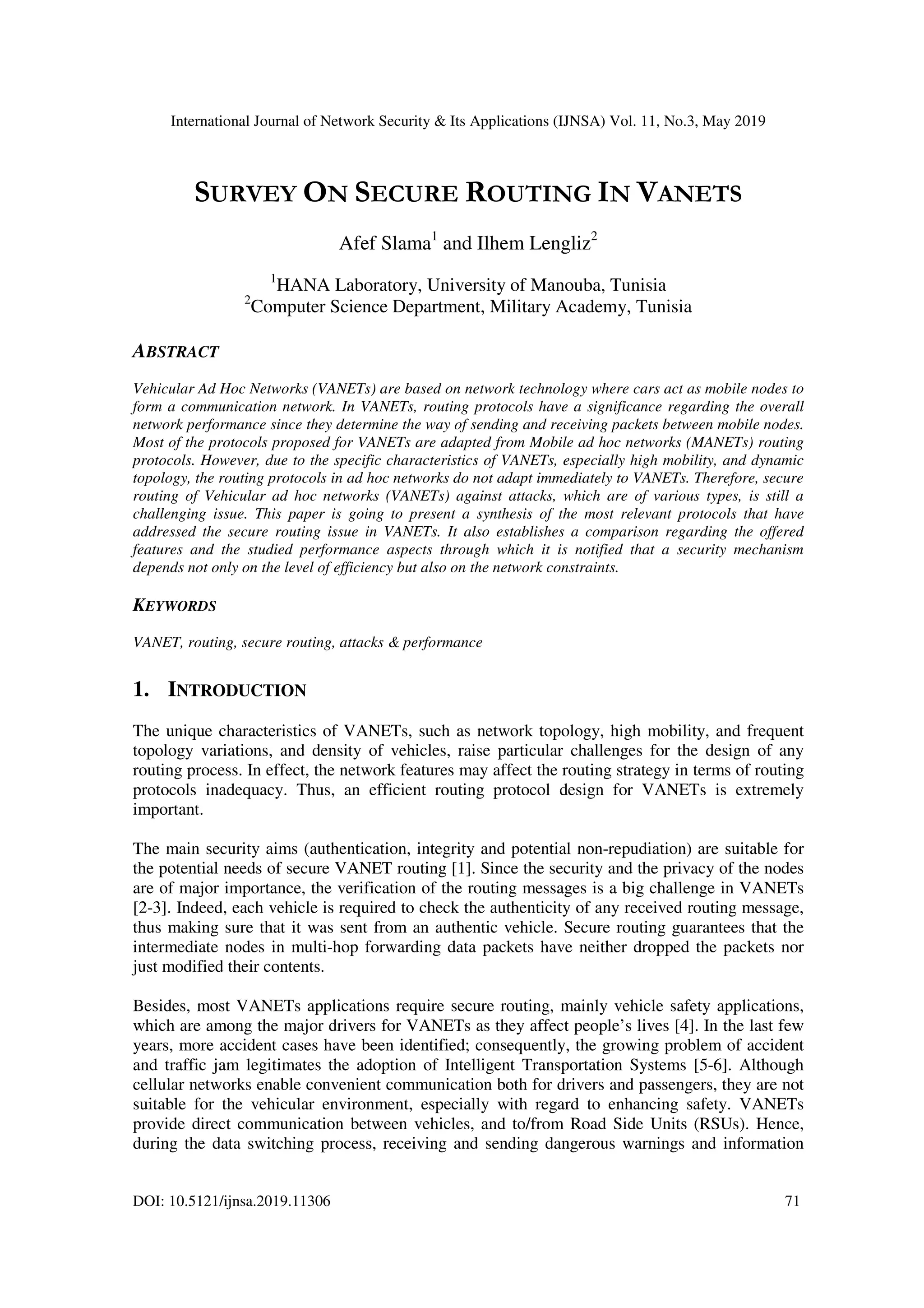 International Journal of Network Security & Its Applications (IJNSA) Vol. 11, No.3, May 2019
DOI: 10.5121/ijnsa.2019.11306 71
SURVEY ON SECURE ROUTING IN VANETS
Afef Slama1
and Ilhem Lengliz2
1
HANA Laboratory, University of Manouba, Tunisia
2
Computer Science Department, Military Academy, Tunisia
ABSTRACT
Vehicular Ad Hoc Networks (VANETs) are based on network technology where cars act as mobile nodes to
form a communication network. In VANETs, routing protocols have a significance regarding the overall
network performance since they determine the way of sending and receiving packets between mobile nodes.
Most of the protocols proposed for VANETs are adapted from Mobile ad hoc networks (MANETs) routing
protocols. However, due to the specific characteristics of VANETs, especially high mobility, and dynamic
topology, the routing protocols in ad hoc networks do not adapt immediately to VANETs. Therefore, secure
routing of Vehicular ad hoc networks (VANETs) against attacks, which are of various types, is still a
challenging issue. This paper is going to present a synthesis of the most relevant protocols that have
addressed the secure routing issue in VANETs. It also establishes a comparison regarding the offered
features and the studied performance aspects through which it is notified that a security mechanism
depends not only on the level of efficiency but also on the network constraints.
KEYWORDS
VANET, routing, secure routing, attacks & performance
1. INTRODUCTION
The unique characteristics of VANETs, such as network topology, high mobility, and frequent
topology variations, and density of vehicles, raise particular challenges for the design of any
routing process. In effect, the network features may affect the routing strategy in terms of routing
protocols inadequacy. Thus, an efficient routing protocol design for VANETs is extremely
important.
The main security aims (authentication, integrity and potential non-repudiation) are suitable for
the potential needs of secure VANET routing [1]. Since the security and the privacy of the nodes
are of major importance, the verification of the routing messages is a big challenge in VANETs
[2-3]. Indeed, each vehicle is required to check the authenticity of any received routing message,
thus making sure that it was sent from an authentic vehicle. Secure routing guarantees that the
intermediate nodes in multi-hop forwarding data packets have neither dropped the packets nor
just modified their contents.
Besides, most VANETs applications require secure routing, mainly vehicle safety applications,
which are among the major drivers for VANETs as they affect people’s lives [4]. In the last few
years, more accident cases have been identified; consequently, the growing problem of accident
and traffic jam legitimates the adoption of Intelligent Transportation Systems [5-6]. Although
cellular networks enable convenient communication both for drivers and passengers, they are not
suitable for the vehicular environment, especially with regard to enhancing safety. VANETs
provide direct communication between vehicles, and to/from Road Side Units (RSUs). Hence,
during the data switching process, receiving and sending dangerous warnings and information
 
