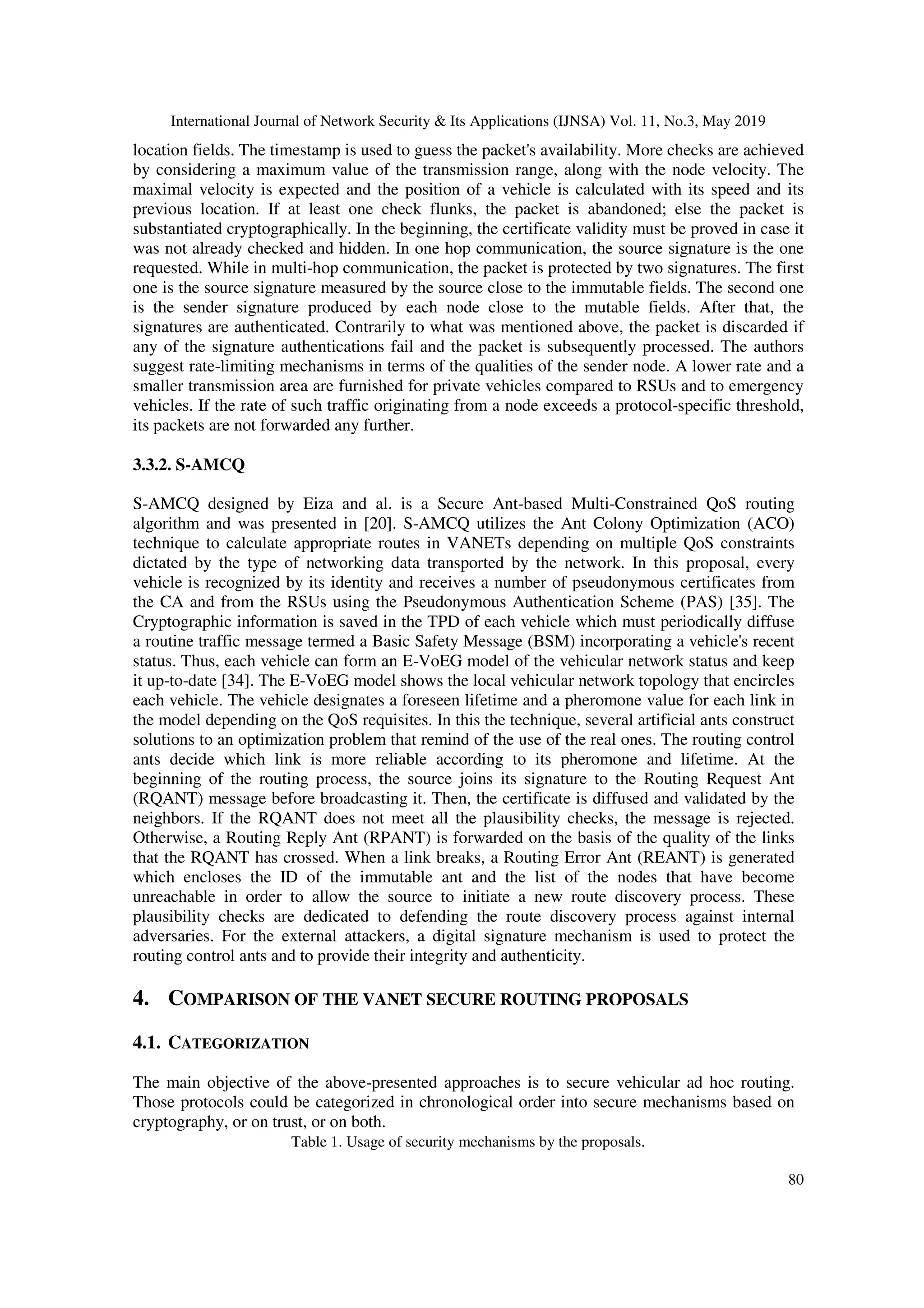 International Journal of Network Security & Its Applications (IJNSA) Vol. 11, No.3, May 2019
80
location fields. The timestamp is used to guess the packet's availability. More checks are achieved
by considering a maximum value of the transmission range, along with the node velocity. The
maximal velocity is expected and the position of a vehicle is calculated with its speed and its
previous location. If at least one check flunks, the packet is abandoned; else the packet is
substantiated cryptographically. In the beginning, the certificate validity must be proved in case it
was not already checked and hidden. In one hop communication, the source signature is the one
requested. While in multi-hop communication, the packet is protected by two signatures. The first
one is the source signature measured by the source close to the immutable fields. The second one
is the sender signature produced by each node close to the mutable fields. After that, the
signatures are authenticated. Contrarily to what was mentioned above, the packet is discarded if
any of the signature authentications fail and the packet is subsequently processed. The authors
suggest rate-limiting mechanisms in terms of the qualities of the sender node. A lower rate and a
smaller transmission area are furnished for private vehicles compared to RSUs and to emergency
vehicles. If the rate of such traffic originating from a node exceeds a protocol-specific threshold,
its packets are not forwarded any further.
3.3.2. S-AMCQ
S-AMCQ designed by Eiza and al. is a Secure Ant-based Multi-Constrained QoS routing
algorithm and was presented in [20]. S-AMCQ utilizes the Ant Colony Optimization (ACO)
technique to calculate appropriate routes in VANETs depending on multiple QoS constraints
dictated by the type of networking data transported by the network. In this proposal, every
vehicle is recognized by its identity and receives a number of pseudonymous certificates from
the CA and from the RSUs using the Pseudonymous Authentication Scheme (PAS) [35]. The
Cryptographic information is saved in the TPD of each vehicle which must periodically diffuse
a routine traffic message termed a Basic Safety Message (BSM) incorporating a vehicle's recent
status. Thus, each vehicle can form an E-VoEG model of the vehicular network status and keep
it up-to-date [34]. The E-VoEG model shows the local vehicular network topology that encircles
each vehicle. The vehicle designates a foreseen lifetime and a pheromone value for each link in
the model depending on the QoS requisites. In this the technique, several artificial ants construct
solutions to an optimization problem that remind of the use of the real ones. The routing control
ants decide which link is more reliable according to its pheromone and lifetime. At the
beginning of the routing process, the source joins its signature to the Routing Request Ant
(RQANT) message before broadcasting it. Then, the certificate is diffused and validated by the
neighbors. If the RQANT does not meet all the plausibility checks, the message is rejected.
Otherwise, a Routing Reply Ant (RPANT) is forwarded on the basis of the quality of the links
that the RQANT has crossed. When a link breaks, a Routing Error Ant (REANT) is generated
which encloses the ID of the immutable ant and the list of the nodes that have become
unreachable in order to allow the source to initiate a new route discovery process. These
plausibility checks are dedicated to defending the route discovery process against internal
adversaries. For the external attackers, a digital signature mechanism is used to protect the
routing control ants and to provide their integrity and authenticity.
4. COMPARISON OF THE VANET SECURE ROUTING PROPOSALS
4.1. CATEGORIZATION
The main objective of the above-presented approaches is to secure vehicular ad hoc routing.
Those protocols could be categorized in chronological order into secure mechanisms based on
cryptography, or on trust, or on both.
Table 1. Usage of security mechanisms by the proposals.
 