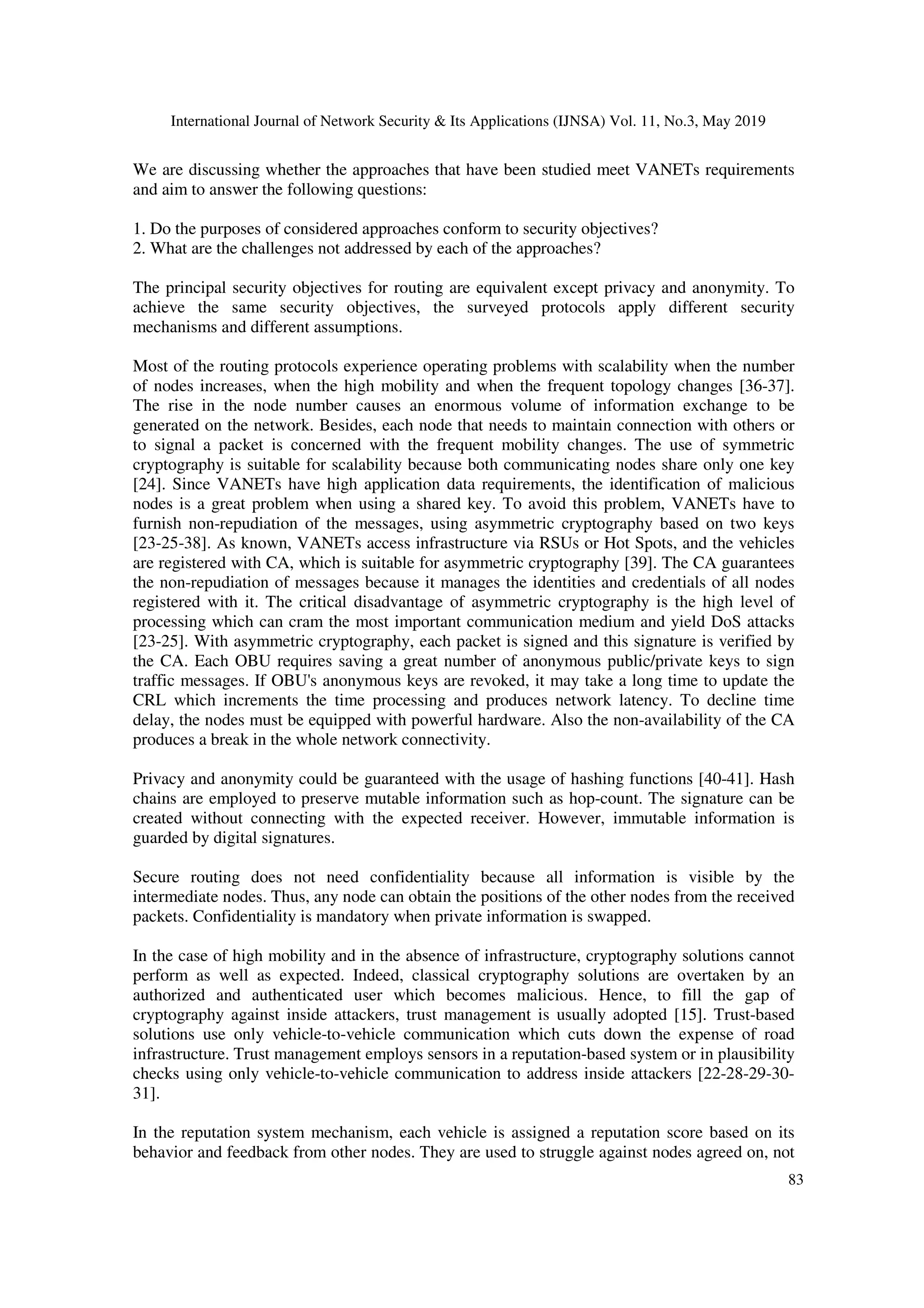International Journal of Network Security & Its Applications (IJNSA) Vol. 11, No.3, May 2019
83
We are discussing whether the approaches that have been studied meet VANETs requirements
and aim to answer the following questions:
1. Do the purposes of considered approaches conform to security objectives?
2. What are the challenges not addressed by each of the approaches?
The principal security objectives for routing are equivalent except privacy and anonymity. To
achieve the same security objectives, the surveyed protocols apply different security
mechanisms and different assumptions.
Most of the routing protocols experience operating problems with scalability when the number
of nodes increases, when the high mobility and when the frequent topology changes [36-37].
The rise in the node number causes an enormous volume of information exchange to be
generated on the network. Besides, each node that needs to maintain connection with others or
to signal a packet is concerned with the frequent mobility changes. The use of symmetric
cryptography is suitable for scalability because both communicating nodes share only one key
[24]. Since VANETs have high application data requirements, the identification of malicious
nodes is a great problem when using a shared key. To avoid this problem, VANETs have to
furnish non-repudiation of the messages, using asymmetric cryptography based on two keys
[23-25-38]. As known, VANETs access infrastructure via RSUs or Hot Spots, and the vehicles
are registered with CA, which is suitable for asymmetric cryptography [39]. The CA guarantees
the non-repudiation of messages because it manages the identities and credentials of all nodes
registered with it. The critical disadvantage of asymmetric cryptography is the high level of
processing which can cram the most important communication medium and yield DoS attacks
[23-25]. With asymmetric cryptography, each packet is signed and this signature is verified by
the CA. Each OBU requires saving a great number of anonymous public/private keys to sign
traffic messages. If OBU's anonymous keys are revoked, it may take a long time to update the
CRL which increments the time processing and produces network latency. To decline time
delay, the nodes must be equipped with powerful hardware. Also the non-availability of the CA
produces a break in the whole network connectivity.
Privacy and anonymity could be guaranteed with the usage of hashing functions [40-41]. Hash
chains are employed to preserve mutable information such as hop-count. The signature can be
created without connecting with the expected receiver. However, immutable information is
guarded by digital signatures.
Secure routing does not need confidentiality because all information is visible by the
intermediate nodes. Thus, any node can obtain the positions of the other nodes from the received
packets. Confidentiality is mandatory when private information is swapped.
In the case of high mobility and in the absence of infrastructure, cryptography solutions cannot
perform as well as expected. Indeed, classical cryptography solutions are overtaken by an
authorized and authenticated user which becomes malicious. Hence, to fill the gap of
cryptography against inside attackers, trust management is usually adopted [15]. Trust-based
solutions use only vehicle-to-vehicle communication which cuts down the expense of road
infrastructure. Trust management employs sensors in a reputation-based system or in plausibility
checks using only vehicle-to-vehicle communication to address inside attackers [22-28-29-30-
31].
In the reputation system mechanism, each vehicle is assigned a reputation score based on its
behavior and feedback from other nodes. They are used to struggle against nodes agreed on, not
 
