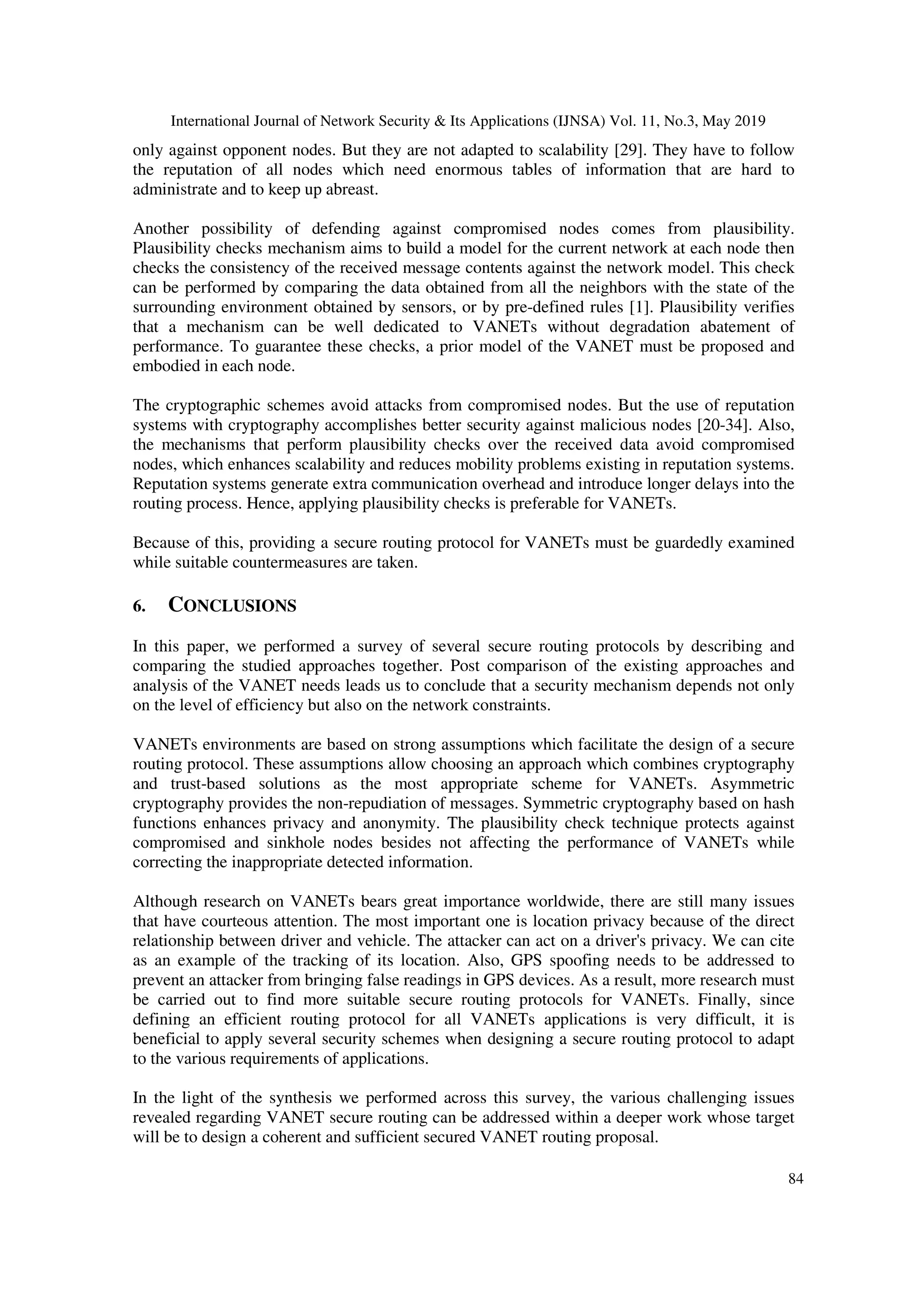 International Journal of Network Security & Its Applications (IJNSA) Vol. 11, No.3, May 2019
84
only against opponent nodes. But they are not adapted to scalability [29]. They have to follow
the reputation of all nodes which need enormous tables of information that are hard to
administrate and to keep up abreast.
Another possibility of defending against compromised nodes comes from plausibility.
Plausibility checks mechanism aims to build a model for the current network at each node then
checks the consistency of the received message contents against the network model. This check
can be performed by comparing the data obtained from all the neighbors with the state of the
surrounding environment obtained by sensors, or by pre-defined rules [1]. Plausibility verifies
that a mechanism can be well dedicated to VANETs without degradation abatement of
performance. To guarantee these checks, a prior model of the VANET must be proposed and
embodied in each node.
The cryptographic schemes avoid attacks from compromised nodes. But the use of reputation
systems with cryptography accomplishes better security against malicious nodes [20-34]. Also,
the mechanisms that perform plausibility checks over the received data avoid compromised
nodes, which enhances scalability and reduces mobility problems existing in reputation systems.
Reputation systems generate extra communication overhead and introduce longer delays into the
routing process. Hence, applying plausibility checks is preferable for VANETs.
Because of this, providing a secure routing protocol for VANETs must be guardedly examined
while suitable countermeasures are taken.
6. CONCLUSIONS
In this paper, we performed a survey of several secure routing protocols by describing and
comparing the studied approaches together. Post comparison of the existing approaches and
analysis of the VANET needs leads us to conclude that a security mechanism depends not only
on the level of efficiency but also on the network constraints.
VANETs environments are based on strong assumptions which facilitate the design of a secure
routing protocol. These assumptions allow choosing an approach which combines cryptography
and trust-based solutions as the most appropriate scheme for VANETs. Asymmetric
cryptography provides the non-repudiation of messages. Symmetric cryptography based on hash
functions enhances privacy and anonymity. The plausibility check technique protects against
compromised and sinkhole nodes besides not affecting the performance of VANETs while
correcting the inappropriate detected information.
Although research on VANETs bears great importance worldwide, there are still many issues
that have courteous attention. The most important one is location privacy because of the direct
relationship between driver and vehicle. The attacker can act on a driver's privacy. We can cite
as an example of the tracking of its location. Also, GPS spoofing needs to be addressed to
prevent an attacker from bringing false readings in GPS devices. As a result, more research must
be carried out to find more suitable secure routing protocols for VANETs. Finally, since
defining an efficient routing protocol for all VANETs applications is very difficult, it is
beneficial to apply several security schemes when designing a secure routing protocol to adapt
to the various requirements of applications.
In the light of the synthesis we performed across this survey, the various challenging issues
revealed regarding VANET secure routing can be addressed within a deeper work whose target
will be to design a coherent and sufficient secured VANET routing proposal.
 