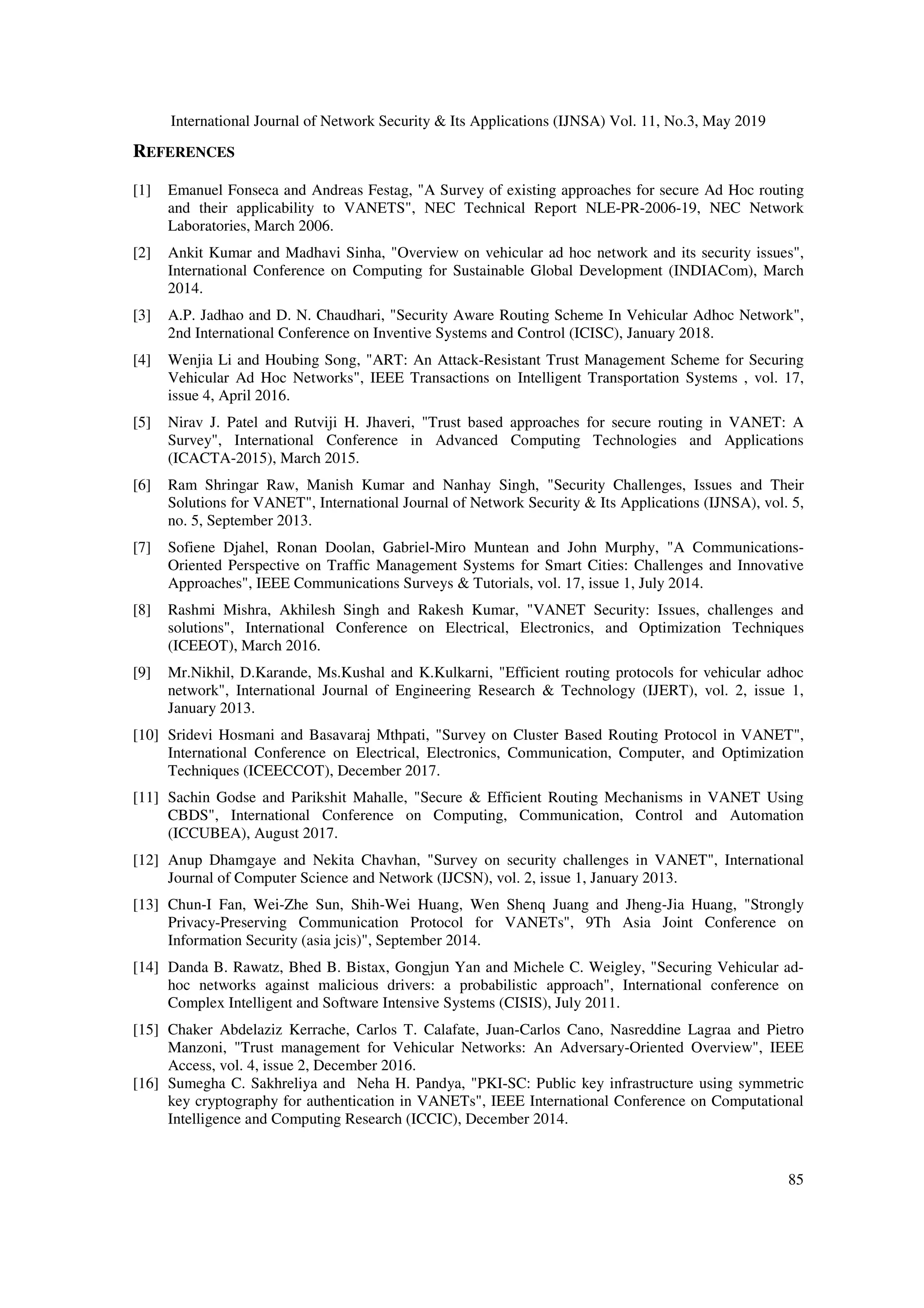 International Journal of Network Security & Its Applications (IJNSA) Vol. 11, No.3, May 2019
85
REFERENCES
[1] Emanuel Fonseca and Andreas Festag, "A Survey of existing approaches for secure Ad Hoc routing
and their applicability to VANETS", NEC Technical Report NLE-PR-2006-19, NEC Network
Laboratories, March 2006.
[2] Ankit Kumar and Madhavi Sinha, "Overview on vehicular ad hoc network and its security issues",
International Conference on Computing for Sustainable Global Development (INDIACom), March
2014.
[3] A.P. Jadhao and D. N. Chaudhari, "Security Aware Routing Scheme In Vehicular Adhoc Network",
2nd International Conference on Inventive Systems and Control (ICISC), January 2018.
[4] Wenjia Li and Houbing Song, "ART: An Attack-Resistant Trust Management Scheme for Securing
Vehicular Ad Hoc Networks", IEEE Transactions on Intelligent Transportation Systems , vol. 17,
issue 4, April 2016.
[5] Nirav J. Patel and Rutviji H. Jhaveri, "Trust based approaches for secure routing in VANET: A
Survey", International Conference in Advanced Computing Technologies and Applications
(ICACTA-2015), March 2015.
[6] Ram Shringar Raw, Manish Kumar and Nanhay Singh, "Security Challenges, Issues and Their
Solutions for VANET", International Journal of Network Security & Its Applications (IJNSA), vol. 5,
no. 5, September 2013.
[7] Sofiene Djahel, Ronan Doolan, Gabriel-Miro Muntean and John Murphy, "A Communications-
Oriented Perspective on Traffic Management Systems for Smart Cities: Challenges and Innovative
Approaches", IEEE Communications Surveys & Tutorials, vol. 17, issue 1, July 2014.
[8] Rashmi Mishra, Akhilesh Singh and Rakesh Kumar, "VANET Security: Issues, challenges and
solutions", International Conference on Electrical, Electronics, and Optimization Techniques
(ICEEOT), March 2016.
[9] Mr.Nikhil, D.Karande, Ms.Kushal and K.Kulkarni, "Efficient routing protocols for vehicular adhoc
network", International Journal of Engineering Research & Technology (IJERT), vol. 2, issue 1,
January 2013.
[10] Sridevi Hosmani and Basavaraj Mthpati, "Survey on Cluster Based Routing Protocol in VANET",
International Conference on Electrical, Electronics, Communication, Computer, and Optimization
Techniques (ICEECCOT), December 2017.
[11] Sachin Godse and Parikshit Mahalle, "Secure & Efficient Routing Mechanisms in VANET Using
CBDS", International Conference on Computing, Communication, Control and Automation
(ICCUBEA), August 2017.
[12] Anup Dhamgaye and Nekita Chavhan, "Survey on security challenges in VANET", International
Journal of Computer Science and Network (IJCSN), vol. 2, issue 1, January 2013.
[13] Chun-I Fan, Wei-Zhe Sun, Shih-Wei Huang, Wen Shenq Juang and Jheng-Jia Huang, "Strongly
Privacy-Preserving Communication Protocol for VANETs", 9Th Asia Joint Conference on
Information Security (asia jcis)", September 2014.
[14] Danda B. Rawatz, Bhed B. Bistax, Gongjun Yan and Michele C. Weigley, "Securing Vehicular ad-
hoc networks against malicious drivers: a probabilistic approach", International conference on
Complex Intelligent and Software Intensive Systems (CISIS), July 2011.
[15] Chaker Abdelaziz Kerrache, Carlos T. Calafate, Juan-Carlos Cano, Nasreddine Lagraa and Pietro
Manzoni, "Trust management for Vehicular Networks: An Adversary-Oriented Overview", IEEE
Access, vol. 4, issue 2, December 2016.
[16] Sumegha C. Sakhreliya and Neha H. Pandya, "PKI-SC: Public key infrastructure using symmetric
key cryptography for authentication in VANETs", IEEE International Conference on Computational
Intelligence and Computing Research (ICCIC), December 2014.
 