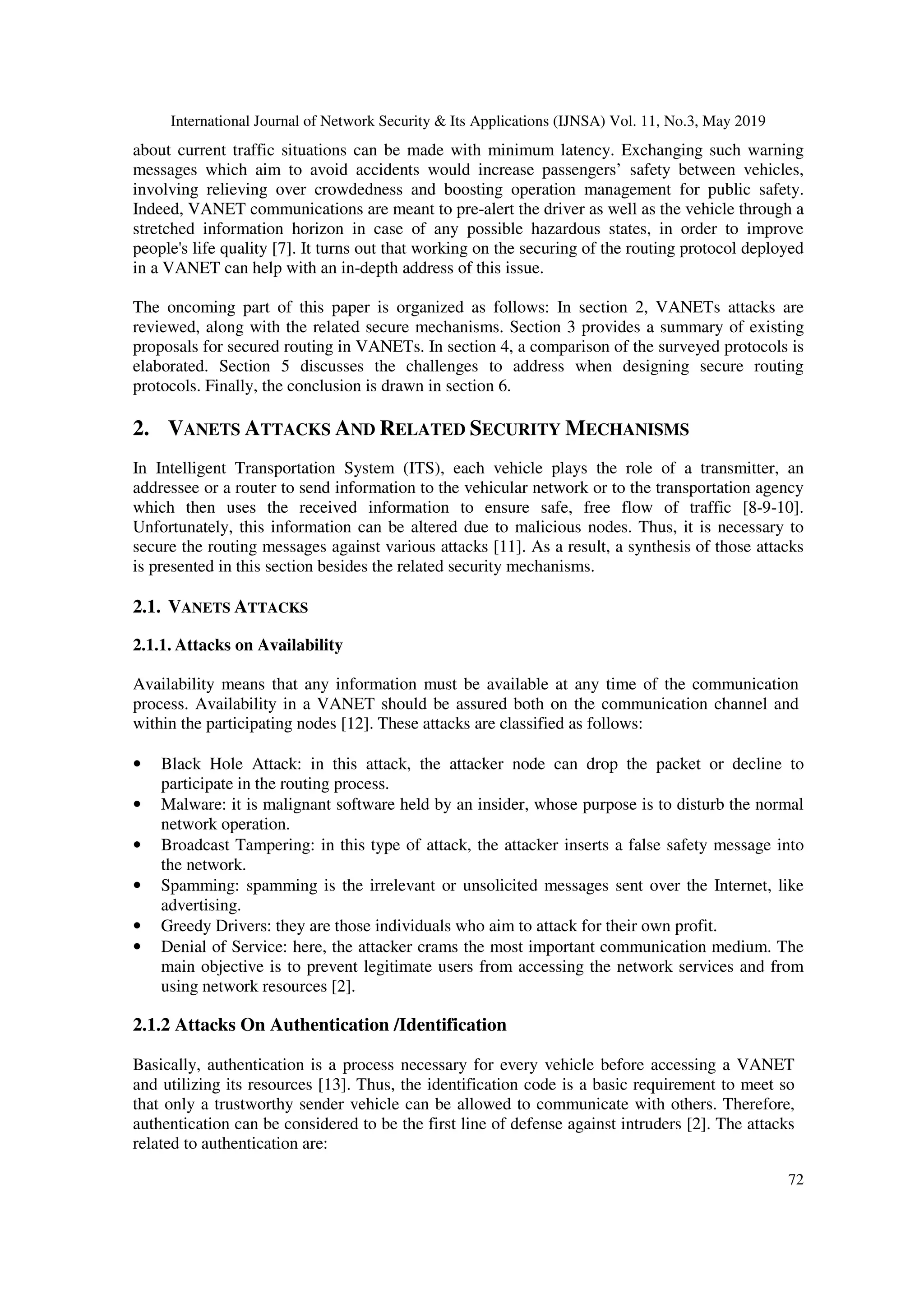 International Journal of Network Security & Its Applications (IJNSA) Vol. 11, No.3, May 2019
72
about current traffic situations can be made with minimum latency. Exchanging such warning
messages which aim to avoid accidents would increase passengers’ safety between vehicles,
involving relieving over crowdedness and boosting operation management for public safety.
Indeed, VANET communications are meant to pre-alert the driver as well as the vehicle through a
stretched information horizon in case of any possible hazardous states, in order to improve
people's life quality [7]. It turns out that working on the securing of the routing protocol deployed
in a VANET can help with an in-depth address of this issue.
The oncoming part of this paper is organized as follows: In section 2, VANETs attacks are
reviewed, along with the related secure mechanisms. Section 3 provides a summary of existing
proposals for secured routing in VANETs. In section 4, a comparison of the surveyed protocols is
elaborated. Section 5 discusses the challenges to address when designing secure routing
protocols. Finally, the conclusion is drawn in section 6.
2. VANETS ATTACKS AND RELATED SECURITY MECHANISMS
In Intelligent Transportation System (ITS), each vehicle plays the role of a transmitter, an
addressee or a router to send information to the vehicular network or to the transportation agency
which then uses the received information to ensure safe, free flow of traffic [8-9-10].
Unfortunately, this information can be altered due to malicious nodes. Thus, it is necessary to
secure the routing messages against various attacks [11]. As a result, a synthesis of those attacks
is presented in this section besides the related security mechanisms.
2.1. VANETS ATTACKS
2.1.1. Attacks on Availability
Availability means that any information must be available at any time of the communication
process. Availability in a VANET should be assured both on the communication channel and
within the participating nodes [12]. These attacks are classified as follows:
• Black Hole Attack: in this attack, the attacker node can drop the packet or decline to
participate in the routing process.
• Malware: it is malignant software held by an insider, whose purpose is to disturb the normal
network operation.
• Broadcast Tampering: in this type of attack, the attacker inserts a false safety message into
the network.
• Spamming: spamming is the irrelevant or unsolicited messages sent over the Internet, like
advertising.
• Greedy Drivers: they are those individuals who aim to attack for their own profit.
• Denial of Service: here, the attacker crams the most important communication medium. The
main objective is to prevent legitimate users from accessing the network services and from
using network resources [2].
2.1.2 Attacks On Authentication /Identification
Basically, authentication is a process necessary for every vehicle before accessing a VANET
and utilizing its resources [13]. Thus, the identification code is a basic requirement to meet so
that only a trustworthy sender vehicle can be allowed to communicate with others. Therefore,
authentication can be considered to be the first line of defense against intruders [2]. The attacks
related to authentication are:
 