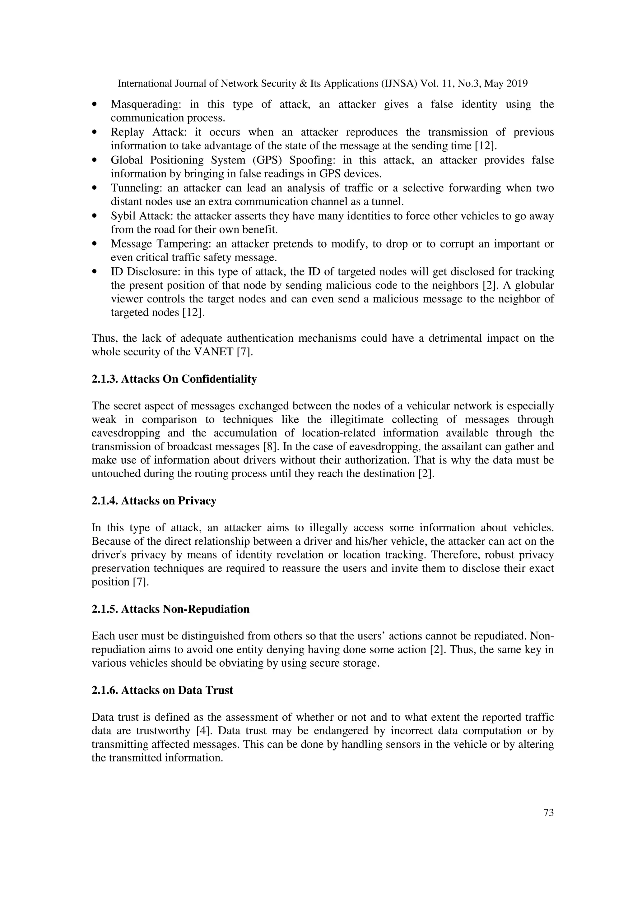 International Journal of Network Security & Its Applications (IJNSA) Vol. 11, No.3, May 2019
73
• Masquerading: in this type of attack, an attacker gives a false identity using the
communication process.
• Replay Attack: it occurs when an attacker reproduces the transmission of previous
information to take advantage of the state of the message at the sending time [12].
• Global Positioning System (GPS) Spoofing: in this attack, an attacker provides false
information by bringing in false readings in GPS devices.
• Tunneling: an attacker can lead an analysis of traffic or a selective forwarding when two
distant nodes use an extra communication channel as a tunnel.
• Sybil Attack: the attacker asserts they have many identities to force other vehicles to go away
from the road for their own benefit.
• Message Tampering: an attacker pretends to modify, to drop or to corrupt an important or
even critical traffic safety message.
• ID Disclosure: in this type of attack, the ID of targeted nodes will get disclosed for tracking
the present position of that node by sending malicious code to the neighbors [2]. A globular
viewer controls the target nodes and can even send a malicious message to the neighbor of
targeted nodes [12].
Thus, the lack of adequate authentication mechanisms could have a detrimental impact on the
whole security of the VANET [7].
2.1.3. Attacks On Confidentiality
The secret aspect of messages exchanged between the nodes of a vehicular network is especially
weak in comparison to techniques like the illegitimate collecting of messages through
eavesdropping and the accumulation of location-related information available through the
transmission of broadcast messages [8]. In the case of eavesdropping, the assailant can gather and
make use of information about drivers without their authorization. That is why the data must be
untouched during the routing process until they reach the destination [2].
2.1.4. Attacks on Privacy
In this type of attack, an attacker aims to illegally access some information about vehicles.
Because of the direct relationship between a driver and his/her vehicle, the attacker can act on the
driver's privacy by means of identity revelation or location tracking. Therefore, robust privacy
preservation techniques are required to reassure the users and invite them to disclose their exact
position [7].
2.1.5. Attacks Non-Repudiation
Each user must be distinguished from others so that the users’ actions cannot be repudiated. Non-
repudiation aims to avoid one entity denying having done some action [2]. Thus, the same key in
various vehicles should be obviating by using secure storage.
2.1.6. Attacks on Data Trust
Data trust is defined as the assessment of whether or not and to what extent the reported traffic
data are trustworthy [4]. Data trust may be endangered by incorrect data computation or by
transmitting affected messages. This can be done by handling sensors in the vehicle or by altering
the transmitted information.
 
