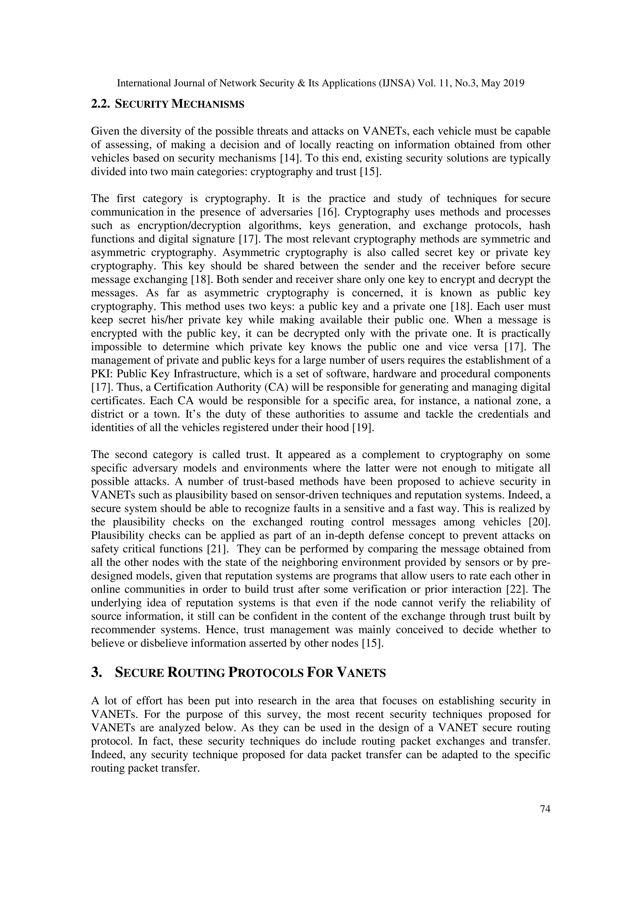 International Journal of Network Security & Its Applications (IJNSA) Vol. 11, No.3, May 2019
74
2.2. SECURITY MECHANISMS
Given the diversity of the possible threats and attacks on VANETs, each vehicle must be capable
of assessing, of making a decision and of locally reacting on information obtained from other
vehicles based on security mechanisms [14]. To this end, existing security solutions are typically
divided into two main categories: cryptography and trust [15].
The first category is cryptography. It is the practice and study of techniques for secure
communication in the presence of adversaries [16]. Cryptography uses methods and processes
such as encryption/decryption algorithms, keys generation, and exchange protocols, hash
functions and digital signature [17]. The most relevant cryptography methods are symmetric and
asymmetric cryptography. Asymmetric cryptography is also called secret key or private key
cryptography. This key should be shared between the sender and the receiver before secure
message exchanging [18]. Both sender and receiver share only one key to encrypt and decrypt the
messages. As far as asymmetric cryptography is concerned, it is known as public key
cryptography. This method uses two keys: a public key and a private one [18]. Each user must
keep secret his/her private key while making available their public one. When a message is
encrypted with the public key, it can be decrypted only with the private one. It is practically
impossible to determine which private key knows the public one and vice versa [17]. The
management of private and public keys for a large number of users requires the establishment of a
PKI: Public Key Infrastructure, which is a set of software, hardware and procedural components
[17]. Thus, a Certification Authority (CA) will be responsible for generating and managing digital
certificates. Each CA would be responsible for a specific area, for instance, a national zone, a
district or a town. It’s the duty of these authorities to assume and tackle the credentials and
identities of all the vehicles registered under their hood [19].
The second category is called trust. It appeared as a complement to cryptography on some
specific adversary models and environments where the latter were not enough to mitigate all
possible attacks. A number of trust-based methods have been proposed to achieve security in
VANETs such as plausibility based on sensor-driven techniques and reputation systems. Indeed, a
secure system should be able to recognize faults in a sensitive and a fast way. This is realized by
the plausibility checks on the exchanged routing control messages among vehicles [20].
Plausibility checks can be applied as part of an in-depth defense concept to prevent attacks on
safety critical functions [21]. They can be performed by comparing the message obtained from
all the other nodes with the state of the neighboring environment provided by sensors or by pre-
designed models, given that reputation systems are programs that allow users to rate each other in
online communities in order to build trust after some verification or prior interaction [22]. The
underlying idea of reputation systems is that even if the node cannot verify the reliability of
source information, it still can be confident in the content of the exchange through trust built by
recommender systems. Hence, trust management was mainly conceived to decide whether to
believe or disbelieve information asserted by other nodes [15].
3. SECURE ROUTING PROTOCOLS FOR VANETS
A lot of effort has been put into research in the area that focuses on establishing security in
VANETs. For the purpose of this survey, the most recent security techniques proposed for
VANETs are analyzed below. As they can be used in the design of a VANET secure routing
protocol. In fact, these security techniques do include routing packet exchanges and transfer.
Indeed, any security technique proposed for data packet transfer can be adapted to the specific
routing packet transfer.
 
