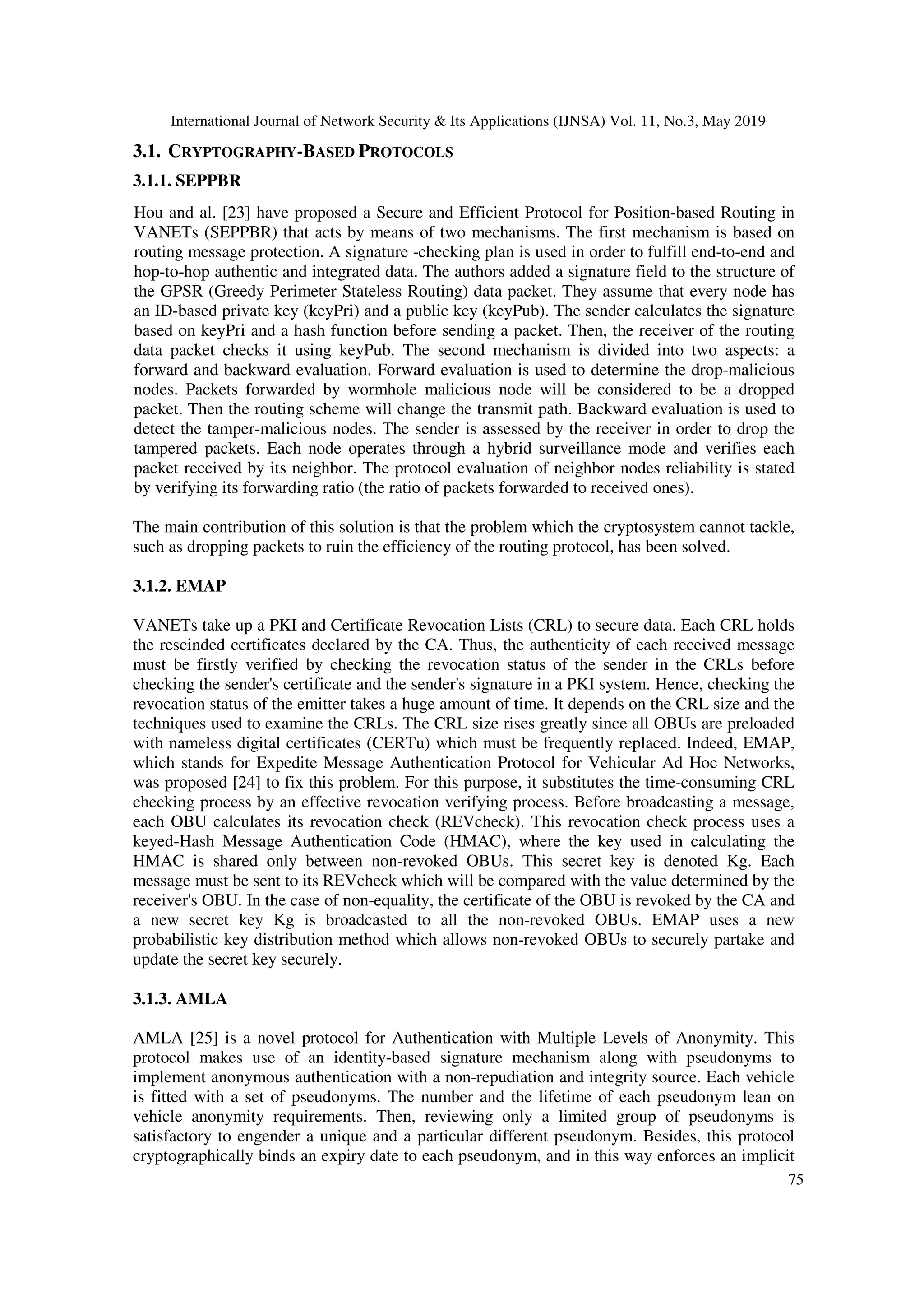 International Journal of Network Security & Its Applications (IJNSA) Vol. 11, No.3, May 2019
75
3.1. CRYPTOGRAPHY-BASED PROTOCOLS
3.1.1. SEPPBR
Hou and al. [23] have proposed a Secure and Efficient Protocol for Position-based Routing in
VANETs (SEPPBR) that acts by means of two mechanisms. The first mechanism is based on
routing message protection. A signature -checking plan is used in order to fulfill end-to-end and
hop-to-hop authentic and integrated data. The authors added a signature field to the structure of
the GPSR (Greedy Perimeter Stateless Routing) data packet. They assume that every node has
an ID-based private key (keyPri) and a public key (keyPub). The sender calculates the signature
based on keyPri and a hash function before sending a packet. Then, the receiver of the routing
data packet checks it using keyPub. The second mechanism is divided into two aspects: a
forward and backward evaluation. Forward evaluation is used to determine the drop-malicious
nodes. Packets forwarded by wormhole malicious node will be considered to be a dropped
packet. Then the routing scheme will change the transmit path. Backward evaluation is used to
detect the tamper-malicious nodes. The sender is assessed by the receiver in order to drop the
tampered packets. Each node operates through a hybrid surveillance mode and verifies each
packet received by its neighbor. The protocol evaluation of neighbor nodes reliability is stated
by verifying its forwarding ratio (the ratio of packets forwarded to received ones).
The main contribution of this solution is that the problem which the cryptosystem cannot tackle,
such as dropping packets to ruin the efficiency of the routing protocol, has been solved.
3.1.2. EMAP
VANETs take up a PKI and Certificate Revocation Lists (CRL) to secure data. Each CRL holds
the rescinded certificates declared by the CA. Thus, the authenticity of each received message
must be firstly verified by checking the revocation status of the sender in the CRLs before
checking the sender's certificate and the sender's signature in a PKI system. Hence, checking the
revocation status of the emitter takes a huge amount of time. It depends on the CRL size and the
techniques used to examine the CRLs. The CRL size rises greatly since all OBUs are preloaded
with nameless digital certificates (CERTu) which must be frequently replaced. Indeed, EMAP,
which stands for Expedite Message Authentication Protocol for Vehicular Ad Hoc Networks,
was proposed [24] to fix this problem. For this purpose, it substitutes the time-consuming CRL
checking process by an effective revocation verifying process. Before broadcasting a message,
each OBU calculates its revocation check (REVcheck). This revocation check process uses a
keyed-Hash Message Authentication Code (HMAC), where the key used in calculating the
HMAC is shared only between non-revoked OBUs. This secret key is denoted Kg. Each
message must be sent to its REVcheck which will be compared with the value determined by the
receiver's OBU. In the case of non-equality, the certificate of the OBU is revoked by the CA and
a new secret key Kg is broadcasted to all the non-revoked OBUs. EMAP uses a new
probabilistic key distribution method which allows non-revoked OBUs to securely partake and
update the secret key securely.
3.1.3. AMLA
AMLA [25] is a novel protocol for Authentication with Multiple Levels of Anonymity. This
protocol makes use of an identity-based signature mechanism along with pseudonyms to
implement anonymous authentication with a non-repudiation and integrity source. Each vehicle
is fitted with a set of pseudonyms. The number and the lifetime of each pseudonym lean on
vehicle anonymity requirements. Then, reviewing only a limited group of pseudonyms is
satisfactory to engender a unique and a particular different pseudonym. Besides, this protocol
cryptographically binds an expiry date to each pseudonym, and in this way enforces an implicit
 