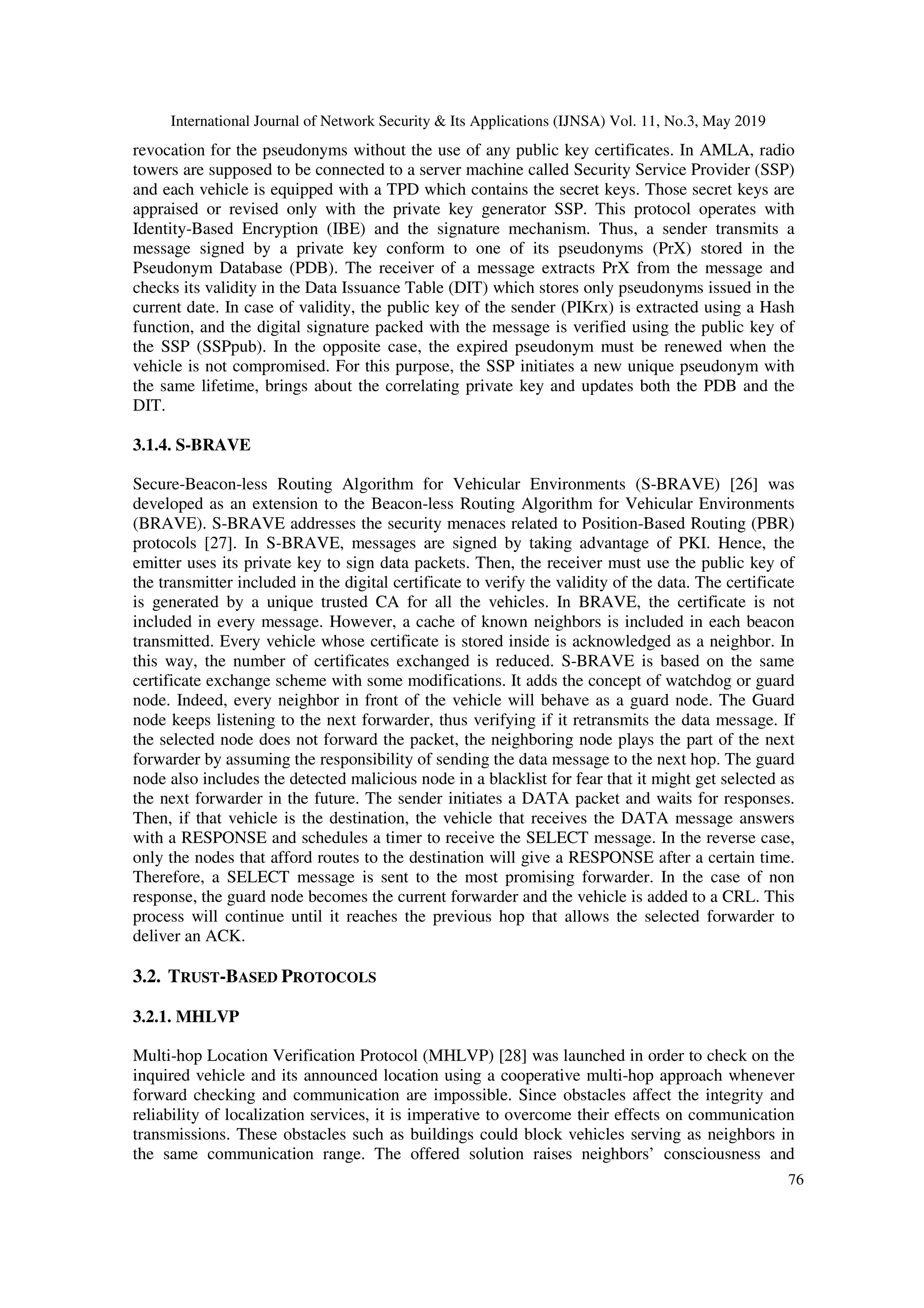 International Journal of Network Security & Its Applications (IJNSA) Vol. 11, No.3, May 2019
76
revocation for the pseudonyms without the use of any public key certificates. In AMLA, radio
towers are supposed to be connected to a server machine called Security Service Provider (SSP)
and each vehicle is equipped with a TPD which contains the secret keys. Those secret keys are
appraised or revised only with the private key generator SSP. This protocol operates with
Identity-Based Encryption (IBE) and the signature mechanism. Thus, a sender transmits a
message signed by a private key conform to one of its pseudonyms (PrX) stored in the
Pseudonym Database (PDB). The receiver of a message extracts PrX from the message and
checks its validity in the Data Issuance Table (DIT) which stores only pseudonyms issued in the
current date. In case of validity, the public key of the sender (PIKrx) is extracted using a Hash
function, and the digital signature packed with the message is verified using the public key of
the SSP (SSPpub). In the opposite case, the expired pseudonym must be renewed when the
vehicle is not compromised. For this purpose, the SSP initiates a new unique pseudonym with
the same lifetime, brings about the correlating private key and updates both the PDB and the
DIT.
3.1.4. S-BRAVE
Secure-Beacon-less Routing Algorithm for Vehicular Environments (S-BRAVE) [26] was
developed as an extension to the Beacon-less Routing Algorithm for Vehicular Environments
(BRAVE). S-BRAVE addresses the security menaces related to Position-Based Routing (PBR)
protocols [27]. In S-BRAVE, messages are signed by taking advantage of PKI. Hence, the
emitter uses its private key to sign data packets. Then, the receiver must use the public key of
the transmitter included in the digital certificate to verify the validity of the data. The certificate
is generated by a unique trusted CA for all the vehicles. In BRAVE, the certificate is not
included in every message. However, a cache of known neighbors is included in each beacon
transmitted. Every vehicle whose certificate is stored inside is acknowledged as a neighbor. In
this way, the number of certificates exchanged is reduced. S-BRAVE is based on the same
certificate exchange scheme with some modifications. It adds the concept of watchdog or guard
node. Indeed, every neighbor in front of the vehicle will behave as a guard node. The Guard
node keeps listening to the next forwarder, thus verifying if it retransmits the data message. If
the selected node does not forward the packet, the neighboring node plays the part of the next
forwarder by assuming the responsibility of sending the data message to the next hop. The guard
node also includes the detected malicious node in a blacklist for fear that it might get selected as
the next forwarder in the future. The sender initiates a DATA packet and waits for responses.
Then, if that vehicle is the destination, the vehicle that receives the DATA message answers
with a RESPONSE and schedules a timer to receive the SELECT message. In the reverse case,
only the nodes that afford routes to the destination will give a RESPONSE after a certain time.
Therefore, a SELECT message is sent to the most promising forwarder. In the case of non
response, the guard node becomes the current forwarder and the vehicle is added to a CRL. This
process will continue until it reaches the previous hop that allows the selected forwarder to
deliver an ACK.
3.2. TRUST-BASED PROTOCOLS
3.2.1. MHLVP
Multi-hop Location Verification Protocol (MHLVP) [28] was launched in order to check on the
inquired vehicle and its announced location using a cooperative multi-hop approach whenever
forward checking and communication are impossible. Since obstacles affect the integrity and
reliability of localization services, it is imperative to overcome their effects on communication
transmissions. These obstacles such as buildings could block vehicles serving as neighbors in
the same communication range. The offered solution raises neighbors’ consciousness and
 