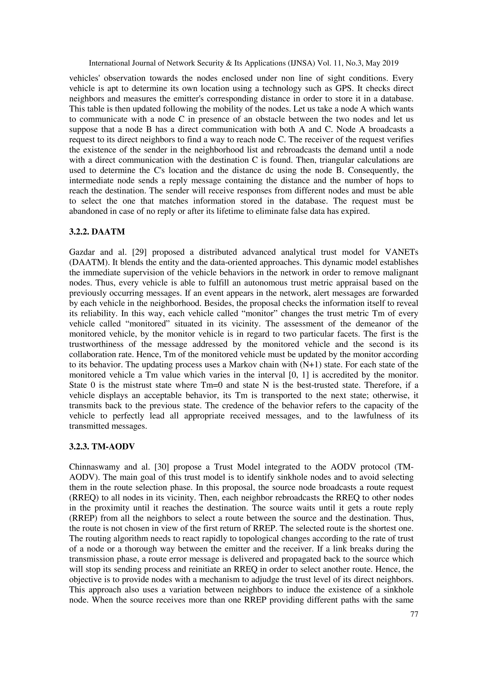 International Journal of Network Security & Its Applications (IJNSA) Vol. 11, No.3, May 2019
77
vehicles' observation towards the nodes enclosed under non line of sight conditions. Every
vehicle is apt to determine its own location using a technology such as GPS. It checks direct
neighbors and measures the emitter's corresponding distance in order to store it in a database.
This table is then updated following the mobility of the nodes. Let us take a node A which wants
to communicate with a node C in presence of an obstacle between the two nodes and let us
suppose that a node B has a direct communication with both A and C. Node A broadcasts a
request to its direct neighbors to find a way to reach node C. The receiver of the request verifies
the existence of the sender in the neighborhood list and rebroadcasts the demand until a node
with a direct communication with the destination C is found. Then, triangular calculations are
used to determine the C's location and the distance dc using the node B. Consequently, the
intermediate node sends a reply message containing the distance and the number of hops to
reach the destination. The sender will receive responses from different nodes and must be able
to select the one that matches information stored in the database. The request must be
abandoned in case of no reply or after its lifetime to eliminate false data has expired.
3.2.2. DAATM
Gazdar and al. [29] proposed a distributed advanced analytical trust model for VANETs
(DAATM). It blends the entity and the data-oriented approaches. This dynamic model establishes
the immediate supervision of the vehicle behaviors in the network in order to remove malignant
nodes. Thus, every vehicle is able to fulfill an autonomous trust metric appraisal based on the
previously occurring messages. If an event appears in the network, alert messages are forwarded
by each vehicle in the neighborhood. Besides, the proposal checks the information itself to reveal
its reliability. In this way, each vehicle called “monitor” changes the trust metric Tm of every
vehicle called “monitored” situated in its vicinity. The assessment of the demeanor of the
monitored vehicle, by the monitor vehicle is in regard to two particular facets. The first is the
trustworthiness of the message addressed by the monitored vehicle and the second is its
collaboration rate. Hence, Tm of the monitored vehicle must be updated by the monitor according
to its behavior. The updating process uses a Markov chain with (N+1) state. For each state of the
monitored vehicle a Tm value which varies in the interval [0, 1] is accredited by the monitor.
State 0 is the mistrust state where Tm=0 and state N is the best-trusted state. Therefore, if a
vehicle displays an acceptable behavior, its Tm is transported to the next state; otherwise, it
transmits back to the previous state. The credence of the behavior refers to the capacity of the
vehicle to perfectly lead all appropriate received messages, and to the lawfulness of its
transmitted messages.
3.2.3. TM-AODV
Chinnaswamy and al. [30] propose a Trust Model integrated to the AODV protocol (TM-
AODV). The main goal of this trust model is to identify sinkhole nodes and to avoid selecting
them in the route selection phase. In this proposal, the source node broadcasts a route request
(RREQ) to all nodes in its vicinity. Then, each neighbor rebroadcasts the RREQ to other nodes
in the proximity until it reaches the destination. The source waits until it gets a route reply
(RREP) from all the neighbors to select a route between the source and the destination. Thus,
the route is not chosen in view of the first return of RREP. The selected route is the shortest one.
The routing algorithm needs to react rapidly to topological changes according to the rate of trust
of a node or a thorough way between the emitter and the receiver. If a link breaks during the
transmission phase, a route error message is delivered and propagated back to the source which
will stop its sending process and reinitiate an RREQ in order to select another route. Hence, the
objective is to provide nodes with a mechanism to adjudge the trust level of its direct neighbors.
This approach also uses a variation between neighbors to induce the existence of a sinkhole
node. When the source receives more than one RREP providing different paths with the same
 