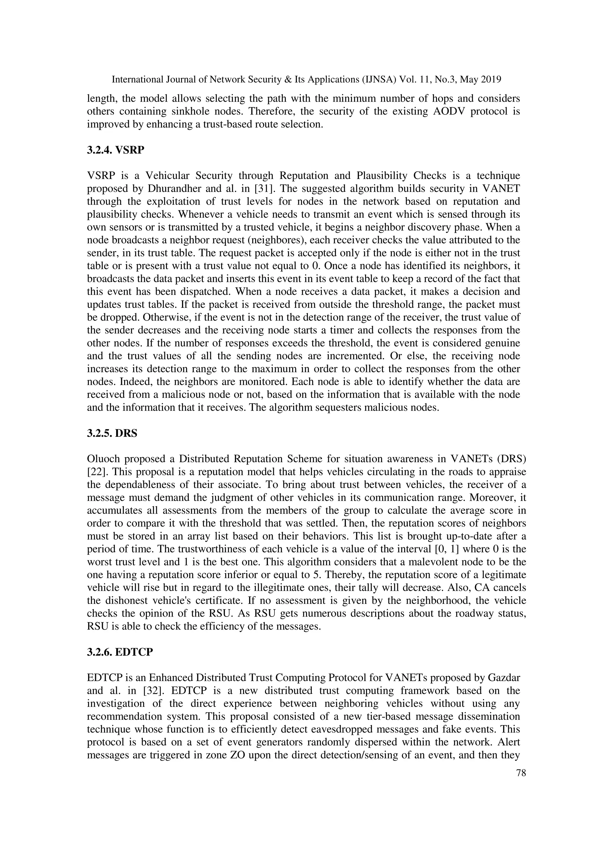 International Journal of Network Security & Its Applications (IJNSA) Vol. 11, No.3, May 2019
78
length, the model allows selecting the path with the minimum number of hops and considers
others containing sinkhole nodes. Therefore, the security of the existing AODV protocol is
improved by enhancing a trust-based route selection.
3.2.4. VSRP
VSRP is a Vehicular Security through Reputation and Plausibility Checks is a technique
proposed by Dhurandher and al. in [31]. The suggested algorithm builds security in VANET
through the exploitation of trust levels for nodes in the network based on reputation and
plausibility checks. Whenever a vehicle needs to transmit an event which is sensed through its
own sensors or is transmitted by a trusted vehicle, it begins a neighbor discovery phase. When a
node broadcasts a neighbor request (neighbores), each receiver checks the value attributed to the
sender, in its trust table. The request packet is accepted only if the node is either not in the trust
table or is present with a trust value not equal to 0. Once a node has identified its neighbors, it
broadcasts the data packet and inserts this event in its event table to keep a record of the fact that
this event has been dispatched. When a node receives a data packet, it makes a decision and
updates trust tables. If the packet is received from outside the threshold range, the packet must
be dropped. Otherwise, if the event is not in the detection range of the receiver, the trust value of
the sender decreases and the receiving node starts a timer and collects the responses from the
other nodes. If the number of responses exceeds the threshold, the event is considered genuine
and the trust values of all the sending nodes are incremented. Or else, the receiving node
increases its detection range to the maximum in order to collect the responses from the other
nodes. Indeed, the neighbors are monitored. Each node is able to identify whether the data are
received from a malicious node or not, based on the information that is available with the node
and the information that it receives. The algorithm sequesters malicious nodes.
3.2.5. DRS
Oluoch proposed a Distributed Reputation Scheme for situation awareness in VANETs (DRS)
[22]. This proposal is a reputation model that helps vehicles circulating in the roads to appraise
the dependableness of their associate. To bring about trust between vehicles, the receiver of a
message must demand the judgment of other vehicles in its communication range. Moreover, it
accumulates all assessments from the members of the group to calculate the average score in
order to compare it with the threshold that was settled. Then, the reputation scores of neighbors
must be stored in an array list based on their behaviors. This list is brought up-to-date after a
period of time. The trustworthiness of each vehicle is a value of the interval [0, 1] where 0 is the
worst trust level and 1 is the best one. This algorithm considers that a malevolent node to be the
one having a reputation score inferior or equal to 5. Thereby, the reputation score of a legitimate
vehicle will rise but in regard to the illegitimate ones, their tally will decrease. Also, CA cancels
the dishonest vehicle's certificate. If no assessment is given by the neighborhood, the vehicle
checks the opinion of the RSU. As RSU gets numerous descriptions about the roadway status,
RSU is able to check the efficiency of the messages.
3.2.6. EDTCP
EDTCP is an Enhanced Distributed Trust Computing Protocol for VANETs proposed by Gazdar
and al. in [32]. EDTCP is a new distributed trust computing framework based on the
investigation of the direct experience between neighboring vehicles without using any
recommendation system. This proposal consisted of a new tier-based message dissemination
technique whose function is to efficiently detect eavesdropped messages and fake events. This
protocol is based on a set of event generators randomly dispersed within the network. Alert
messages are triggered in zone ZO upon the direct detection/sensing of an event, and then they
 