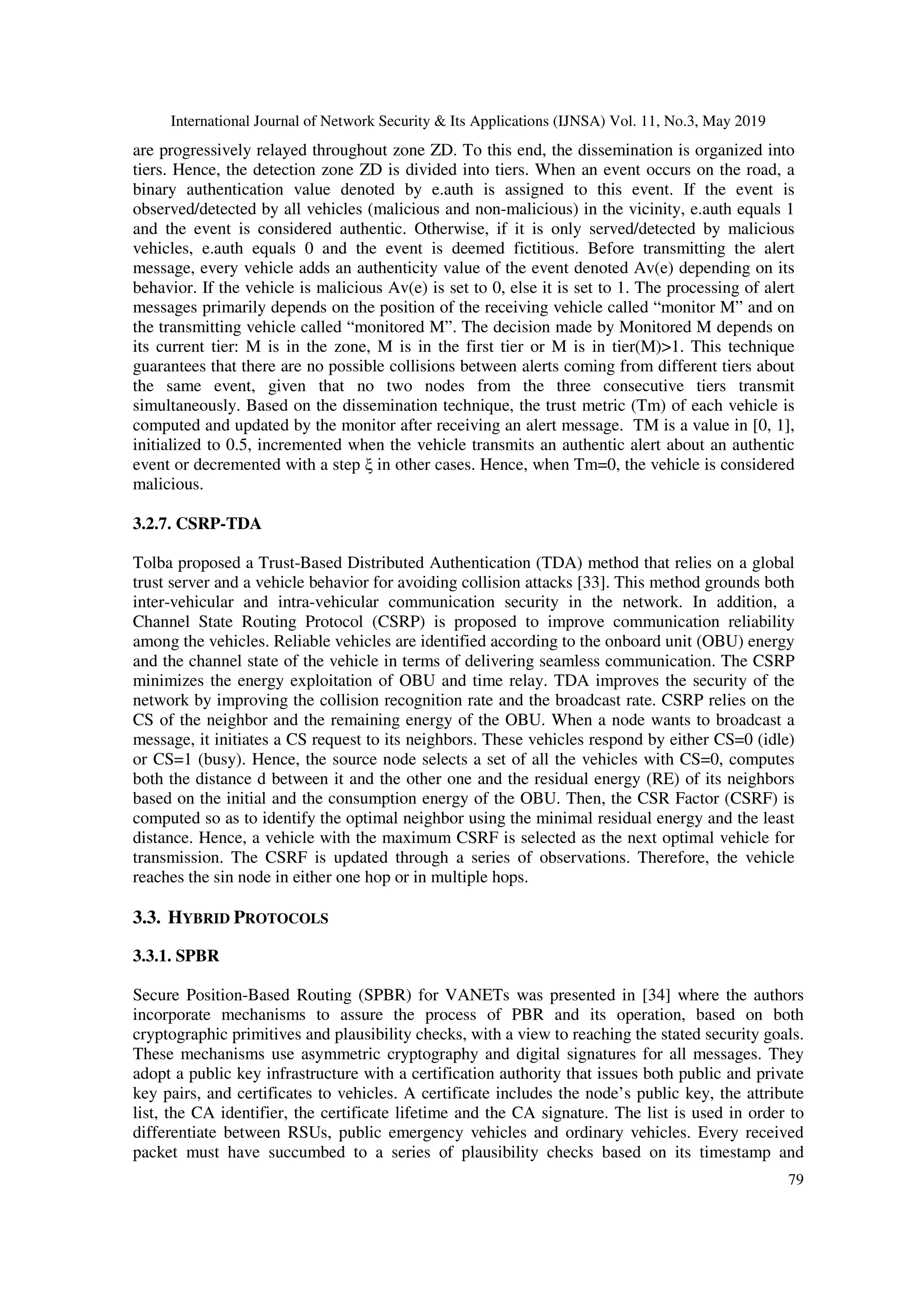 International Journal of Network Security & Its Applications (IJNSA) Vol. 11, No.3, May 2019
79
are progressively relayed throughout zone ZD. To this end, the dissemination is organized into
tiers. Hence, the detection zone ZD is divided into tiers. When an event occurs on the road, a
binary authentication value denoted by e.auth is assigned to this event. If the event is
observed/detected by all vehicles (malicious and non-malicious) in the vicinity, e.auth equals 1
and the event is considered authentic. Otherwise, if it is only served/detected by malicious
vehicles, e.auth equals 0 and the event is deemed fictitious. Before transmitting the alert
message, every vehicle adds an authenticity value of the event denoted Av(e) depending on its
behavior. If the vehicle is malicious Av(e) is set to 0, else it is set to 1. The processing of alert
messages primarily depends on the position of the receiving vehicle called “monitor M” and on
the transmitting vehicle called “monitored M”. The decision made by Monitored M depends on
its current tier: M is in the zone, M is in the first tier or M is in tier(M)>1. This technique
guarantees that there are no possible collisions between alerts coming from different tiers about
the same event, given that no two nodes from the three consecutive tiers transmit
simultaneously. Based on the dissemination technique, the trust metric (Tm) of each vehicle is
computed and updated by the monitor after receiving an alert message. TM is a value in [0, 1],
initialized to 0.5, incremented when the vehicle transmits an authentic alert about an authentic
event or decremented with a step ξ in other cases. Hence, when Tm=0, the vehicle is considered
malicious.
3.2.7. CSRP-TDA
Tolba proposed a Trust-Based Distributed Authentication (TDA) method that relies on a global
trust server and a vehicle behavior for avoiding collision attacks [33]. This method grounds both
inter-vehicular and intra-vehicular communication security in the network. In addition, a
Channel State Routing Protocol (CSRP) is proposed to improve communication reliability
among the vehicles. Reliable vehicles are identified according to the onboard unit (OBU) energy
and the channel state of the vehicle in terms of delivering seamless communication. The CSRP
minimizes the energy exploitation of OBU and time relay. TDA improves the security of the
network by improving the collision recognition rate and the broadcast rate. CSRP relies on the
CS of the neighbor and the remaining energy of the OBU. When a node wants to broadcast a
message, it initiates a CS request to its neighbors. These vehicles respond by either CS=0 (idle)
or CS=1 (busy). Hence, the source node selects a set of all the vehicles with CS=0, computes
both the distance d between it and the other one and the residual energy (RE) of its neighbors
based on the initial and the consumption energy of the OBU. Then, the CSR Factor (CSRF) is
computed so as to identify the optimal neighbor using the minimal residual energy and the least
distance. Hence, a vehicle with the maximum CSRF is selected as the next optimal vehicle for
transmission. The CSRF is updated through a series of observations. Therefore, the vehicle
reaches the sin node in either one hop or in multiple hops.
3.3. HYBRID PROTOCOLS
3.3.1. SPBR
Secure Position-Based Routing (SPBR) for VANETs was presented in [34] where the authors
incorporate mechanisms to assure the process of PBR and its operation, based on both
cryptographic primitives and plausibility checks, with a view to reaching the stated security goals.
These mechanisms use asymmetric cryptography and digital signatures for all messages. They
adopt a public key infrastructure with a certification authority that issues both public and private
key pairs, and certificates to vehicles. A certificate includes the node’s public key, the attribute
list, the CA identifier, the certificate lifetime and the CA signature. The list is used in order to
differentiate between RSUs, public emergency vehicles and ordinary vehicles. Every received
packet must have succumbed to a series of plausibility checks based on its timestamp and
 