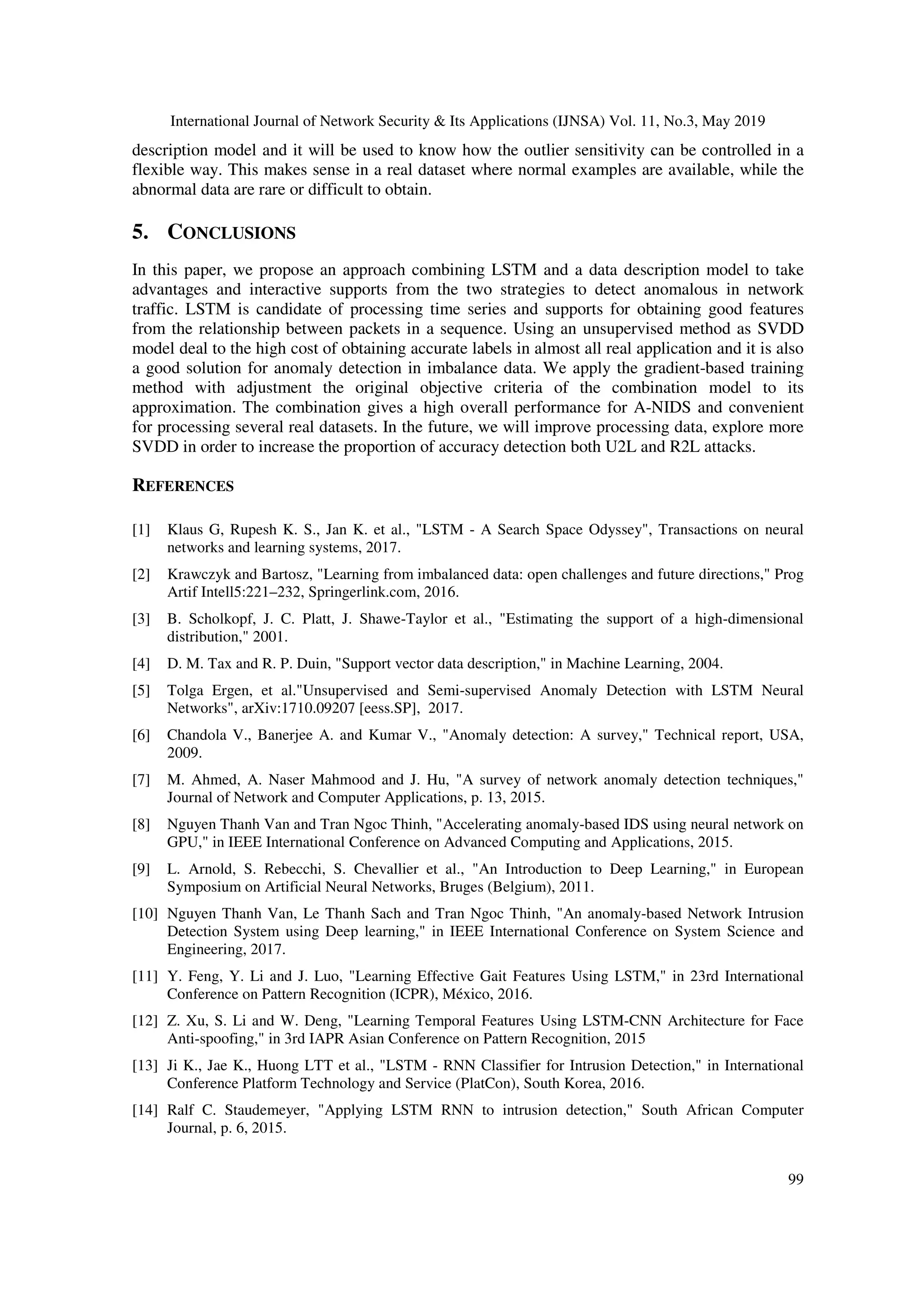 International Journal of Network Security & Its Applications (IJNSA) Vol. 11, No.3, May 2019 99 description model and it will be used to know how the outlier sensitivity can be controlled in a flexible way. This makes sense in a real dataset where normal examples are available, while the abnormal data are rare or difficult to obtain. 5. CONCLUSIONS In this paper, we propose an approach combining LSTM and a data description model to take advantages and interactive supports from the two strategies to detect anomalous in network traffic. LSTM is candidate of processing time series and supports for obtaining good features from the relationship between packets in a sequence. Using an unsupervised method as SVDD model deal to the high cost of obtaining accurate labels in almost all real application and it is also a good solution for anomaly detection in imbalance data. We apply the gradient-based training method with adjustment the original objective criteria of the combination model to its approximation. The combination gives a high overall performance for A-NIDS and convenient for processing several real datasets. In the future, we will improve processing data, explore more SVDD in order to increase the proportion of accuracy detection both U2L and R2L attacks. REFERENCES [1] Klaus G, Rupesh K. S., Jan K. et al., "LSTM - A Search Space Odyssey", Transactions on neural networks and learning systems, 2017. [2] Krawczyk and Bartosz, "Learning from imbalanced data: open challenges and future directions," Prog Artif Intell5:221–232, Springerlink.com, 2016. [3] B. Scholkopf, J. C. Platt, J. Shawe-Taylor et al., "Estimating the support of a high-dimensional distribution," 2001. [4] D. M. Tax and R. P. Duin, "Support vector data description," in Machine Learning, 2004. [5] Tolga Ergen, et al."Unsupervised and Semi-supervised Anomaly Detection with LSTM Neural Networks", arXiv:1710.09207 [eess.SP], 2017. [6] Chandola V., Banerjee A. and Kumar V., "Anomaly detection: A survey," Technical report, USA, 2009. [7] M. Ahmed, A. Naser Mahmood and J. Hu, "A survey of network anomaly detection techniques," Journal of Network and Computer Applications, p. 13, 2015. [8] Nguyen Thanh Van and Tran Ngoc Thinh, "Accelerating anomaly-based IDS using neural network on GPU," in IEEE International Conference on Advanced Computing and Applications, 2015. [9] L. Arnold, S. Rebecchi, S. Chevallier et al., "An Introduction to Deep Learning," in European Symposium on Artificial Neural Networks, Bruges (Belgium), 2011. [10] Nguyen Thanh Van, Le Thanh Sach and Tran Ngoc Thinh, "An anomaly-based Network Intrusion Detection System using Deep learning," in IEEE International Conference on System Science and Engineering, 2017. [11] Y. Feng, Y. Li and J. Luo, "Learning Effective Gait Features Using LSTM," in 23rd International Conference on Pattern Recognition (ICPR), México, 2016. [12] Z. Xu, S. Li and W. Deng, "Learning Temporal Features Using LSTM-CNN Architecture for Face Anti-spoofing," in 3rd IAPR Asian Conference on Pattern Recognition, 2015 [13] Ji K., Jae K., Huong LTT et al., "LSTM - RNN Classifier for Intrusion Detection," in International Conference Platform Technology and Service (PlatCon), South Korea, 2016. [14] Ralf C. Staudemeyer, "Applying LSTM RNN to intrusion detection," South African Computer Journal, p. 6, 2015. 