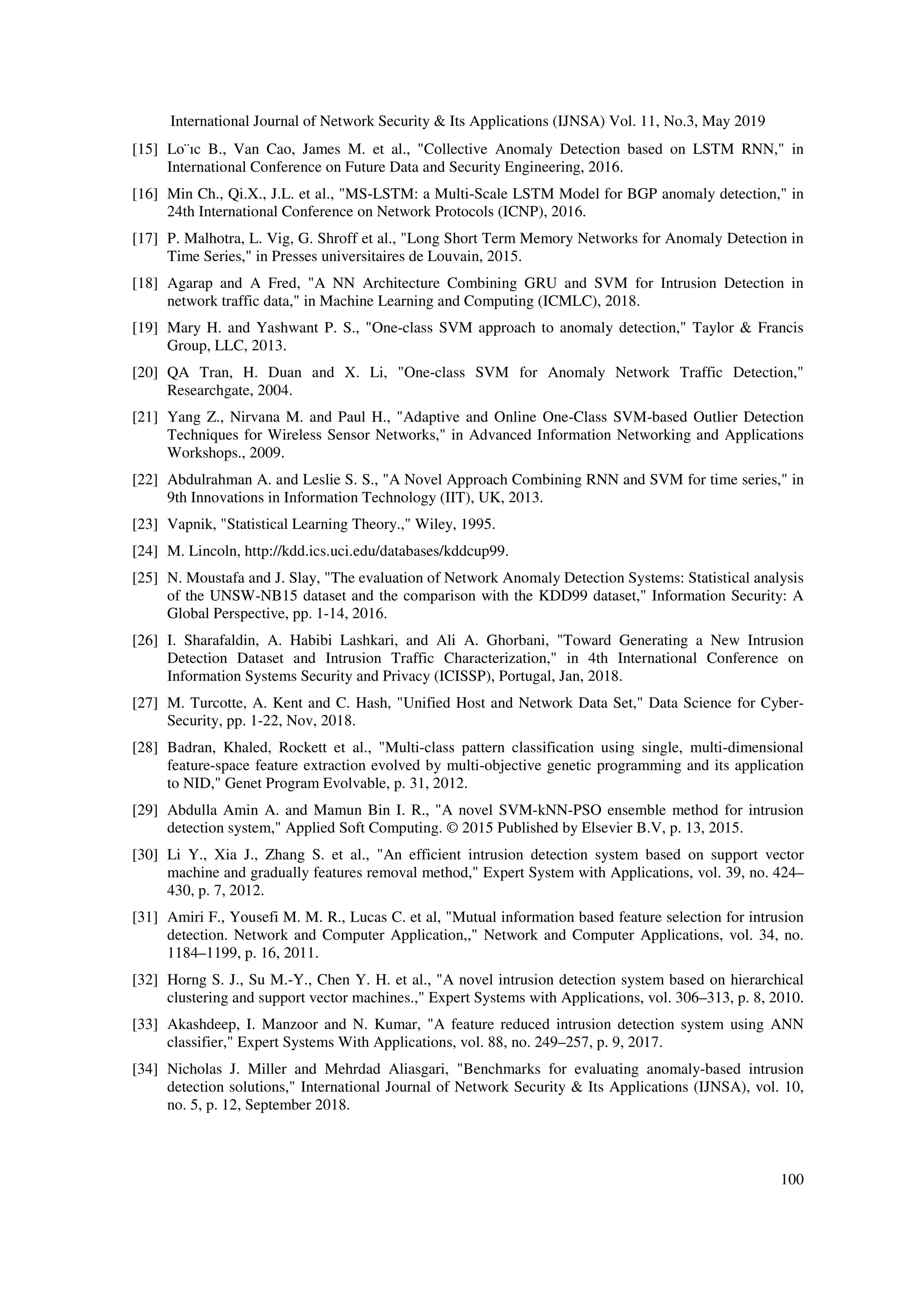 International Journal of Network Security & Its Applications (IJNSA) Vol. 11, No.3, May 2019 100 [15] Lo¨ıc B., Van Cao, James M. et al., "Collective Anomaly Detection based on LSTM RNN," in International Conference on Future Data and Security Engineering, 2016. [16] Min Ch., Qi.X., J.L. et al., "MS-LSTM: a Multi-Scale LSTM Model for BGP anomaly detection," in 24th International Conference on Network Protocols (ICNP), 2016. [17] P. Malhotra, L. Vig, G. Shroff et al., "Long Short Term Memory Networks for Anomaly Detection in Time Series," in Presses universitaires de Louvain, 2015. [18] Agarap and A Fred, "A NN Architecture Combining GRU and SVM for Intrusion Detection in network traffic data," in Machine Learning and Computing (ICMLC), 2018. [19] Mary H. and Yashwant P. S., "One-class SVM approach to anomaly detection," Taylor & Francis Group, LLC, 2013. [20] QA Tran, H. Duan and X. Li, "One-class SVM for Anomaly Network Traffic Detection," Researchgate, 2004. [21] Yang Z., Nirvana M. and Paul H., "Adaptive and Online One-Class SVM-based Outlier Detection Techniques for Wireless Sensor Networks," in Advanced Information Networking and Applications Workshops., 2009. [22] Abdulrahman A. and Leslie S. S., "A Novel Approach Combining RNN and SVM for time series," in 9th Innovations in Information Technology (IIT), UK, 2013. [23] Vapnik, "Statistical Learning Theory.," Wiley, 1995. [24] M. Lincoln, http://kdd.ics.uci.edu/databases/kddcup99. [25] N. Moustafa and J. Slay, "The evaluation of Network Anomaly Detection Systems: Statistical analysis of the UNSW-NB15 dataset and the comparison with the KDD99 dataset," Information Security: A Global Perspective, pp. 1-14, 2016. [26] I. Sharafaldin, A. Habibi Lashkari, and Ali A. Ghorbani, "Toward Generating a New Intrusion Detection Dataset and Intrusion Traffic Characterization," in 4th International Conference on Information Systems Security and Privacy (ICISSP), Portugal, Jan, 2018. [27] M. Turcotte, A. Kent and C. Hash, "Unified Host and Network Data Set," Data Science for Cyber- Security, pp. 1-22, Nov, 2018. [28] Badran, Khaled, Rockett et al., "Multi-class pattern classification using single, multi-dimensional feature-space feature extraction evolved by multi-objective genetic programming and its application to NID," Genet Program Evolvable, p. 31, 2012. [29] Abdulla Amin A. and Mamun Bin I. R., "A novel SVM-kNN-PSO ensemble method for intrusion detection system," Applied Soft Computing. © 2015 Published by Elsevier B.V, p. 13, 2015. [30] Li Y., Xia J., Zhang S. et al., "An efficient intrusion detection system based on support vector machine and gradually features removal method," Expert System with Applications, vol. 39, no. 424– 430, p. 7, 2012. [31] Amiri F., Yousefi M. M. R., Lucas C. et al, "Mutual information based feature selection for intrusion detection. Network and Computer Application,," Network and Computer Applications, vol. 34, no. 1184–1199, p. 16, 2011. [32] Horng S. J., Su M.-Y., Chen Y. H. et al., "A novel intrusion detection system based on hierarchical clustering and support vector machines.," Expert Systems with Applications, vol. 306–313, p. 8, 2010. [33] Akashdeep, I. Manzoor and N. Kumar, "A feature reduced intrusion detection system using ANN classifier," Expert Systems With Applications, vol. 88, no. 249–257, p. 9, 2017. [34] Nicholas J. Miller and Mehrdad Aliasgari, "Benchmarks for evaluating anomaly-based intrusion detection solutions," International Journal of Network Security & Its Applications (IJNSA), vol. 10, no. 5, p. 12, September 2018. 