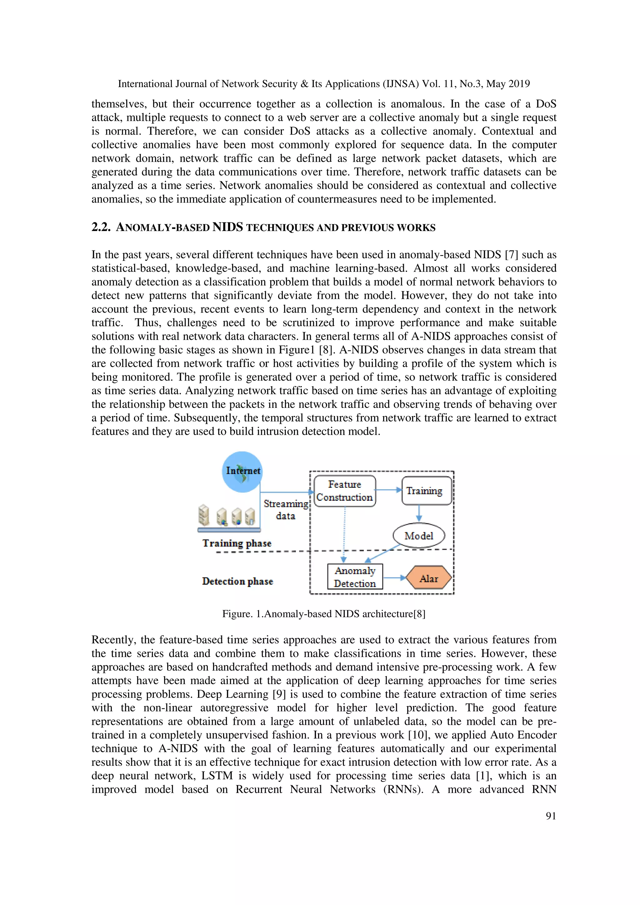 International Journal of Network Security & Its Applications (IJNSA) Vol. 11, No.3, May 2019 91 themselves, but their occurrence together as a collection is anomalous. In the case of a DoS attack, multiple requests to connect to a web server are a collective anomaly but a single request is normal. Therefore, we can consider DoS attacks as a collective anomaly. Contextual and collective anomalies have been most commonly explored for sequence data. In the computer network domain, network traffic can be defined as large network packet datasets, which are generated during the data communications over time. Therefore, network traffic datasets can be analyzed as a time series. Network anomalies should be considered as contextual and collective anomalies, so the immediate application of countermeasures need to be implemented. 2.2. ANOMALY-BASED NIDS TECHNIQUES AND PREVIOUS WORKS In the past years, several different techniques have been used in anomaly-based NIDS [7] such as statistical-based, knowledge-based, and machine learning-based. Almost all works considered anomaly detection as a classification problem that builds a model of normal network behaviors to detect new patterns that significantly deviate from the model. However, they do not take into account the previous, recent events to learn long-term dependency and context in the network traffic. Thus, challenges need to be scrutinized to improve performance and make suitable solutions with real network data characters. In general terms all of A-NIDS approaches consist of the following basic stages as shown in Figure1 [8]. A-NIDS observes changes in data stream that are collected from network traffic or host activities by building a profile of the system which is being monitored. The profile is generated over a period of time, so network traffic is considered as time series data. Analyzing network traffic based on time series has an advantage of exploiting the relationship between the packets in the network traffic and observing trends of behaving over a period of time. Subsequently, the temporal structures from network traffic are learned to extract features and they are used to build intrusion detection model. Figure. 1.Anomaly-based NIDS architecture[8] Recently, the feature-based time series approaches are used to extract the various features from the time series data and combine them to make classifications in time series. However, these approaches are based on handcrafted methods and demand intensive pre-processing work. A few attempts have been made aimed at the application of deep learning approaches for time series processing problems. Deep Learning [9] is used to combine the feature extraction of time series with the non-linear autoregressive model for higher level prediction. The good feature representations are obtained from a large amount of unlabeled data, so the model can be pre- trained in a completely unsupervised fashion. In a previous work [10], we applied Auto Encoder technique to A-NIDS with the goal of learning features automatically and our experimental results show that it is an effective technique for exact intrusion detection with low error rate. As a deep neural network, LSTM is widely used for processing time series data [1], which is an improved model based on Recurrent Neural Networks (RNNs). A more advanced RNN 