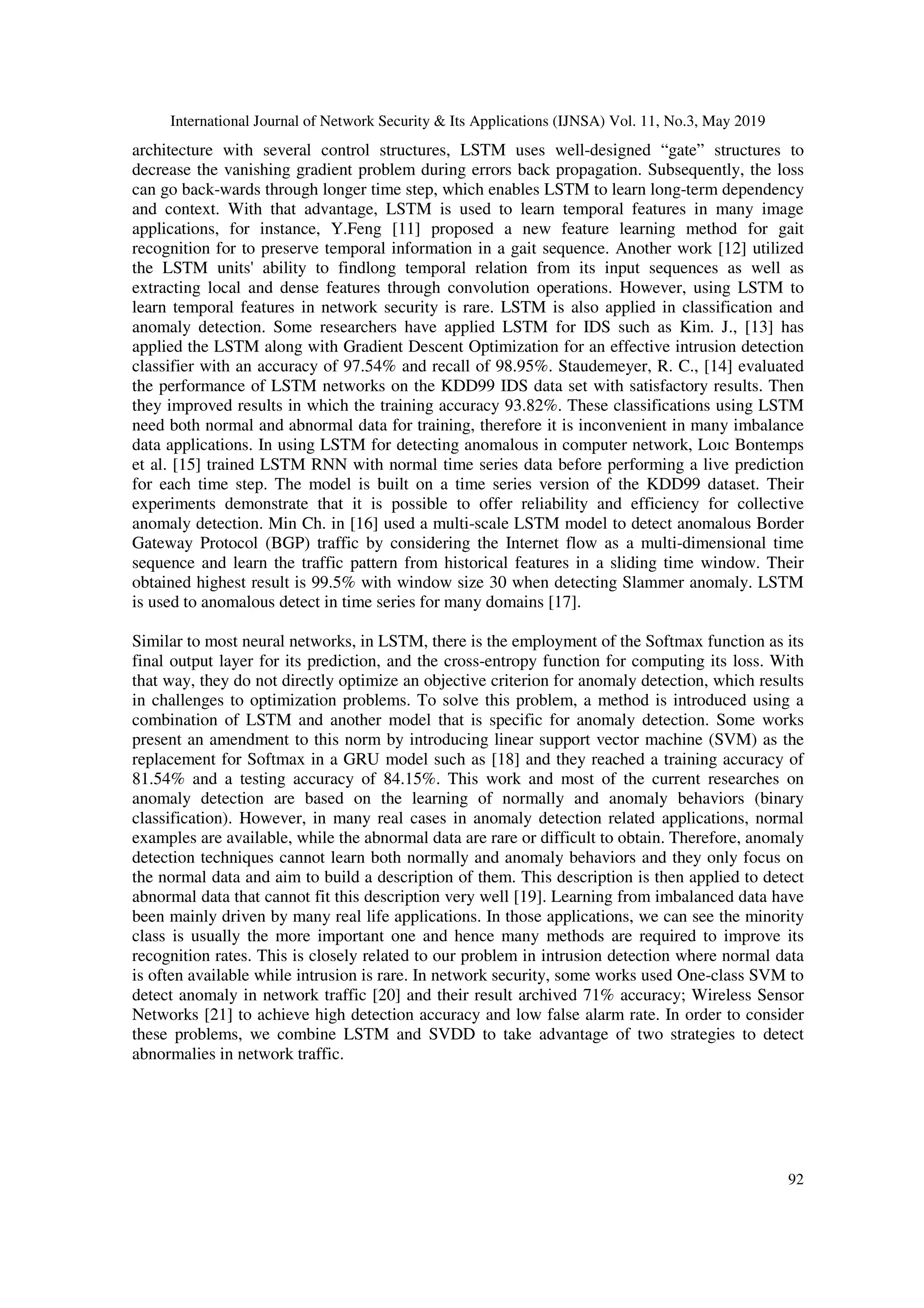 International Journal of Network Security & Its Applications (IJNSA) Vol. 11, No.3, May 2019 92 architecture with several control structures, LSTM uses well-designed “gate” structures to decrease the vanishing gradient problem during errors back propagation. Subsequently, the loss can go back-wards through longer time step, which enables LSTM to learn long-term dependency and context. With that advantage, LSTM is used to learn temporal features in many image applications, for instance, Y.Feng [11] proposed a new feature learning method for gait recognition for to preserve temporal information in a gait sequence. Another work [12] utilized the LSTM units' ability to findlong temporal relation from its input sequences as well as extracting local and dense features through convolution operations. However, using LSTM to learn temporal features in network security is rare. LSTM is also applied in classification and anomaly detection. Some researchers have applied LSTM for IDS such as Kim. J., [13] has applied the LSTM along with Gradient Descent Optimization for an effective intrusion detection classifier with an accuracy of 97.54% and recall of 98.95%. Staudemeyer, R. C., [14] evaluated the performance of LSTM networks on the KDD99 IDS data set with satisfactory results. Then they improved results in which the training accuracy 93.82%. These classifications using LSTM need both normal and abnormal data for training, therefore it is inconvenient in many imbalance data applications. In using LSTM for detecting anomalous in computer network, Loıc Bontemps et al. [15] trained LSTM RNN with normal time series data before performing a live prediction for each time step. The model is built on a time series version of the KDD99 dataset. Their experiments demonstrate that it is possible to offer reliability and efficiency for collective anomaly detection. Min Ch. in [16] used a multi-scale LSTM model to detect anomalous Border Gateway Protocol (BGP) traffic by considering the Internet flow as a multi-dimensional time sequence and learn the traffic pattern from historical features in a sliding time window. Their obtained highest result is 99.5% with window size 30 when detecting Slammer anomaly. LSTM is used to anomalous detect in time series for many domains [17]. Similar to most neural networks, in LSTM, there is the employment of the Softmax function as its final output layer for its prediction, and the cross-entropy function for computing its loss. With that way, they do not directly optimize an objective criterion for anomaly detection, which results in challenges to optimization problems. To solve this problem, a method is introduced using a combination of LSTM and another model that is specific for anomaly detection. Some works present an amendment to this norm by introducing linear support vector machine (SVM) as the replacement for Softmax in a GRU model such as [18] and they reached a training accuracy of 81.54% and a testing accuracy of 84.15%. This work and most of the current researches on anomaly detection are based on the learning of normally and anomaly behaviors (binary classification). However, in many real cases in anomaly detection related applications, normal examples are available, while the abnormal data are rare or difficult to obtain. Therefore, anomaly detection techniques cannot learn both normally and anomaly behaviors and they only focus on the normal data and aim to build a description of them. This description is then applied to detect abnormal data that cannot fit this description very well [19]. Learning from imbalanced data have been mainly driven by many real life applications. In those applications, we can see the minority class is usually the more important one and hence many methods are required to improve its recognition rates. This is closely related to our problem in intrusion detection where normal data is often available while intrusion is rare. In network security, some works used One-class SVM to detect anomaly in network traffic [20] and their result archived 71% accuracy; Wireless Sensor Networks [21] to achieve high detection accuracy and low false alarm rate. In order to consider these problems, we combine LSTM and SVDD to take advantage of two strategies to detect abnormalies in network traffic. 