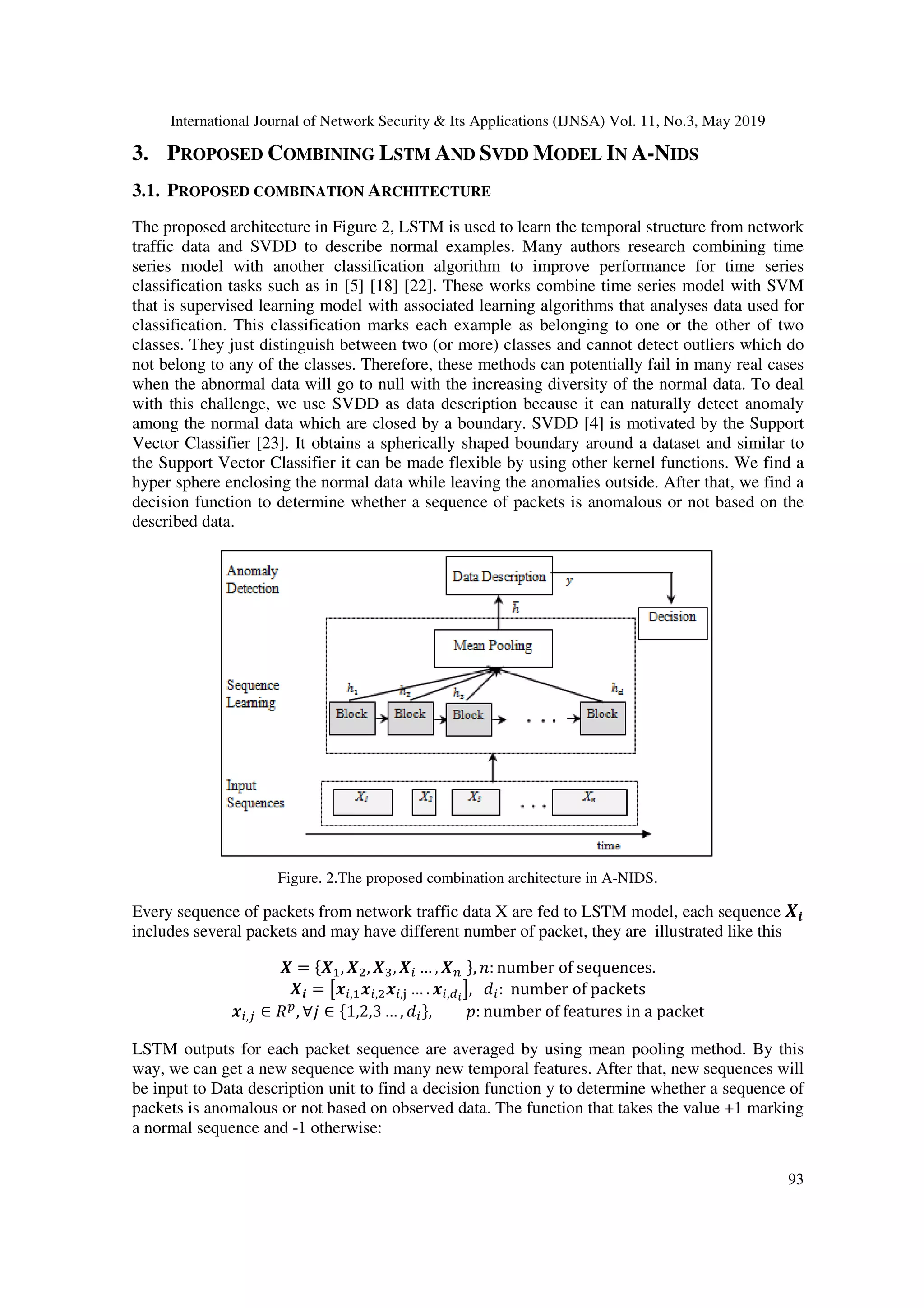 International Journal of Network Security & Its Applications (IJNSA) Vol. 11, No.3, May 2019 93 3. PROPOSED COMBINING LSTM AND SVDD MODEL IN A-NIDS 3.1. PROPOSED COMBINATION ARCHITECTURE The proposed architecture in Figure 2, LSTM is used to learn the temporal structure from network traffic data and SVDD to describe normal examples. Many authors research combining time series model with another classification algorithm to improve performance for time series classification tasks such as in [5] [18] [22]. These works combine time series model with SVM that is supervised learning model with associated learning algorithms that analyses data used for classification. This classification marks each example as belonging to one or the other of two classes. They just distinguish between two (or more) classes and cannot detect outliers which do not belong to any of the classes. Therefore, these methods can potentially fail in many real cases when the abnormal data will go to null with the increasing diversity of the normal data. To deal with this challenge, we use SVDD as data description because it can naturally detect anomaly among the normal data which are closed by a boundary. SVDD [4] is motivated by the Support Vector Classifier [23]. It obtains a spherically shaped boundary around a dataset and similar to the Support Vector Classifier it can be made flexible by using other kernel functions. We find a hyper sphere enclosing the normal data while leaving the anomalies outside. After that, we find a decision function to determine whether a sequence of packets is anomalous or not based on the described data. Figure. 2.The proposed combination architecture in A-NIDS. Every sequence of packets from network traffic data X are fed to LSTM model, each sequence includes several packets and may have different number of packet, they are illustrated like this = , , , … , , : number of sequences. = , , , … . , !, " : number of packets ,' ∈ )* , ∀, ∈ 1,2,3 … , " , 0: number of features in a packet LSTM outputs for each packet sequence are averaged by using mean pooling method. By this way, we can get a new sequence with many new temporal features. After that, new sequences will be input to Data description unit to find a decision function y to determine whether a sequence of packets is anomalous or not based on observed data. The function that takes the value +1 marking a normal sequence and -1 otherwise: 