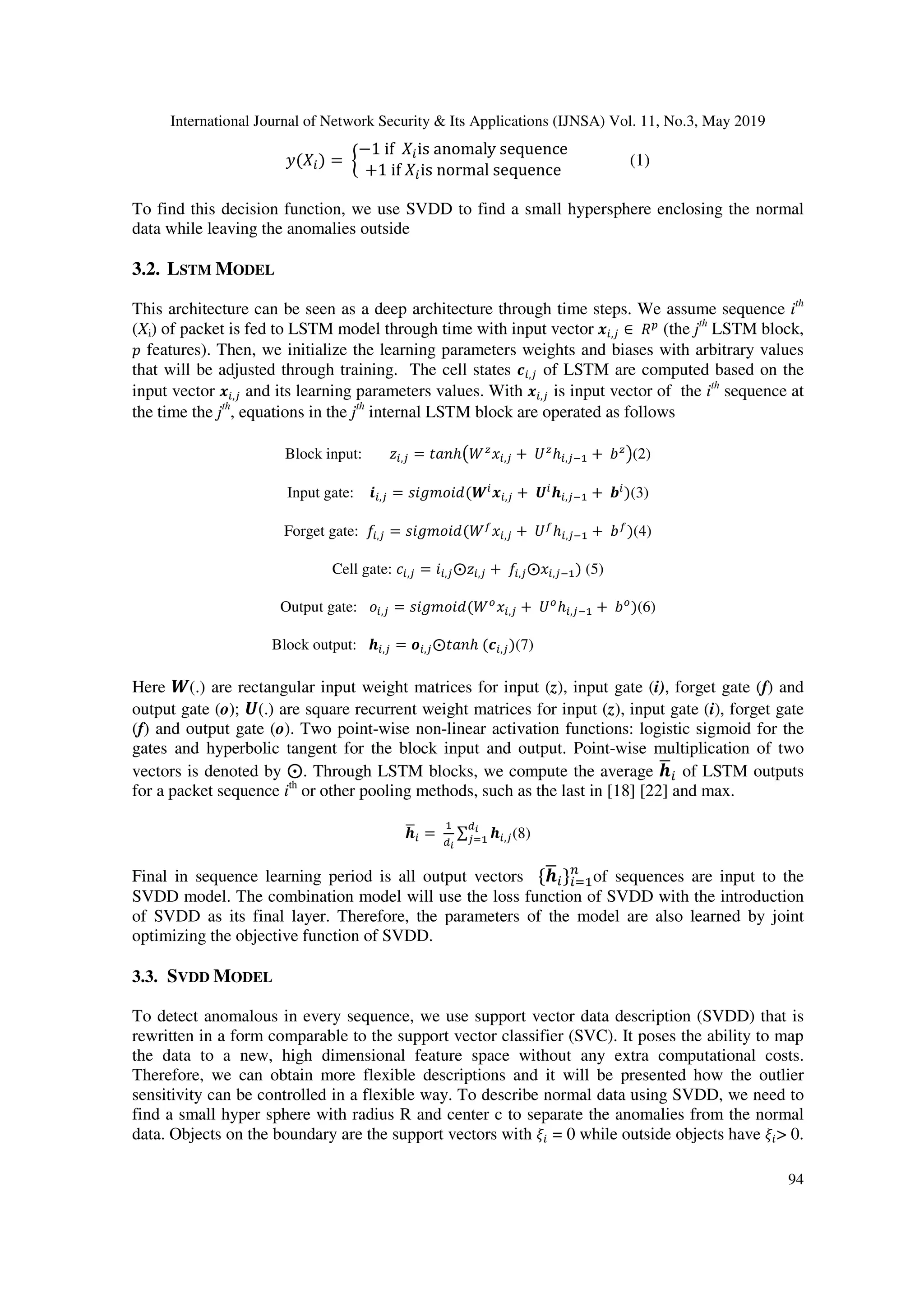 International Journal of Network Security & Its Applications (IJNSA) Vol. 11, No.3, May 2019 94 2(4 ) = 6 −1 if 4 is anomaly sequence +1 if 4 is normal sequence ; (1) To find this decision function, we use SVDD to find a small hypersphere enclosing the normal data while leaving the anomalies outside 3.2. LSTM MODEL This architecture can be seen as a deep architecture through time steps. We assume sequence ith (Xi) of packet is fed to LSTM model through time with input vector ,' ∈ )* (the jth LSTM block, 0 features). Then, we initialize the learning parameters weights and biases with arbitrary values that will be adjusted through training. The cell states < ,' of LSTM are computed based on the input vector ,' and its learning parameters values. With ,' is input vector of the ith sequence at the time the jth , equations in the jth internal LSTM block are operated as follows Block input: = ,' = >? ℎABC D ,' + EC ℎ ,'F + GC H(2) Input gate: ,' = IJKLMJ"(N ,' + O P ,'F + Q )(3) Forget gate: R,' = IJKLMJ"(BS D ,' + ES ℎ ,'F + GS )(4) Cell gate: T ,' = J ,'⨀= ,' + R,'⨀D ,'F ) (5) Output gate: M ,' = IJKLMJ"(BV D ,' + EV ℎ ,'F + GV )(6) Block output: P ,' = W ,'⨀>? ℎ (< ,')(7) Here N(.) are rectangular input weight matrices for input (z), input gate (i), forget gate (f) and output gate (o); O(.) are square recurrent weight matrices for input (z), input gate (i), forget gate (f) and output gate (o). Two point-wise non-linear activation functions: logistic sigmoid for the gates and hyperbolic tangent for the block input and output. Point-wise multiplication of two vectors is denoted by ⨀. Through LSTM blocks, we compute the average PX of LSTM outputs for a packet sequence ith or other pooling methods, such as the last in [18] [22] and max. PX = ∑ P ,''Z (8) Final in sequence learning period is all output vectors PX Z of sequences are input to the SVDD model. The combination model will use the loss function of SVDD with the introduction of SVDD as its final layer. Therefore, the parameters of the model are also learned by joint optimizing the objective function of SVDD. 3.3. SVDD MODEL To detect anomalous in every sequence, we use support vector data description (SVDD) that is rewritten in a form comparable to the support vector classifier (SVC). It poses the ability to map the data to a new, high dimensional feature space without any extra computational costs. Therefore, we can obtain more flexible descriptions and it will be presented how the outlier sensitivity can be controlled in a flexible way. To describe normal data using SVDD, we need to find a small hyper sphere with radius R and center c to separate the anomalies from the normal data. Objects on the boundary are the support vectors with [ = 0 while outside objects have [ > 0. 