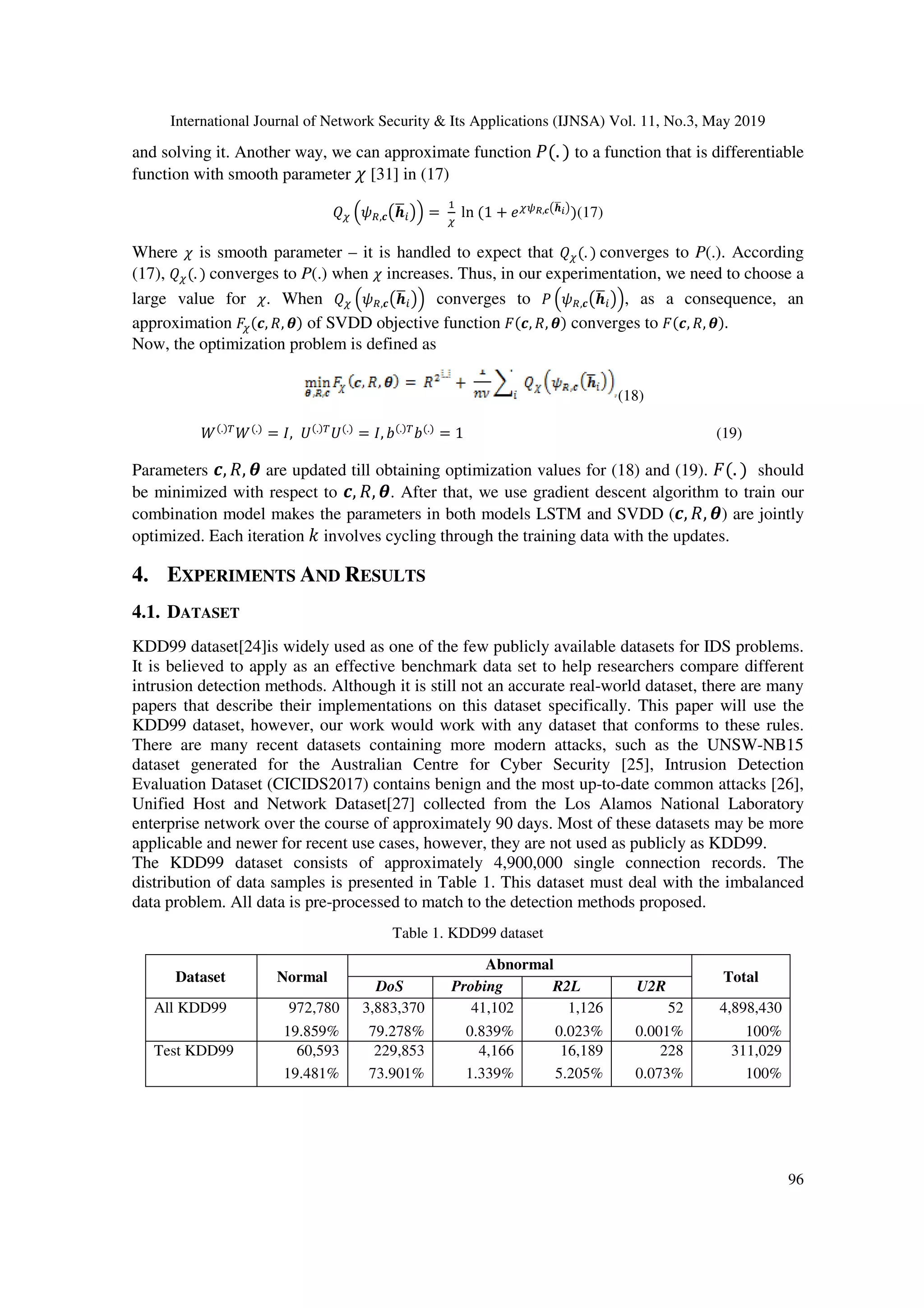 International Journal of Network Security & Its Applications (IJNSA) Vol. 11, No.3, May 2019 96 and solving it. Another way, we can approximate function t(. ) to a function that is differentiable function with smooth parameter u [31] in (17) vw kp],<APX Hm = w ln (1 + xwyz,<APX H )(17) Where u is smooth parameter – it is handled to expect that vw(. ) converges to P(.). According (17), vw(. ) converges to P(.) when u increases. Thus, in our experimentation, we need to choose a large value for u. When vw kp],<APX Hm converges to t kp],<APX Hm, as a consequence, an approximation {w(<, ), ) of SVDD objective function {(<, ), ) converges to {(<, ), ). Now, the optimization problem is defined as (18) B(.)e B(.) = f, E(.)e E(.) = f, G(.)e G(.) = 1 (19) Parameters <, ), are updated till obtaining optimization values for (18) and (19). {(. ) should be minimized with respect to <, ), . After that, we use gradient descent algorithm to train our combination model makes the parameters in both models LSTM and SVDD (<, ), ) are jointly optimized. Each iteration | involves cycling through the training data with the updates. 4. EXPERIMENTS AND RESULTS 4.1. DATASET KDD99 dataset[24]is widely used as one of the few publicly available datasets for IDS problems. It is believed to apply as an effective benchmark data set to help researchers compare different intrusion detection methods. Although it is still not an accurate real-world dataset, there are many papers that describe their implementations on this dataset specifically. This paper will use the KDD99 dataset, however, our work would work with any dataset that conforms to these rules. There are many recent datasets containing more modern attacks, such as the UNSW-NB15 dataset generated for the Australian Centre for Cyber Security [25], Intrusion Detection Evaluation Dataset (CICIDS2017) contains benign and the most up-to-date common attacks [26], Unified Host and Network Dataset[27] collected from the Los Alamos National Laboratory enterprise network over the course of approximately 90 days. Most of these datasets may be more applicable and newer for recent use cases, however, they are not used as publicly as KDD99. The KDD99 dataset consists of approximately 4,900,000 single connection records. The distribution of data samples is presented in Table 1. This dataset must deal with the imbalanced data problem. All data is pre-processed to match to the detection methods proposed. Table 1. KDD99 dataset Dataset Normal Abnormal Total DoS Probing R2L U2R All KDD99 972,780 3,883,370 41,102 1,126 52 4,898,430 19.859% 79.278% 0.839% 0.023% 0.001% 100% Test KDD99 60,593 229,853 4,166 16,189 228 311,029 19.481% 73.901% 1.339% 5.205% 0.073% 100% 