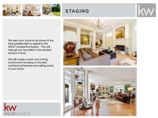 STAGIN G
We want your home to be shown in the
best possible light to appeal to the
MOST prospective buyers. This will
help get you top dollar in the shortest
amount of time.
We will create a warm and inviting
environment focusing on the best
architectural features and selling points
of your home.
 