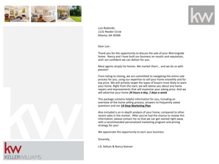Luis Redondo
1131 Reeder Circle
Atlanta, GA 30306
Dear Luis -
Thank you for the opportunity to discuss the sale of your Morningside
home. Nancy and I have built our business on results and reputation,
and I am confident we can deliver for you.
Most agents simply list homes. We market them... and we do so with
passion!
From listing to closing, we are committed to navigating the entire sale
process for you, using our expertise to sell your home smoothly and for
top price. We will actively target the types of buyers most likely to want
your home. Right from the start, we will advise you about any home
repairs and improvements that will maximize your asking price. And we
will advertise your home 24 hours a day, 7 days a week.
This package contains helpful information for you, including an
overview of the home selling process, answers to frequently asked
questions and our 14-Step Marketing Plan.
Also included is an in-depth analysis of your home, compared to other
recent sales in the market. After you've had the chance to review this
information, please contact me so that we can get started right away
with a recommended personalized marketing program and pricing
strategy for you!
We appreciate the opportunity to earn your business.
Sincerely,
J.D. Kellum & Nancy Keenan
 