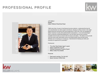 PROFESSIONAL PROFILE
J.D. Kellum
Realtor
Keller Williams Peachtree Road
“With more than 15 years in the financial services industry, I understand the level of
care and attention my clients expect and deserve. Buying or selling a home is the single
largest financial transaction that most people face in their lives, and I am equipped to
deliver maximum results with professionalism and patience. As an avid technologist
with an extensive marketing background, I use the latest web services and best
available internet tools to connect with my buyers and sellers. This allows me to provide
real-time home sales information and to accurately predict home pricing trends.
Whether you’re moving up or moving on, I look forward to helping you make your
transition an experience to remember.”
Professional
• “Five Star Real Estate Agent” award
• Agent Leadership Council
• Certified Distressed Property Expert
• Million Dollar Roundtable
Personal
• Past board member “For the Kid”
• Board member CHRIS Kids
J.D.KELLUM
 