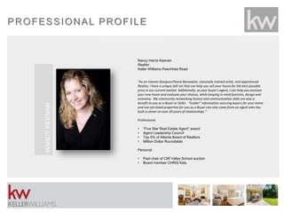 PROFESSIONAL PROFILE
Nancy Harris Keenan
Realtor
Keller Williams Peachtree Road
“As an Interior Designer/Home Renovator, classically trained artist, and experienced
Realtor, I have a unique skill set that can help you sell your house for the best possible
price in our current market. Additionally, as your buyer’s agent, I can help you envision
your new home and evaluate your choices, while keeping in mind function, design and
economy. My community networking history and communication skills are also a
benefit to you as a Buyer or Seller. “Insider” information sourcing buyers for your home
and not-yet-listed properties for you as a Buyer can only come from an agent who has
built a career on over 20 years of relationships.”
Professional
• “Five Star Real Estate Agent” award
• Agent Leadership Council
• Top 5% of Atlanta Board of Realtors
• Million Dollar Roundtable
Personal
• Past chair of Cliff Valley School auction
• Board member CHRIS Kids
NANCYKEENAN
 