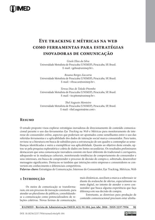 91
DOI: 10.18256/2237-7956/raimed.v6n1p91-104
RAIMED - Revista de Administração IMED, 6(1): 91-104, jan./abr. 2016 - ISSN 2237-7956
Eye tracking e métricas na web
como ferramentas para estratégias
inovadoras de comunicação
Gisele Elios da Silva
Universidade Metodista de Piracicaba (UNIMEP), Piracicaba, SP, Brasil.
E-mail: <gelios@unimep.br>.
Rosana Borges Zaccaria
Universidade Metodista de Piracicaba (UNIMEP), Piracicaba, SP, Brasil.
E-mail: <rbzaccar@unimep.br>.
Teresa Dias de Toledo Pitombo
Universidade Metodista de Piracicaba (UNIMEP), Piracicaba, SP, Brasil.
E-mail: <tecpitom@unimep.br>.
Thel Augusto Monteiro
Universidade Metodista de Piracicaba (UNIMEP), Piracicaba, SP, Brasil.
E-mail: <thel.augusto@me.com>.
Resumo
O estudo proposto visou explorar estratégias inovadoras de direcionamento de conteúdo comunica-
cional perante o uso das ferramentas Eye Tracking na Web e Métricas para monitoramento de inte-
resse do consumidor online, aspectos que poderiam ser apontados como semelhantes entre o uso das
referidas ferramentas e a aplicabilidade dos dados de interação social marca-consumidor. Para tanto,
revisou-se a literatura em busca de subsídios para a estruturação de um quadro a contemplar as seme-
lhanças identificadas e outro a exemplificar sua aplicabilidade. Quanto ao objetivo deste estudo, op-
tou-se pela pesquisa exploratória e coleta de dados em fontes secundárias. Os resultados preliminares
destacaram que uma comunicação inovadora consiste em fazer diferente do tradicional e corriqueiro,
adequando-se às mudanças culturais, monitorando tendências de comportamento do consumidor e
seus interesses, em busca de compreender o processo de decisão de compra e, sobretudo, desenvolver
mensagens significantes. Destacou-se também que interações entre empresas e consumidores se con-
vertem em conhecimento e diferenciais competitivos.
Palavras-chave: Estratégias de Comunicação, Interesse do Consumidor, Eye Tracking, Métricas, Web
1 Introdução
Os meios de comunicação se transforma-
ram, em um processo de inovação constante, para
atender ao pluralismo de públicos, consolidando-
se a comunicação como potencializadora de re-
lações coletivas. Novas formas de comunicação,
mais dinâmicas, auxiliam a marca a sobressair-se
diante da avalanche de ofertas, especialmente no
meio digital, no intento de atender o novo con-
sumidor que busca alguma experiência que faça
diferença em sua decisão de compra.
Entretanto, as diretrizes para produção de
conteúdo comunicacional precisam estar alinha-
 