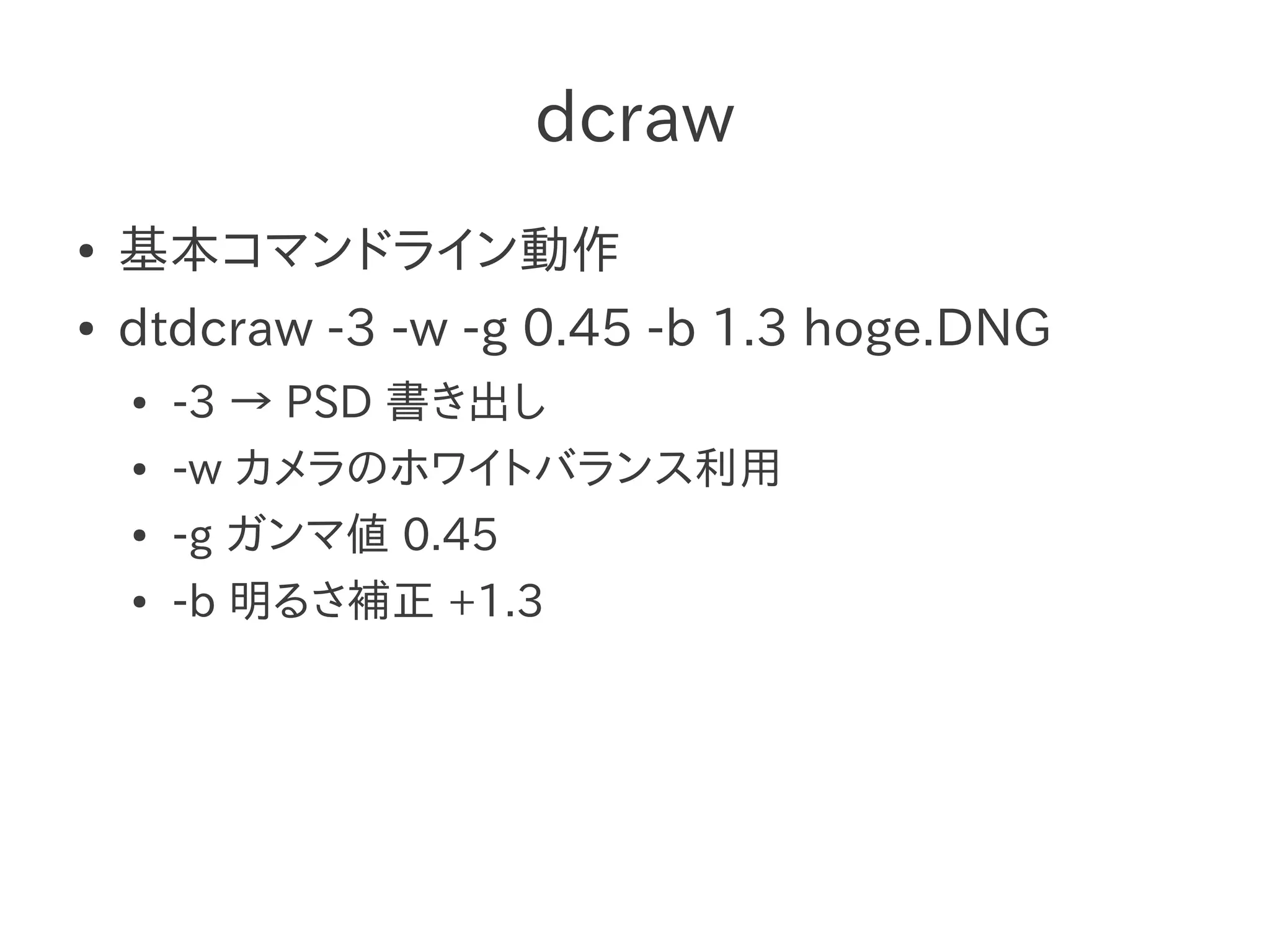 dcraw
●   基本コマンドライン動作
●   dtdcraw -3 -w -g 0.45 -b 1.3 hoge.DNG
    ●   -3 → PSD 書き出し
    ●   -w カメラのホワイトバランス利用
    ●   -g ガンマ値 0.45
    ●   -b 明るさ補正 +1.3
 