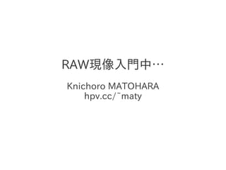 RAW現像入門中…
Knichoro MATOHARA
    hpv.cc/~maty
 