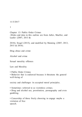 11/3/2017
1
Chapter 13: Public Order Crimes
-Slides and data in this outline are from Adler, Mueller, and
Laufer (2007, 2013 &
2018); Siegel (2015); and modified by Manning (2007, 2013,
2015 & 2018).
Drug abuse and crime
Alcohol and crime
Sexual morality offenses
Law and Morality
• Public Order Crimes
• Behavior that is outlawed because it threatens the general
well-being of
society and challenges its accepted moral principles.
• Sometimes referred to as victimless crimes.
• Drug and alcohol use, prostitution, pornography and even
gambling.
• Censorship of those freely choosing to engage maybe a
violation of free
speech.
 