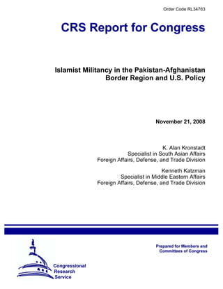 Order Code RL34763




Islamist Militancy in the Pakistan-Afghanistan
                Border Region and U.S. Policy




                                    November 21, 2008



                                       K. Alan Kronstadt
                        Specialist in South Asian Affairs
            Foreign Affairs, Defense, and Trade Division

                                       Kenneth Katzman
                     Specialist in Middle Eastern Affairs
            Foreign Affairs, Defense, and Trade Division
 