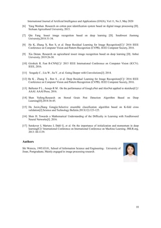 International Journal of Artificial Intelligence and Applications (IJAIA), Vol.11, No.3, May 2020
10
[6] Yang Wenhan. Research on cotton pest identification system based on digital image processing [D].
Sichuan Agricultural University, 2015.
[7] Qin Fang. Insect image recognition based on deep learning [D]. Southwest Jiaotong
University,2018:31-34.
[8] He K, Zhang X, Ren S, et al. Deep Residual Learning for Image Recognition[C]// 2016 IEEE
Conference on Computer Vision and Pattern Recognition (CVPR). IEEE Computer Society, 2016.
[9] Xia Denan. Research on agricultural insect image recognition based on deep learning [D]. Anhui
University, 2019:26-30.
[10] Girshick R. Fast R-CNN[C]// 2015 IEEE International Conference on Computer Vision (ICCV).
IEEE, 2016.
[11] Szegedy C , Liu W , Jia Y , et al. Going Deeper with Convolutions[J]. 2014.
[12] He K , Zhang X , Ren S , et al. Deep Residual Learning for Image Recognition[C]// 2016 IEEE
Conference on Computer Vision and Pattern Recognition (CVPR). IEEE Computer Society, 2016.
[13] Ballester P L , Araujo R M . On the performance of GoogLeNet and AlexNet applied to sketches[C]//
AAAI. AAAI Press, 2016.
[14] Shen Yufeng.Research on Stored Grain Pest Detection Algorithm Based on Deep
Learning[D].2018:36-45.
[15] Hu Juxin,Zhang Gongjie.Selective ensemble classification algorithm based on K-fold cross
validation[J].Science and Technology Bulletin,2013(12):123-125.
[16] Shen H. Towards a Mathematical Understanding of the Difficulty in Learning with Feedforward
Neural Networks[J]. 2016.
[17] Sutskever I, Martens J, Dahl G, et al. On the importance of initialization and momentum in deep
learning[C]// International Conference on International Conference on Machine Learning. JMLR.org,
2013: III-1139.
Authors
Shi Wenxiu, 1995.03.01, School of Information Science and Engineering，University of
Jinan, Postgraduate, Mainly engaged in image processing research.
 