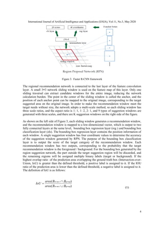 International Journal of Artificial Intelligence and Applications (IJAIA), Vol.11, No.3, May 2020
4
Figure 3. Faster R-CNN framework
The regional recommendation network is connected to the last layer of the feature convolution
layer. A small 3×3 network sliding window is used on the feature map of this layer. Only one
sliding traversal can extract candidate windows for the entire image, reducing the network
calculation burden. The point in the center of the sliding window is called the anchor, and the
position of each anchor point can be mapped to the original image, corresponding to the target
suggested area on the original image. In order to make the recommendation window meet the
target needs without size, the network adopts a multi-scale method, so each sliding window has
three scale ratios, and the aspect ratio is 1: 1, 1: 2, 2: 1, and 9 types of suggestion windows are
generated with three scales, and there are K suggestion windows on the right side of the figure.
As shown on the left side of Figure 3, each sliding window generates a recommendation window,
and the recommendation window is mapped to a low-dimensional vector, which is output to two
fully connected layers at the same level, bounding box regression layer (reg ) and bounding box
classification layer (els). The bounding box regression layer contains the position information of
each window. A single suggestion window has four coordinate values to determine the accuracy
of the suggestion window generated by RPN. The purpose of the bounding box classification
layer is to output the score of the target category of the recommendation window. Each
recommendation window has two outputs, corresponding to the probability that the target
recommendation window is the foreground / background. For the bounding box generated by the
region suggestion network, the part outside the target suggestion region will be discarded, and
the remaining regions will be assigned multiple binary labels (target or background). If the
highest overlap ratio of the prediction area overlapping the ground truth box (Intersection-over-
Union, IoU) is greater than the defined threshold, a positive label is assigned to it. If the IOU
ratio of the prediction area is lower than the defined threshold, a negative label is assigned to it.
The definition of IoU is as follows:
)(
)(
sec
sec
grouptin
grouptin
BBarea
BBarea
IoU



(1)
 