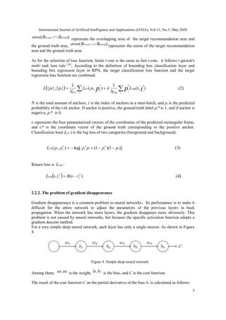 International Journal of Artificial Intelligence and Applications (IJAIA), Vol.11, No.3, May 2020
5
)( sec grouptin BBarea  represents the overlapping area of the target recommendation area and
the ground truth area, )( sec grouptin BBarea  represents the union of the target recommendation
area and the ground truth area.
As for the selection of loss function, faster r-cnn is the same as fast r-cnn，it follows r.girsick's
multi task loss rule [10]
, According to the definition of bounding box classification layer and
bounding box regression layer in RPN, the target classification loss function and the target
regression loss function are combined.
  ),(
1
),(
1
}{},{ tpp i
ireg
i
iregi
i
icls
cls
ii tL
N
pL
N
ppL

   (2)
N is the total amount of anchors, i is the index of anchors in a mini-batch, and pi is the predicted
probability of the i-th anchor. If anchor is positive, the ground truth label pi* is 1, and if anchor is
negative, pi* is 0.
ti represents the four parameterized vectors of the coordinates of the predicted rectangular frame,
and ti* is the coordinate vector of the ground truth corresponding to the positive anchor.
Classification loss( clsL ) is the log loss of two categories (foreground and background).
)]1)(1(log[),( iiiiiicls ppppppL  
(3)
Return loss is regL :
  )(, 
 iiiireg ttRttL (4)
2.2.2. The problem of gradient disappearance
Gradient disappearance is a common problem in neural networks，Its performance is to make it
difficult for the entire network to adjust the parameters of the previous layers in back
propagation. When the network has more layers, the gradient disappears more obviously. This
problem is not caused by neural networks, but because the specific activation function adopts a
gradient descent method.
For a very simple deep neural network, each layer has only a single neuron. As shown in Figure
4.
Figure 4. Simple deep neural network
Among them, 2,1  is the weight, 2,1 bb is the bias, and C is the cost function.
The result of the cost function C on the partial derivative of the bias b1 is calculated as follows:
 