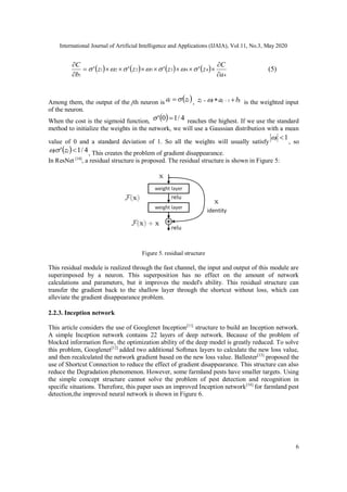 International Journal of Artificial Intelligence and Applications (IJAIA), Vol.11, No.3, May 2020
6
       
4
4433221
1
''''
a
C
zzzz
b
C





 (5)
Among them, the output of the jth neuron is  jj za  , jjjj baz   1 is the weighted input
of the neuron.
When the cost is the sigmoid function,   4/10'  reaches the highest. If we use the standard
method to initialize the weights in the network, we will use a Gaussian distribution with a mean
value of 0 and a standard deviation of 1. So all the weights will usually satisfy
1j
, so
  4/1' jj z , This creates the problem of gradient disappearance.
In ResNet [10]
, a residual structure is proposed. The residual structure is shown in Figure 5:
Figure 5. residual structure
This residual module is realized through the fast channel, the input and output of this module are
superimposed by a neuron. This superposition has no effect on the amount of network
calculations and parameters, but it improves the model's ability. This residual structure can
transfer the gradient back to the shallow layer through the shortcut without loss, which can
alleviate the gradient disappearance problem.
2.2.3. Inception network
This article considers the use of Googlenet Inception[11]
structure to build an Inception network.
A simple Inception network contains 22 layers of deep network. Because of the problem of
blocked information flow, the optimization ability of the deep model is greatly reduced. To solve
this problem, Googlenet[12]
added two additional Softmax layers to calculate the new loss value,
and then recalculated the network gradient based on the new loss value. Ballester[13]
proposed the
use of Shortcut Connection to reduce the effect of gradient disappearance. This structure can also
reduce the Degradation phenomenon. However, some farmland pests have smaller targets. Using
the simple concept structure cannot solve the problem of pest detection and recognition in
specific situations. Therefore, this paper uses an improved Inception network[14]
for farmland pest
detection,the improved neural network is shown in Figure 6.
 
