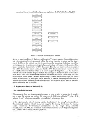 International Journal of Artificial Intelligence and Applications (IJAIA), Vol.11, No.3, May 2020
7
Figure 6. Inception network structure diagram
As can be seen from Figure 6, the improved Inception[14]
network uses the Shortcut Connection,
and a deconvolution layer is connected behind the second Inception structure, and the feature
map is doubled to the original one. At the same time, after extracting the feature map of the
seventh perception structure, connecting a full connection layer will reduces the dimension of the
feature map to the feature vector of 1024 dimension, Then the two feature vectors are stitched
into a 2048-dimensional feature vector, and then the 2048-dimensional feature vector is reduced
to a 1024-dimensional feature output as a feature output of the picture. And the Inception
network can directly transfer the gradient from the deep layer of the network back to the shallow
layer. At the same time, the Shortcut Connection can extract the shallow feature map. The scale
of the shallow feature map is 1/8 of the original image. After the deconvolution layer, the feature
map is increased to 1/4 of the original image. This kind of network combining multiple layers of
features and different scales has better ability to detect and recognize targets, and can get better
results in farmland pest recognition.
2.3 Experimental results and analysis
2.3.1. Experimental results
When using the farm pest database detection model to train, in order to ensure that all samples
can be used for training and testing, this paper uses K-fold cross-validation[15]
, where K is
selected 10 and 9 subsets are selected for training Data, 1 subset as test data.
In this experiment, the network training uses the "pre-training + fine-tuning" method, and uses
the pre-trained Inception network model on ImageNet for training fine-tuning. The training
adopts conventional hyperparameter configuration: set the weight decay parameter
(weight_decay) to 0.0005, the momentum coefficient (momentum) to 0.9, the parameter gamma
to 0.1, and the initial learning rate (base_lr) to 0.1.
 