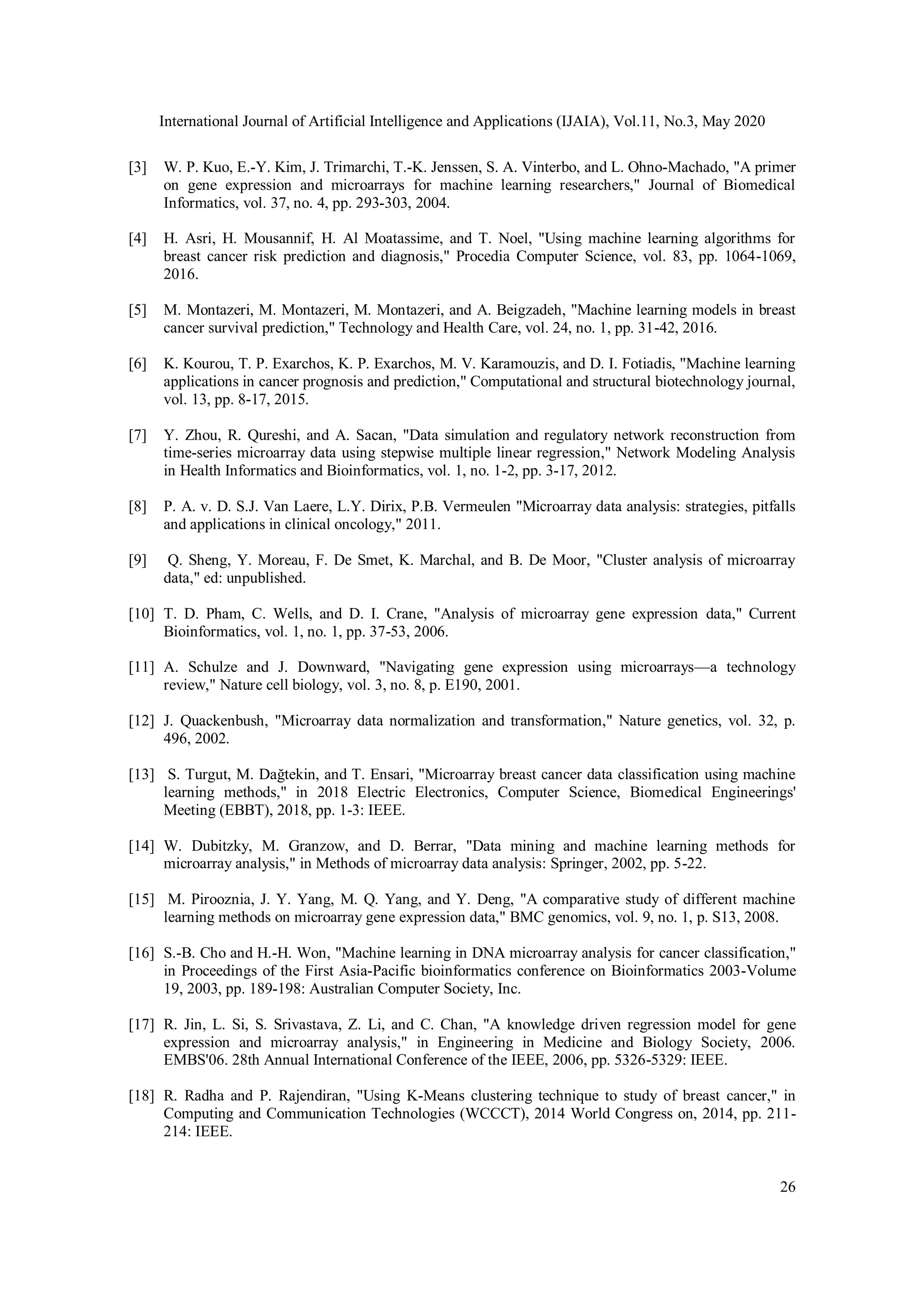 International Journal of Artificial Intelligence and Applications (IJAIA), Vol.11, No.3, May 2020
26
[3] W. P. Kuo, E.-Y. Kim, J. Trimarchi, T.-K. Jenssen, S. A. Vinterbo, and L. Ohno-Machado, "A primer
on gene expression and microarrays for machine learning researchers," Journal of Biomedical
Informatics, vol. 37, no. 4, pp. 293-303, 2004.
[4] H. Asri, H. Mousannif, H. Al Moatassime, and T. Noel, "Using machine learning algorithms for
breast cancer risk prediction and diagnosis," Procedia Computer Science, vol. 83, pp. 1064-1069,
2016.
[5] M. Montazeri, M. Montazeri, M. Montazeri, and A. Beigzadeh, "Machine learning models in breast
cancer survival prediction," Technology and Health Care, vol. 24, no. 1, pp. 31-42, 2016.
[6] K. Kourou, T. P. Exarchos, K. P. Exarchos, M. V. Karamouzis, and D. I. Fotiadis, "Machine learning
applications in cancer prognosis and prediction," Computational and structural biotechnology journal,
vol. 13, pp. 8-17, 2015.
[7] Y. Zhou, R. Qureshi, and A. Sacan, "Data simulation and regulatory network reconstruction from
time-series microarray data using stepwise multiple linear regression," Network Modeling Analysis
in Health Informatics and Bioinformatics, vol. 1, no. 1-2, pp. 3-17, 2012.
[8] P. A. v. D. S.J. Van Laere, L.Y. Dirix, P.B. Vermeulen "Microarray data analysis: strategies, pitfalls
and applications in clinical oncology," 2011.
[9] Q. Sheng, Y. Moreau, F. De Smet, K. Marchal, and B. De Moor, "Cluster analysis of microarray
data," ed: unpublished.
[10] T. D. Pham, C. Wells, and D. I. Crane, "Analysis of microarray gene expression data," Current
Bioinformatics, vol. 1, no. 1, pp. 37-53, 2006.
[11] A. Schulze and J. Downward, "Navigating gene expression using microarrays—a technology
review," Nature cell biology, vol. 3, no. 8, p. E190, 2001.
[12] J. Quackenbush, "Microarray data normalization and transformation," Nature genetics, vol. 32, p.
496, 2002.
[13] S. Turgut, M. Dağtekin, and T. Ensari, "Microarray breast cancer data classification using machine
learning methods," in 2018 Electric Electronics, Computer Science, Biomedical Engineerings'
Meeting (EBBT), 2018, pp. 1-3: IEEE.
[14] W. Dubitzky, M. Granzow, and D. Berrar, "Data mining and machine learning methods for
microarray analysis," in Methods of microarray data analysis: Springer, 2002, pp. 5-22.
[15] M. Pirooznia, J. Y. Yang, M. Q. Yang, and Y. Deng, "A comparative study of different machine
learning methods on microarray gene expression data," BMC genomics, vol. 9, no. 1, p. S13, 2008.
[16] S.-B. Cho and H.-H. Won, "Machine learning in DNA microarray analysis for cancer classification,"
in Proceedings of the First Asia-Pacific bioinformatics conference on Bioinformatics 2003-Volume
19, 2003, pp. 189-198: Australian Computer Society, Inc.
[17] R. Jin, L. Si, S. Srivastava, Z. Li, and C. Chan, "A knowledge driven regression model for gene
expression and microarray analysis," in Engineering in Medicine and Biology Society, 2006.
EMBS'06. 28th Annual International Conference of the IEEE, 2006, pp. 5326-5329: IEEE.
[18] R. Radha and P. Rajendiran, "Using K-Means clustering technique to study of breast cancer," in
Computing and Communication Technologies (WCCCT), 2014 World Congress on, 2014, pp. 211-
214: IEEE.
 