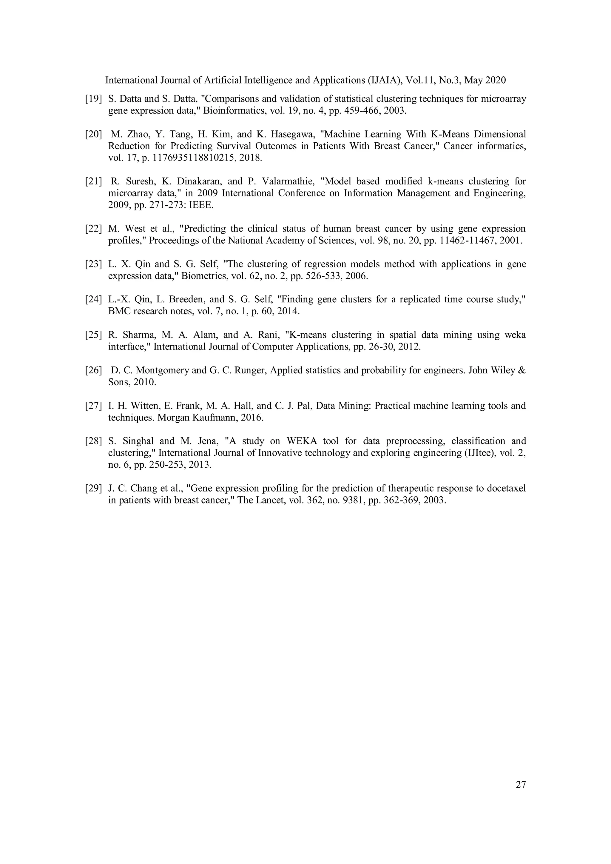 International Journal of Artificial Intelligence and Applications (IJAIA), Vol.11, No.3, May 2020
27
[19] S. Datta and S. Datta, "Comparisons and validation of statistical clustering techniques for microarray
gene expression data," Bioinformatics, vol. 19, no. 4, pp. 459-466, 2003.
[20] M. Zhao, Y. Tang, H. Kim, and K. Hasegawa, "Machine Learning With K-Means Dimensional
Reduction for Predicting Survival Outcomes in Patients With Breast Cancer," Cancer informatics,
vol. 17, p. 1176935118810215, 2018.
[21] R. Suresh, K. Dinakaran, and P. Valarmathie, "Model based modified k-means clustering for
microarray data," in 2009 International Conference on Information Management and Engineering,
2009, pp. 271-273: IEEE.
[22] M. West et al., "Predicting the clinical status of human breast cancer by using gene expression
profiles," Proceedings of the National Academy of Sciences, vol. 98, no. 20, pp. 11462-11467, 2001.
[23] L. X. Qin and S. G. Self, "The clustering of regression models method with applications in gene
expression data," Biometrics, vol. 62, no. 2, pp. 526-533, 2006.
[24] L.-X. Qin, L. Breeden, and S. G. Self, "Finding gene clusters for a replicated time course study,"
BMC research notes, vol. 7, no. 1, p. 60, 2014.
[25] R. Sharma, M. A. Alam, and A. Rani, "K-means clustering in spatial data mining using weka
interface," International Journal of Computer Applications, pp. 26-30, 2012.
[26] D. C. Montgomery and G. C. Runger, Applied statistics and probability for engineers. John Wiley &
Sons, 2010.
[27] I. H. Witten, E. Frank, M. A. Hall, and C. J. Pal, Data Mining: Practical machine learning tools and
techniques. Morgan Kaufmann, 2016.
[28] S. Singhal and M. Jena, "A study on WEKA tool for data preprocessing, classification and
clustering," International Journal of Innovative technology and exploring engineering (IJItee), vol. 2,
no. 6, pp. 250-253, 2013.
[29] J. C. Chang et al., "Gene expression profiling for the prediction of therapeutic response to docetaxel
in patients with breast cancer," The Lancet, vol. 362, no. 9381, pp. 362-369, 2003.
 