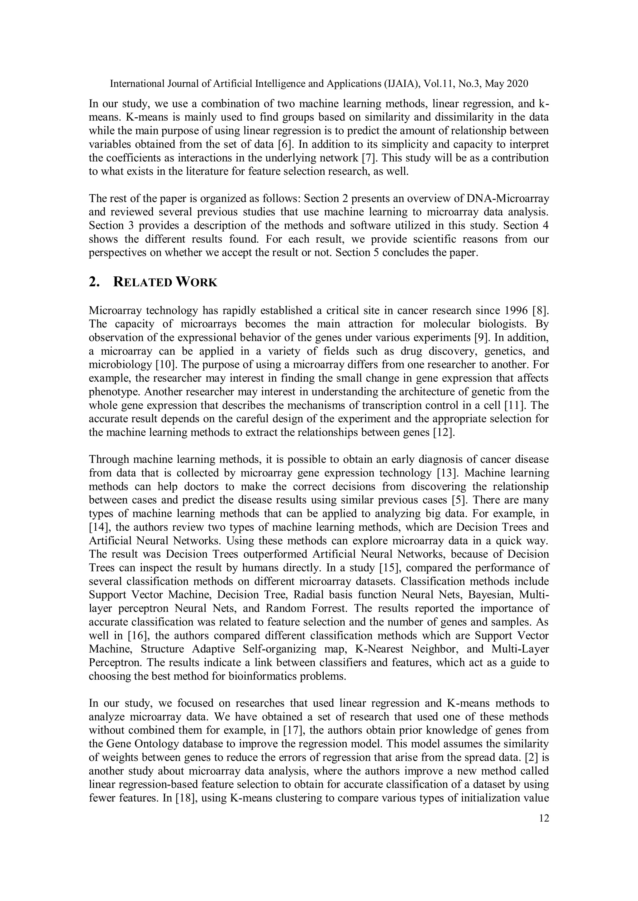 International Journal of Artificial Intelligence and Applications (IJAIA), Vol.11, No.3, May 2020
12
In our study, we use a combination of two machine learning methods, linear regression, and k-
means. K-means is mainly used to find groups based on similarity and dissimilarity in the data
while the main purpose of using linear regression is to predict the amount of relationship between
variables obtained from the set of data [6]. In addition to its simplicity and capacity to interpret
the coefficients as interactions in the underlying network [7]. This study will be as a contribution
to what exists in the literature for feature selection research, as well.
The rest of the paper is organized as follows: Section 2 presents an overview of DNA-Microarray
and reviewed several previous studies that use machine learning to microarray data analysis.
Section 3 provides a description of the methods and software utilized in this study. Section 4
shows the different results found. For each result, we provide scientific reasons from our
perspectives on whether we accept the result or not. Section 5 concludes the paper.
2. RELATED WORK
Microarray technology has rapidly established a critical site in cancer research since 1996 [8].
The capacity of microarrays becomes the main attraction for molecular biologists. By
observation of the expressional behavior of the genes under various experiments [9]. In addition,
a microarray can be applied in a variety of fields such as drug discovery, genetics, and
microbiology [10]. The purpose of using a microarray differs from one researcher to another. For
example, the researcher may interest in finding the small change in gene expression that affects
phenotype. Another researcher may interest in understanding the architecture of genetic from the
whole gene expression that describes the mechanisms of transcription control in a cell [11]. The
accurate result depends on the careful design of the experiment and the appropriate selection for
the machine learning methods to extract the relationships between genes [12].
Through machine learning methods, it is possible to obtain an early diagnosis of cancer disease
from data that is collected by microarray gene expression technology [13]. Machine learning
methods can help doctors to make the correct decisions from discovering the relationship
between cases and predict the disease results using similar previous cases [5]. There are many
types of machine learning methods that can be applied to analyzing big data. For example, in
[14], the authors review two types of machine learning methods, which are Decision Trees and
Artificial Neural Networks. Using these methods can explore microarray data in a quick way.
The result was Decision Trees outperformed Artificial Neural Networks, because of Decision
Trees can inspect the result by humans directly. In a study [15], compared the performance of
several classification methods on different microarray datasets. Classification methods include
Support Vector Machine, Decision Tree, Radial basis function Neural Nets, Bayesian, Multi-
layer perceptron Neural Nets, and Random Forrest. The results reported the importance of
accurate classification was related to feature selection and the number of genes and samples. As
well in [16], the authors compared different classification methods which are Support Vector
Machine, Structure Adaptive Self-organizing map, K-Nearest Neighbor, and Multi-Layer
Perceptron. The results indicate a link between classifiers and features, which act as a guide to
choosing the best method for bioinformatics problems.
In our study, we focused on researches that used linear regression and K-means methods to
analyze microarray data. We have obtained a set of research that used one of these methods
without combined them for example, in [17], the authors obtain prior knowledge of genes from
the Gene Ontology database to improve the regression model. This model assumes the similarity
of weights between genes to reduce the errors of regression that arise from the spread data. [2] is
another study about microarray data analysis, where the authors improve a new method called
linear regression-based feature selection to obtain for accurate classification of a dataset by using
fewer features. In [18], using K-means clustering to compare various types of initialization value
 