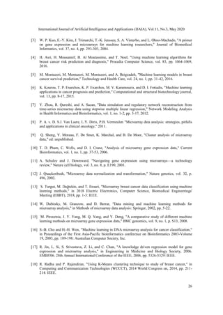 International Journal of Artificial Intelligence and Applications (IJAIA), Vol.11, No.3, May 2020
26
[3] W. P. Kuo, E.-Y. Kim, J. Trimarchi, T.-K. Jenssen, S. A. Vinterbo, and L. Ohno-Machado, "A primer
on gene expression and microarrays for machine learning researchers," Journal of Biomedical
Informatics, vol. 37, no. 4, pp. 293-303, 2004.
[4] H. Asri, H. Mousannif, H. Al Moatassime, and T. Noel, "Using machine learning algorithms for
breast cancer risk prediction and diagnosis," Procedia Computer Science, vol. 83, pp. 1064-1069,
2016.
[5] M. Montazeri, M. Montazeri, M. Montazeri, and A. Beigzadeh, "Machine learning models in breast
cancer survival prediction," Technology and Health Care, vol. 24, no. 1, pp. 31-42, 2016.
[6] K. Kourou, T. P. Exarchos, K. P. Exarchos, M. V. Karamouzis, and D. I. Fotiadis, "Machine learning
applications in cancer prognosis and prediction," Computational and structural biotechnology journal,
vol. 13, pp. 8-17, 2015.
[7] Y. Zhou, R. Qureshi, and A. Sacan, "Data simulation and regulatory network reconstruction from
time-series microarray data using stepwise multiple linear regression," Network Modeling Analysis
in Health Informatics and Bioinformatics, vol. 1, no. 1-2, pp. 3-17, 2012.
[8] P. A. v. D. S.J. Van Laere, L.Y. Dirix, P.B. Vermeulen "Microarray data analysis: strategies, pitfalls
and applications in clinical oncology," 2011.
[9] Q. Sheng, Y. Moreau, F. De Smet, K. Marchal, and B. De Moor, "Cluster analysis of microarray
data," ed: unpublished.
[10] T. D. Pham, C. Wells, and D. I. Crane, "Analysis of microarray gene expression data," Current
Bioinformatics, vol. 1, no. 1, pp. 37-53, 2006.
[11] A. Schulze and J. Downward, "Navigating gene expression using microarrays—a technology
review," Nature cell biology, vol. 3, no. 8, p. E190, 2001.
[12] J. Quackenbush, "Microarray data normalization and transformation," Nature genetics, vol. 32, p.
496, 2002.
[13] S. Turgut, M. Dağtekin, and T. Ensari, "Microarray breast cancer data classification using machine
learning methods," in 2018 Electric Electronics, Computer Science, Biomedical Engineerings'
Meeting (EBBT), 2018, pp. 1-3: IEEE.
[14] W. Dubitzky, M. Granzow, and D. Berrar, "Data mining and machine learning methods for
microarray analysis," in Methods of microarray data analysis: Springer, 2002, pp. 5-22.
[15] M. Pirooznia, J. Y. Yang, M. Q. Yang, and Y. Deng, "A comparative study of different machine
learning methods on microarray gene expression data," BMC genomics, vol. 9, no. 1, p. S13, 2008.
[16] S.-B. Cho and H.-H. Won, "Machine learning in DNA microarray analysis for cancer classification,"
in Proceedings of the First Asia-Pacific bioinformatics conference on Bioinformatics 2003-Volume
19, 2003, pp. 189-198: Australian Computer Society, Inc.
[17] R. Jin, L. Si, S. Srivastava, Z. Li, and C. Chan, "A knowledge driven regression model for gene
expression and microarray analysis," in Engineering in Medicine and Biology Society, 2006.
EMBS'06. 28th Annual International Conference of the IEEE, 2006, pp. 5326-5329: IEEE.
[18] R. Radha and P. Rajendiran, "Using K-Means clustering technique to study of breast cancer," in
Computing and Communication Technologies (WCCCT), 2014 World Congress on, 2014, pp. 211-
214: IEEE.
 