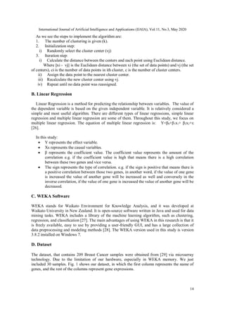 International Journal of Artificial Intelligence and Applications (IJAIA), Vol.11, No.3, May 2020
14
As we see the steps to implement the algorithm are:
1. The number of clustering is given (k).
2. Initialization step:
i) Randomly select the cluster center (vj)
3. Iteration step:
i) Calculate the distance between the centers and each point using Euclidean distance.
Where ||xi - vj|| is the Euclidean distance between xi (the set of data points) and vj (the set
of centers), ci is the number of data points in ith cluster, c is the number of cluster centers.
ii) Assign the data point to the nearest cluster center.
iii) Recalculate the new cluster center using vj.
iv) Repeat until no data point was reassigned.
B. Linear Regression
Linear Regression is a method for predicting the relationship between variables. The value of
the dependent variable is based on the given independent variable. It is relatively considered a
simple and most useful algorithm. There are different types of linear regressions, simple linear
regression and multiple linear regression are some of them. Throughout this study, we focus on
multiple linear regression. The equation of multiple linear regression is: Y=β0+β1x1+ β2x2+ε
[26].
In this study:
 Y represents the effect variable.
 Xs represents the causal variables.
 β represents the coefficient value. The coefficient value represents the amount of the
correlation e.g. if the coefficient value is high that means there is a high correlation
between these two genes and vice versa.
 The sign represents the type of correlation. e.g. if the sign is positive that means there is
a positive correlation between those two genes, in another word, if the value of one gene
is increased the value of another gene will be increased as well and conversely in the
inverse correlation, if the value of one gene is increased the value of another gene will be
decreased.
C. WEKA Software
WEKA stands for Waikato Environment for Knowledge Analysis, and it was developed at
Waikato University in New Zealand. It is open-source software written in Java and used for data
mining tasks. WEKA includes a library of the machine learning algorithm, such as clustering,
regression, and classiﬁcation [27]. The main advantages of using WEKA in this research is that it
is freely available, easy to use by providing a user-friendly GUI, and has a large collection of
data preprocessing and modeling methods [28]. The WEKA version used in this study is version
3.8.2 installed on Windows 7.
D. Dataset
The dataset, that contains 209 Breast Cancer samples were obtained from [29] via microarray
technology. Due to the limitation of our hardware, especially in WEKA memory. We just
included 30 samples. Fig. 1 shows our dataset, in which the first column represents the name of
genes, and the rest of the columns represent gene expressions.
 