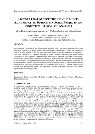 International Journal of Software Engineering & Applications (IJSEA), Vol.11, No.3, May 2020
DOI: 10.5121/ijsea.2020.11306 87
FACTORS THAT AFFECT THE REQUIREMENTS
ADHERENCE TO BUSINESS IN AGILE PROJECTS: AN
INDUSTRIAL CROSS-CASE ANALYSIS
Helena Bastos1
, Alexandre Vasconcelos1
, Wylliams Santos2
and Juliana Dantas3
1
Universidade Federal de Pernambuco, Recife, Brazil
2
Universidade de Pernambuco, Recife, Brazil
3
Instituto Federal de Educação Ciência e Tecnologia da Paraíba, Brazil
ABSTRACT
Agile Software Development has advanced in the latest years, but research evidence indicates
limitations related to its usage along with Requirements Engineering. One of the reasons for
failures in agile projects is the nonconformity to the needs of business processes in companies.
This study conducted a cross-case analysis in seven companies to investigate Requirements
Engineering in agile projects. Documentation, observation, and interviews were triangulated,
analyzed and synthesized by applying techniques of thematic analysis. The aim was identifying
factors that affect the requirements adherence to business. The customer business knowledge by
the team and the customer availability during elicitation and validation of software requirements
are essential to the requirements adherence to business in agile projects. That way, the developed
systems (both Information Systems and Intelligent Systems) can better meet the needs of the
organization's business processes.
KEYWORDS
Requirements Engineering, Agile Methods, Cross-Case Analysis, Business Process Modelling,
Artificial Intelligence
1. INTRODUCTION
In recent years, there has been a growth in the use of Agile Software Development (ASD) [1].
However, even in projects that use agile methods, studies still show many project failures.
According to [2], five out of eight main factors of project failures are related to requirements.
Although Requirement Engineering (RE) is known as a critical success factor for systems
development in the context of ASD, it is also pointed as one of the challenges that have
compromised the adoption of agile methods in the software development [3]. Some empirical
studies conducted in the industry pointed out to some problems related to RE in the ASD, such as
low customer availability and lack of business knowledge by software engineers [4]. Hence, one
of the reasons for the failures in the context of ASD is the requirements that do not meet the needs
of the business processes [5]. Business Process Modelling (BPM) can contribute to the
development of systems so that software requirements reflect business needs, and above all, for
the developed systems to be guided by business, not merely by technology [6]. BPM helps
requirements analysts understanding the complexity of the business and its integrations [7]. There
is a tendency of companies to use BPM as a tool to identify, extract and model software
requirements, thus optimizing the RE process [5]. The Business Process Modelling Notation
(BPMN) has effectively become the most used standard for processes modelling, currently
relying on many tools compatible with its specifications.
 