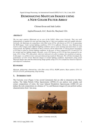 Signal & Image Processing: An International Journal (SIPIJ) Vol.11, No.3, June 2020
DOI: 10.5121/sipij.2020.11301 1
DEMOSAICING MASTCAM IMAGES USING
A NEW COLOR FILTER ARRAY
Chiman Kwan and Jude Larkin
Applied Research, LLC, Rockville, Maryland, USA
ABSTRACT
The two mast cameras (Mastcam) act as eyes of the NASA’s Mars rover Curiosity. They can work
independently or together for near and long range (up to 1 km) rover guidance and rock sample selection.
Currently, the Mastcams are using Bayer color filter array (CFA), also known as CFA 1.0, in generating
the RGB images. Under normal lighting conditions, CFA 1.0 is sufficient. However, since Mastcam may
need to collect images under different lighting conditions such as early morning and sunset hours or sand
storm periods, the lighting conditions in those scenarios will be unfavorable. It will be good to investigate
a CFA that is robust to various lighting conditions. In the past, we have compared CFA 1.0 and CFA 2.0
for normal and low lighting images. Recently, a new CFA known as CFA 3.0 has been proposed by our
team. CFA 3.0 has 75% white pixels, which are believed to be able to enhance the sensitivity of cameras.
In this paper, we will first review some past demosaicing results for Mastcams. We will then investigate the
performance of CFA 3.0 for Mastcam images in normal lighting conditions. Experiments using actual
Mastcam images show that the demosaicing image quality using CFA 3.0 is satisfactory based on objective
and subjective evaluations.
KEYWORDS
Mastcam, debayering; demosaicing, color filter array (CFA), RGBW pattern, Bayer pattern, CFA 1.0,
CFA2.0, CFA3.0, pansharpening, deep learning
1. INTRODUCTION
The Curiosity rover (Figure 1) has several instruments that are able to characterize the Mars
surface. The Alpha Particle X-Ray Spectrometer (APXS) [1] can analyze rock samples and
extract compositions of rocks; the Laser Induced Breakdown Spectroscopy (LIBS) [2] can
deduce the rock compositions at a distance of 7 m; and Mastcam imagers [3] can perform surface
characterization from 1 km away.
Figure 1. Curiosity rover [4].
 
